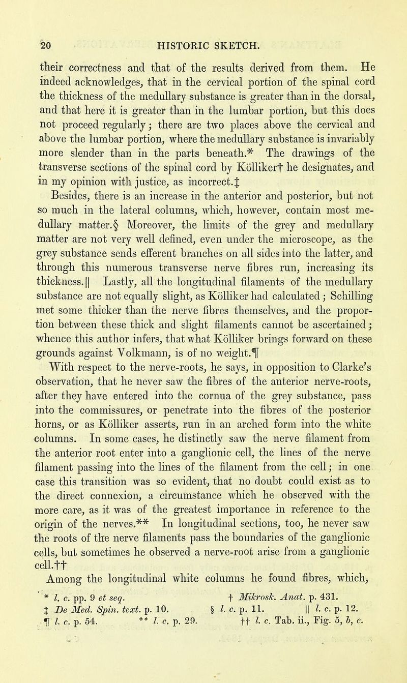 their correctness and that of the results derived from them. He indeed acknowledges, that in the cervical portion of the spinal cord the thickness of the medullary substance is greater than in the dorsal, and that here it is greater than in the lumbar portion, but this does not proceed regularly; there are two places above the cervical and above the lumbar portion, where the medullary substance is invariably more slender than in the parts beneath.* The drawings of the transverse sections of the spinal cord by Kollikerf he designates, and in my opinion with justice, as incorrect. J Besides, there is an increase in the anterior and posterior, but not so much in the lateral columns, which, however, contain most me- dullary matter. § Moreover, the limits of the grey and medullary matter are not very well denned, even under the microscope, as the grey substance sends efferent branches on all sides into the latter, and through this numerous transverse nerve fibres run, increasing its thickness. || Lastly, all the longitudinal filaments of the medullary substance are not equally slight, as Kolliker had calculated; Schilling met some thicker than the nerve fibres themselves, and the propor- tion between these thick and slight filaments cannot be ascertained; whence this author infers, that what Kolliker brings forward on these grounds against Yolkmann, is of no weight.H With respect to the nerve-roots, he says, in opposition to Clarke's observation, that he never saw the fibres of the anterior nerve-roots, after they have entered into the cornua of the grey substance, pass into the commissures, or penetrate into the fibres of the posterior horns, or as Kolliker asserts, run in an arched form into the white columns. In some cases, he distinctly saw the nerve filament from the anterior root enter into a ganglionic cell, the lines of the nerve filament passing into the lines of the filament from the cell; in one case this transition was so evident, that no doubt could exist as to the direct connexion, a circumstance which he observed with the more care, as it was of the greatest importance in reference to the origin of the nerves.** In longitudinal sections, too, he never saw the roots of the nerve filaments pass the boundaries of the ganglionic cells, but sometimes he observed a nerve-root arise from a ganglionic cell.tt Among the longitudinal white columns he found fibres, which, * I. c. pp. 9 et seq. f Mikrosk. Anat. p. 431. % Be Med. Spin. text. p. 10. § I c. p. 11. || I c. p. 12. % I c. p. 54. ** I c. p. 29. ft I c. Tab. ii., Fig. 5, b, c.