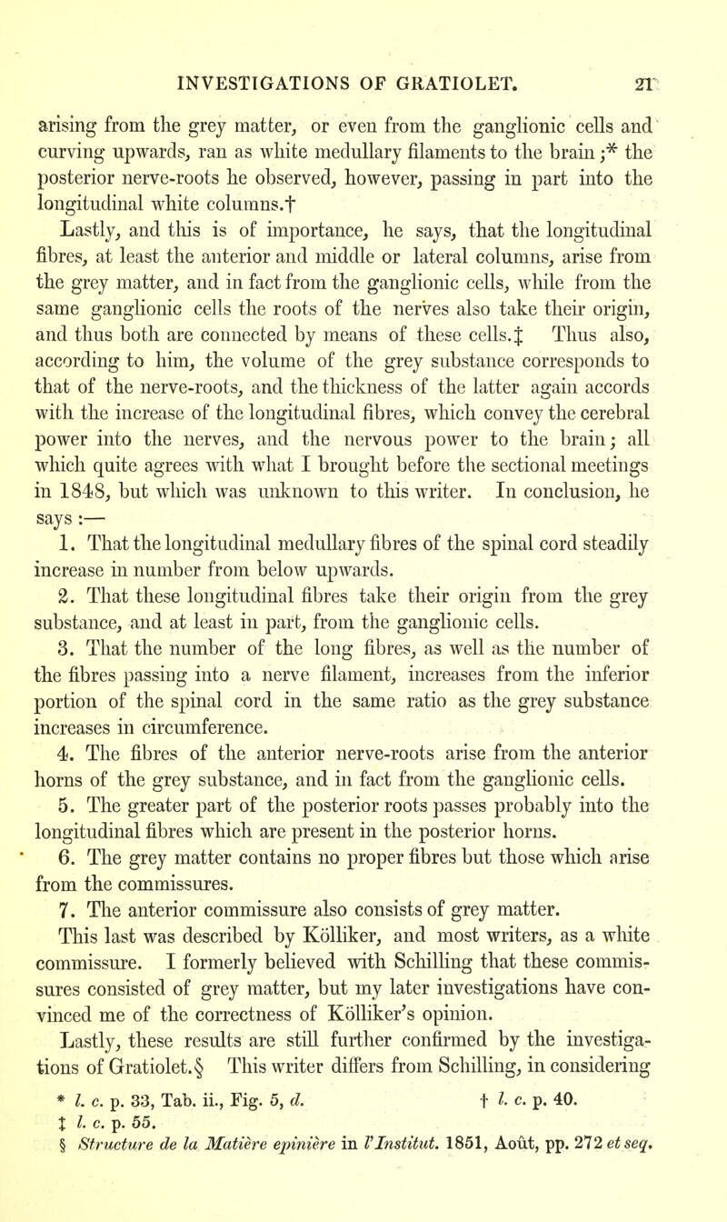 arising from the grey matter, or even from the ganglionic cells and curving upwards, ran as white medullary filaments to the brain ;* the posterior nerve-roots he observed, however, passing in part into the longitudinal white columns.f Lastly, and this is of importance, he says, that the longitudinal fibres, at least the anterior and middle or lateral columns, arise from the grey matter, and in fact from the ganglionic cells, while from the same ganglionic cells the roots of the nerves also take their origin, and thus both are connected by means of these cells. J Thus also, according to him, the volume of the grey substance corresponds to that of the nerve-roots, and the thickness of the latter again accords with the increase of the longitudinal fibres, which convey the cerebral power into the nerves, and the nervous power to the brain; all which quite agrees with what I brought before the sectional meetings in 1848, but which was unknown to this writer. In conclusion, he says :— 1. That the longitudinal medullary fibres of the spinal cord steadily increase in number from below upwards. 2. That these longitudinal fibres take their origin from the grey substance, and at least in part, from the ganglionic cells. 3. That the number of the long fibres, as well as the number of the fibres passing into a nerve filament, increases from the inferior portion of the spinal cord in the same ratio as the grey substance increases in circumference. 4. The fibres of the anterior nerve-roots arise from the anterior horns of the grey substance, and in fact from the ganglionic cells. 5. The greater part of the posterior roots passes probably into the longitudinal fibres which are present in the posterior horns. 6. The grey matter contains no proper fibres but those which arise from the commissures. 7. The anterior commissure also consists of grey matter. This last was described by Kolliker, and most writers, as a white commissure. I formerly believed with Schilling that these commis- sures consisted of grey matter, but my later investigations have con- vinced me of the correctness of Kolliker's opinion. Lastly, these results are still further confirmed by the investiga- tions of Gratiolet.§ This writer differs from Schilling, in considering * I c. p. 33, Tab. ii., Fig. 5, d. f I c. p. 40. % I. c. p. 55. § Structure de la Matiere epiniere in VInstitut. 1851, Aout, pp. 272 etseq.