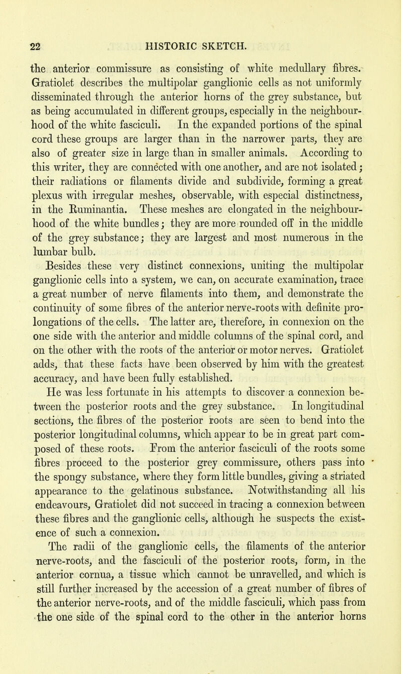 the anterior commissure as consisting of white medullary fibres. Gratiolet describes the multipolar ganglionic cells as not uniformly disseminated through the anterior horns of the grey substance, but as being accumulated in different groups, especially in the neighbour- hood of the white fasciculi. In the expanded portions of the spinal cord these groups are larger than in the narrower parts, they are also of greater size in large than in smaller animals. According to this writer, they are connected with one another, and are not isolated; their radiations or filaments divide and subdivide, forming a great plexus with irregular meshes, observable, with especial distinctness, in the Euminantia. These meshes are elongated in the neighbour- hood of the white bundles; they are more rounded off in the middle of the grey substance; they are largest and most numerous in the lumbar bulb. Besides these very distinct connexions, uniting the multipolar ganglionic cells into a system, we can, on accurate examination, trace a great number of nerve filaments into them, and demonstrate the continuity of some fibres of the anterior nerve-roots with definite pro- longations of the cells. The latter are, therefore, in connexion on the one side with the anterior and middle columns of the spinal cord, and on the other with the roots of the anterior or motor nerves. Gratiolet adds, that these facts have been observed by him with the greatest accuracy, and have been fully established. He was less fortunate in his attempts to discover a connexion be- tween the posterior roots and the grey substance. In longitudinal sections, the fibres of the posterior roots are seen to bend into the posterior longitudinal columns, which appear to be in great part com- posed of these roots. Prom the anterior fasciculi of the roots some fibres proceed to the posterior grey commissure, others pass into • the spongy substance, where they form little bundles, giving a striated appearance to the gelatinous substance. Notwithstanding all Ins endeavours, Gratiolet did not succeed in tracing a connexion between these fibres and the ganglionic cells, although he suspects the exist- ence of such a connexion. The radii of the ganglionic cells, the filaments of the anterior nerve-roots, and the fasciculi of the posterior roots, form, in the anterior cornua, a tissue which cannot be unravelled, and which is still further increased by the accession of a great number of fibres of the anterior nerve-roots, and of the middle fasciculi, which pass from the one side of the spinal cord to the other in the anterior horns