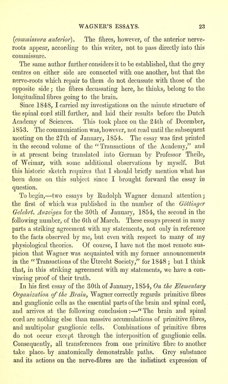 (commissura anterior). The fibres, however, of the anterior nerve- roots appear, according to this writer, not to pass directly into this commissure. The same author further considers it to be established, that the grey centres on either side are connected with one another, but that the nerve-roots which repair to them do not decussate with those of the opposite side; the fibres decussating here, he thinks, belong to the longitudinal fibres going to the brain. Since 1848, I carried my investigations on the minute structure of the spinal cord still further, and laid their results before the Dutch Academy of Sciences. This took place on the 24th of December, 1853. The communication was, however, not read until the subsequent meeting on the 27th of January, 1854. The essay was first printed in the second volume of the Transactions of the Academy, and is at present being translated into German by Professor Theile, of Weimar, with some additional observations by myself. But this historic sketch requires that I should briefly mention what has been done on this subject since I brought forward the essay in question. To begin,—two essays by Rudolph. Wagner demand attention; the first of which was published in the number of the Gbttinger Gelehrt. Anzeigen for the 30th of January, 1854, the second in the following number, of the 6th of March. These essays present in many parts a striking agreement with my statements, not only in reference to the facts observed by me, but even with respect to many of my physiological theories. Of course, I have not the most remote sus- picion that Wagner was acquainted with my former announcements in the Transactions of the Utrecht Society/'' for 1848 ; but I think that, in this striking agreement with my statements, we have a con- vincing proof of their truth. In his first essay of the 30th of January, 1854, On the Elementary Organization of the Brain, Wagner correctly regards primitive fibres and ganglionic cells as the essential parts of the brain and spinal cord, and arrives at the following conclusion:— The brain and spinal cord are nothing else than massive accumulations of primitive fibres, and multipolar ganglionic cells. Combinations of primitive fibres do not occur except through the interposition of ganglionic cells. Consequently, all transferences from one primitive fibre to another take place- by anatomically demonstrable paths. Grey substance and its actions on the nerve-fibres are the indistinct expression of
