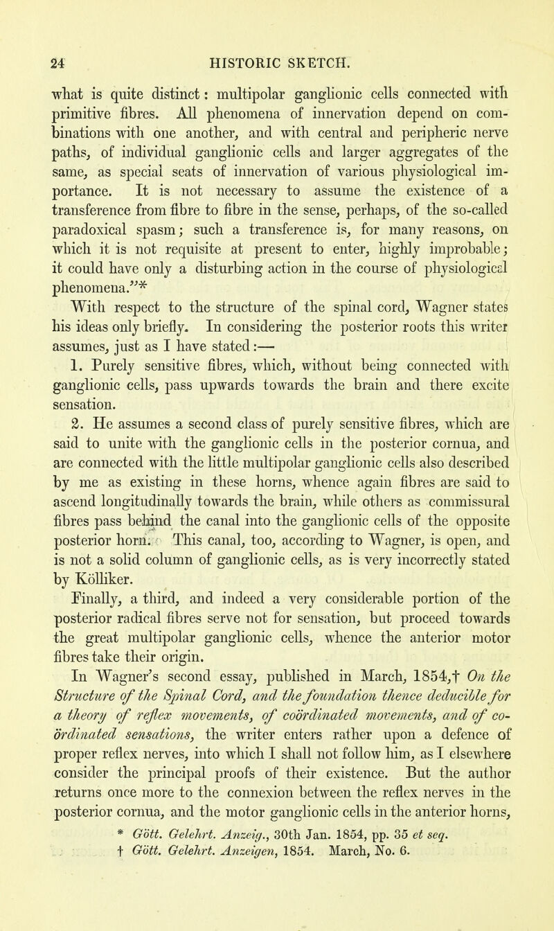 what is quite distinct: multipolar ganglionic cells connected with primitive fibres. All phenomena of innervation depend on com- binations with one another, and with central and peripheric nerve paths, of individual ganglionic cells and larger aggregates of the same, as special seats of innervation of various physiological im- portance. It is not necessary to assume the existence of a transference from fibre to fibre in the sense, perhaps, of the so-called paradoxical spasm; such a transference is, for many reasons, on which it is not requisite at present to enter, highly improbable; it could have only a disturbing action in the course of physiological phenomena.* With respect to the structure of the spinal cord, Wagner states his ideas only briefly. In considering the posterior roots this writer assumes, just as I have stated:— L Purely sensitive fibres, which, without being connected with ganglionic cells, pass upwards towards the brain and there excite sensation. 2. He assumes a second class of purely sensitive fibres, which are said to unite with the ganglionic cells in the posterior cornua, and are connected with the little multipolar ganglionic cells also described by me as existing in these horns, whence again fibres are said to ascend longitudinally towards the brain, while others as commissural fibres pass behind the canal into the ganglionic cells of the opposite posterior horn. This canal, too, according to Wagner, is open, and is not a solid column of ganglionic cells, as is very incorrectly stated by Kolliker. Finally, a third, and indeed a very considerable portion of the posterior radical fibres serve not for sensation, but proceed towards the great multipolar ganglionic cells, whence the anterior motor fibres take their origin. In Wagner's second essay, published in March, 1854,t On the Structure of the Spinal Cord, and the foundation thence deducible for a theory of reflex movements, of coordinated movements, and of co- ordinated sensations, the writer enters rather upon a defence of proper reflex nerves, into which I shall not follow him, as I elsewhere consider the principal proofs of their existence. But the author returns once more to the connexion between the reflex nerves in the posterior cornua, and the motor ganglionic cells in the anterior horns, * Gbtt. Gelehrt. Anzeig., 30th Jan. 1854, pp. 35 et seq. f Gott. Gelehrt. Anzeigen, 1854. March, No. 6.
