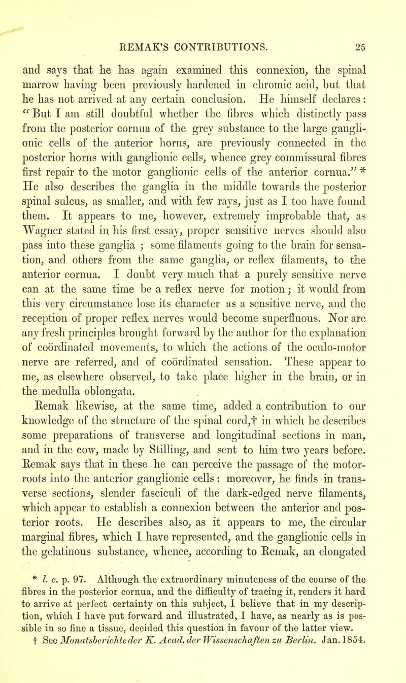 and says that he has again examined this connexion, the spinal marrow having been previously hardened in chromic acid, but that he has not arrived at any certain conclusion. He himself declares:  But I am still doubtful whether the fibres which distinctly pass from the posterior cornua of the grey substance to the large gangli- onic cells of the anterior horns, are previously connected in the posterior horns with ganglionic cells, whence grey commissural fibres first repair to the motor ganglionic cells of the anterior cornua/'' * He also describes the ganglia in the middle towards the posterior spinal sulcus, as smaller, and with few rays, just as I too have found them. It appears to me, however, extremely improbable that, as Wagner stated in his first essay, proper sensitive nerves should also pass into these ganglia ; some filaments going to the brain for sensa- tion, and others from the same ganglia, or reflex filaments, to the anterior cornua. I doubt very much that a purely sensitive nerve can at the same time be a reflex nerve for motion; it would from this very circumstance lose its character as a sensitive nerve, and the reception of proper reflex nerves would become superfluous. Nor are any fresh principles brought forward by the author for the explanation of coordinated movements, to which the actions of the oculo-motor nerve are referred, and of coordinated sensation. These appear to me, as elsewhere observed, to take place higher in the brain, or in the medulla oblongata. Eemak likewise, at the same time, added a contribution to our knowledge of the structure of the spinal cord,t in which he describes some preparations of transverse and longitudinal sections in man, and in the cow, made by Stilling, and sent to him two years before. Eemak says that in these he can perceive the passage of the motor- roots into the anterior ganglionic cells: moreover, he finds in trans- verse sections, slender fasciculi of the dark-edged nerve filaments, which appear to establish a connexion between the anterior and pos- terior roots. He describes also, as it appears to me, the circular marginal fibres, which I have represented, and the ganglionic cells in the gelatinous substance, whence, according to Remak, an elongated * I. c. p. 97. Although the extraordinary minuteness of the course of the fibres in the posterior cornua, and the difficulty of tracing it, renders it hard to arrive at perfect certainty on this subject, I believe that in my descrip- tion, which I have put forward and illustrated, I have, as nearly as is pos- sible in so fine a tissue, decided this question in favour of the latter view. f See Monatsberichte der K. Acad, der Wissenschaften zu Berlin. J an. 1854.