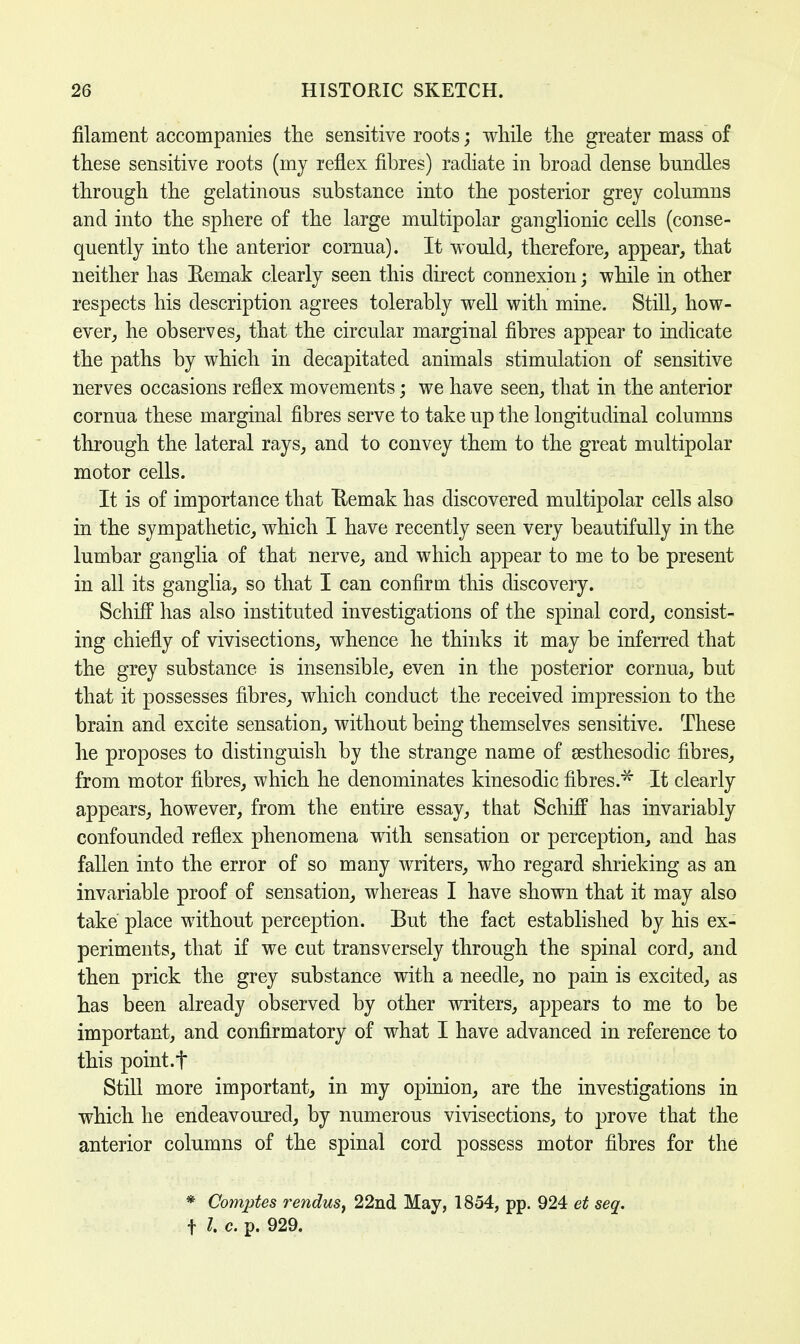 filament accompanies the sensitive roots; while the greater mass of these sensitive roots (my reflex fibres) radiate in broad dense bundles through the gelatinous substance into the posterior grey columns and into the sphere of the large multipolar ganglionic cells (conse- quently into the anterior cornua). It would, therefore, appear, that neither has Remak clearly seen this direct connexion; while in other respects his description agrees tolerably well with mine. Still, how- ever, he observes, that the circular marginal fibres appear to indicate the paths by which in decapitated animals stimulation of sensitive nerves occasions reflex movements; we have seen, that in the anterior cornua these marginal fibres serve to take up the longitudinal columns through the lateral rays, and to convey them to the great multipolar motor cells. It is of importance that Remak has discovered multipolar cells also in the sympathetic, which I have recently seen very beautifully in the lumbar ganglia of that nerve, and which appear to me to be present in all its ganglia, so that I can confirm this discovery. SchifF has also instituted investigations of the spinal cord, consist- ing chiefly of vivisections, whence he thinks it may be inferred that the grey substance is insensible, even in the posterior cornua, but that it possesses fibres, which conduct the received impression to the brain and excite sensation, without being themselves sensitive. These he proposes to distinguish by the strange name of sesthesodic fibres, from motor fibres, which he denominates kinesodic fibres.^ It clearly appears, however, from the entire essay, that Schiff has invariably confounded reflex phenomena with sensation or perception, and has fallen into the error of so many writers, who regard shrieking as an invariable proof of sensation, whereas I have shown that it may also take place without perception. But the fact established by his ex- periments, that if we cut transversely through the spinal cord, and then prick the grey substance with a needle, no pain is excited, as has been already observed by other writers, appears to me to be important, and confirmatory of what I have advanced in reference to this point.t Still more important, in my opinion, are the investigations in which he endeavoured, by numerous vivisections, to prove that the anterior columns of the spinal cord possess motor fibres for the * Comptes rendus, 22nd May, 1854, pp. 924 et seq. f I c. p. 929.