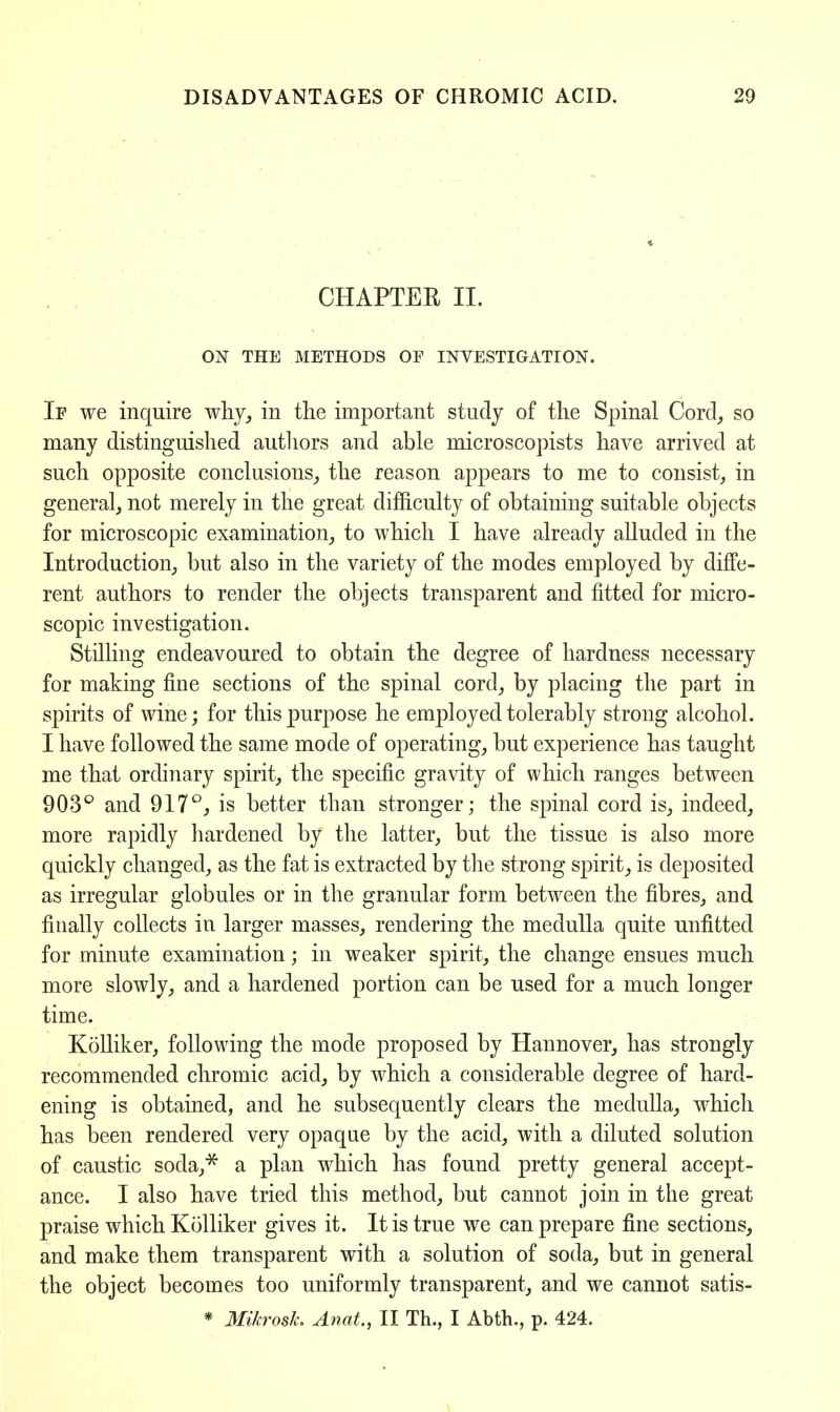 CHAPTER II. ON THE METHODS OF INVESTIGATION. If we inquire why, in the important study of the Spinal Cord, so many distinguished authors and able microscopists have arrived at such opposite conclusions, the reason appears to me to consist, in general, not merely in the great difficulty of obtaining suitable objects for microscopic examination, to which I have already alluded in the Introduction, but also in the variety of the modes employed by diffe- rent authors to render the objects transparent and fitted for micro- scopic investigation. Stilling endeavoured to obtain the degree of hardness necessary for making fine sections of the spinal cord, by placing the part in spirits of wine; for this purpose he employed tolerably strong alcohol. I have followed the same mode of operating, but experience has taught me that ordinary spirit, the specific gravity of which ranges between 903° and 917°, is better than stronger; the spinal cord is, indeed, more rapidly hardened by the latter, but the tissue is also more quickly changed, as the fat is extracted by the strong spirit, is deposited as irregular globules or in the granular form between the fibres, and finally collects in larger masses, rendering the medulla quite unfitted for minute examination; in weaker spirit, the change ensues much more slowly, and a hardened portion can be used for a much longer time. Kolliker, following the mode proposed by Hannover, has strongly recommended chromic acid, by which a considerable degree of hard- ening is obtained, and he subsequently clears the medulla, which has been rendered very opaque by the acid, with a diluted solution of caustic soda,* a plan which has found pretty general accept- ance. I also have tried this method, but cannot join in the great praise which Kolliker gives it. It is true we can prepare fine sections, and make them transparent with a solution of soda, but in general the object becomes too uniformly transparent, and we cannot satis- * Mikrosk. Anat, II Th., I Abth., p. 424.