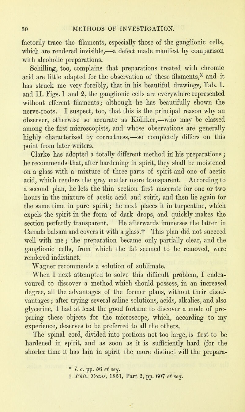 factorily trace the filaments, especially those of the ganglionic cells, which are rendered invisible,—a defect made manifest by comparison with alcoholic preparations. Schilling, too, complains that preparations treated with chromic acid are little adapted for the observation of these filaments,'55' and it has struck me very forcibly, that in his beautiful drawings, Tab. I. and II. Eigs. 1 and 2, the ganglionic cells are everywhere represented without efferent filaments; although he has beautifully shown the nerve-roots. I suspect, too, that this is the principal reason why an observer, otherwise so accurate as Kolliker,—who may be classed among the first microscopists, and whose observations are generally highly characterized by correctness,—so completely differs on tins point from later writers. Clarke has adopted a totally different method in his preparations; he recommends that, after hardening in spirit, they shall be moistened on a glass with a mixture of three parts of spirit and one of acetic acid, which renders the grey matter more transparent. According to a second plan, he lets the thin section first macerate for one or two hours in the mixture of acetic acid and spirit, and then lie again for the same time in pure spirit; he next places it in turpentine, which expels the spirit in the form of dark drops, and quickly makes the section perfectly transparent. He afterwards immerses the latter in Canada balsam and covers it with a glass.f This plan did not succeed well with me; the preparation became only partially clear, and the ganglionic cells, from which the fat seemed to be removed, were rendered indistinct. Wagner recommends a solution of sublimate. When I next attempted to solve this difficult problem, I endea- voured to discover a method which should possess, in an increased degree, all the advantages of the former plans, without their disad- vantages ; after trying several saline solutions, acids, alkalies, and also glycerine, I had at least the good fortune to discover a mode of pre- paring these objects for the microscope, which, according to my experience, deserves to be preferred to all the others. The spinal cord, divided into portions not too large, is first to be hardened in spirit, and as soon as it is sufficiently hard (for the shorter time it has lain in spirit the more distinct will the prepara- * I. c. pp. 56 et seq. f Phil. Trans. 1851, Part 2, pp. 607 et seq.