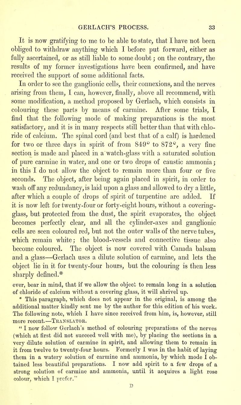 It is now gratifying to me to be able to state, that I have not been obliged to withdraw anything which I before put forward, either as fully ascertained, or as still liable to some doubt; on the contrary, the results of my former investigations have been confirmed, and have received the support of some additional facts. In order to see the ganglionic cells, their connexions, and the nerves arising from them, I can, however, finally, above all recommend, with some modification, a method proposed by Gerlach, which consists in colouring these parts by means of carmine, xifter some trials, I find that the following mode of making preparations is the most satisfactory, and it is in many respects still better than that with chlo- ride of calcium. The spinal cord (and best that of a calf) is hardened for two or three days in spirit of from 849° to 872°, a very fine section is made and placed in a watch-glass with a saturated solution of pure carmine in water, and one or two drops of caustic ammonia; in this I do not allow the object to remain more than four or five seconds. The object, after being again placed in spirit, in order to wash off any redundancy, is laid upon a glass and allowed to dry a little, after which a couple of drops of spirit of turpentine are added. If it is now left for twenty-four or forty-eight hours, without a covering- glass, but protected from the dust, the spirit evaporates, the object becomes perfectly clear, and all the cylinder-axes and ganglionic cells are seen coloured red, but not the outer walls of the nerve tubes, which remain white; the blood-vessels and connective tissue also become coloured. The object is now covered with Canada balsam and a glass—Gerlach uses a dilute solution of carmine, and lets the object lie in it for twenty-four hours, but the colouring is then less sharply defined.5* ever, bear in mind, that if we allow the object to remain long in a solution of chloride of calcium without a covering glass, it will shrivel up. * This paragraph, which does not appear in the original, is among the additional matter kindly sent me by the author for this edition of his work. The following note, which I have since received from him, is, however, still more recent.—Translator.  I now follow Gerlach's method of colouring preparations of the nerves (which at first did not succeed well with me), by placing the sections in a very dilute solution of carmine in spirit, and allowing them to remain in it from twelve to twenty-four hours. Formerly I was in the habit of laying them in a watery solution of carmine and ammonia, by which mode I ob- tained less beautiful preparations. I now add spirit to a few drops of a strong solution of carmine and ammonia, until it acquires a light rose colour, which I prefer. D