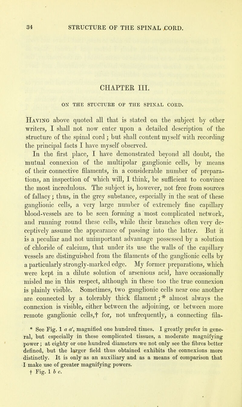 CHAPTER III. ON THE STUCTURE OF THE SPINAL CORD. Having above quoted all that is stated on the subject by other writers, I shall not now enter upon a detailed description of the structure of the spinal cord ; but shall content myself with recording the principal facts I have myself observed. In the first place, I have demonstrated beyond all doubt, the mutual connexion of the multipolar ganglionic cells, by means of their connective filaments, in a considerable number of prepara- tions, an inspection of which will, I think, be sufficient to convince the most incredulous. The subject is, however, not free from sources of fallacy; thus, in the grey substance, especially in the seat of these ganglionic cells, a very large number of extremely fine capillary blood-vessels are to be seen forming a most complicated network, and running round these cells, while their branches often very de- ceptively assume the appearance of passing into the latter. But it is a peculiar and not unimportant advantage possessed by a solution of chloride of calcium, that under its use the walls of the capillary vessels are distinguished from the filaments of the ganglionic cells by a particularly strougly-marked edge. My former preparations, which were kept in a dilute solution of arsenious acid, have occasionally misled me in this respect, although in these too the true connexion is plainly visible. Sometimes, two ganglionic cells near one another are connected by a tolerably thick filament;* almost always the connexion is visible, either between the adjoining, or between more remote ganglionic cells,t for, not unfrequently, a connecting fila- * See Fig. 1 a a', magnified one hundred times. I greatly prefer in gene- ral, but especially in these complicated tissues, a moderate magnifying power; at eighty or one hundred diameters we not only see the fibres better defined, but the larger field thus obtained exhibits the connexions more distinctly. It is only as an auxiliary and as a means of comparison that I make use of greater magnifying powers. f Fig. lb c.