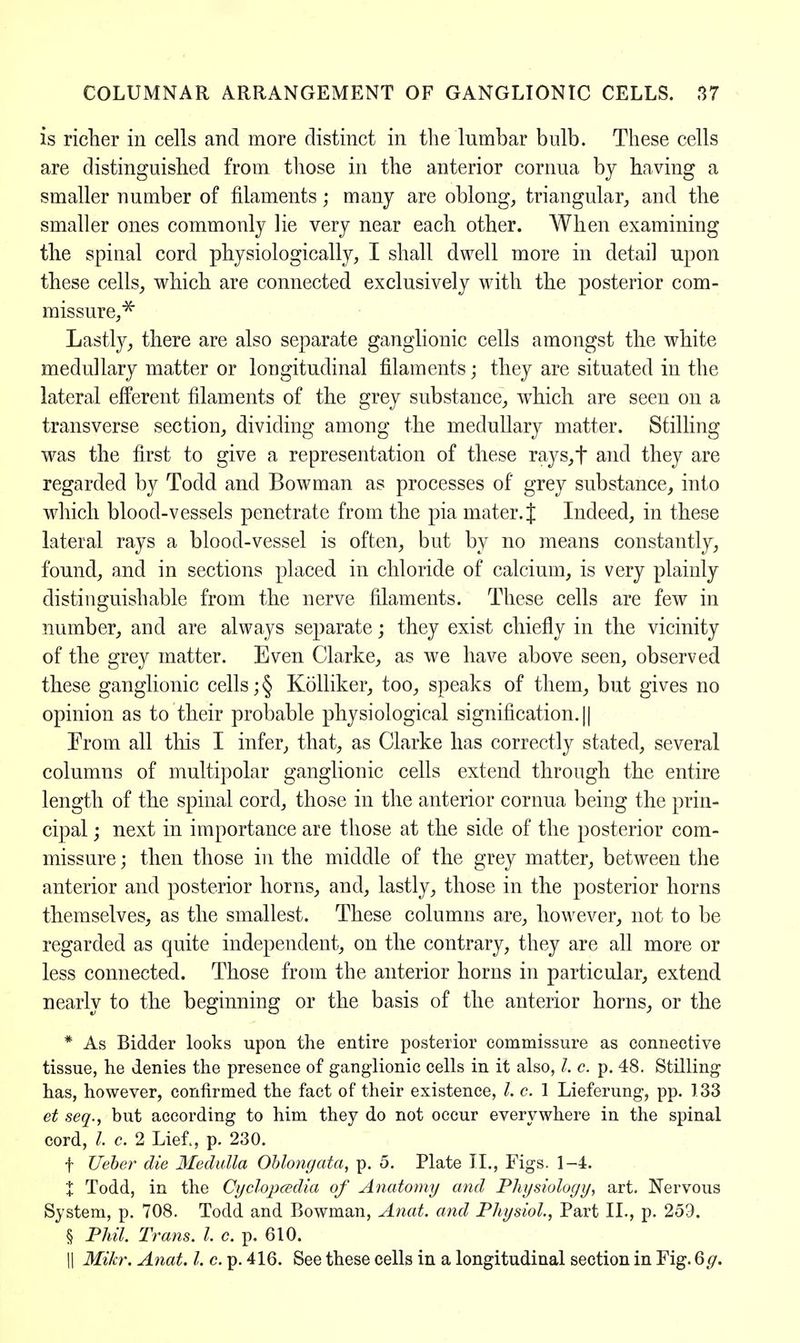 is richer in cells and more distinct in the'lumbar bulb. These cells are distinguished from those in the anterior cornua by having a smaller number of filaments; many are oblong, triangular, and the smaller ones commonly lie very near each other. When examining the spinal cord physiologically, I shall dwell more in detail upon these cells, which are connected exclusively with the posterior com- missure^ Lastly, there are also separate ganglionic cells amongst the white medullary matter or longitudinal filaments; they are situated in the lateral efferent filaments of the grey substance, which are seen on a transverse section, dividing among the medullary matter. Stilling was the first to give a representation of these rays,f and they are regarded by Todd and Bowman as processes of grey substance, into which blood-vessels penetrate from the pia mater. J Indeed, in these lateral rays a blood-vessel is often, but by no means constantly, found, and in sections placed in chloride of calcium, is very plainly distinguishable from the nerve filaments. These cells are few in number, and are always separate; they exist chiefly in the vicinity of the grey matter. Even Clarke, as we have above seen, observed these ganglionic cells; § Kolliker, too, speaks of them, but gives no opinion as to their probable physiological signification. || Erom all this I infer, that, as Clarke has correctly stated, several columns of multipolar ganglionic cells extend through the entire length of the spinal cord, those in the anterior cornua being the prin- cipal ; next in importance are those at the side of the posterior com- missure ; then those in the middle of the grey matter, between the anterior and posterior horns, and, lastly, those in the posterior horns themselves, as the smallest. These columns are, however, not to be regarded as quite independent, on the contrary, they are all more or less connected. Those from the anterior horns in particular, extend nearly to the beginning or the basis of the anterior horns, or the * As Bidder looks upon the entire posterior commissure as connective tissue, he denies the presence of ganglionic cells in it also, 7. c. p. 48. Stilling has, however, confirmed the fact of their existence, /. c. 1 Lieferung, pp. 133 et seq., but according to him they do not occur everywhere in the spinal cord, I. c. 2 Lief,, p. 230. f Ueber die Medulla Oblongata, p. 5. Plate II., Figs. 1-4. \ Todd, in the Cyclopedia of Anatomy and Physiology, art. Nervous System, p. 708. Todd and Bowman, Anat. and Physiol., Part II., p. 259. § Phil. Trans. I. c. p. 610. || Mikr. Anat. I. c. p. 416. See these cells in a longitudinal section in Fig. 6g.