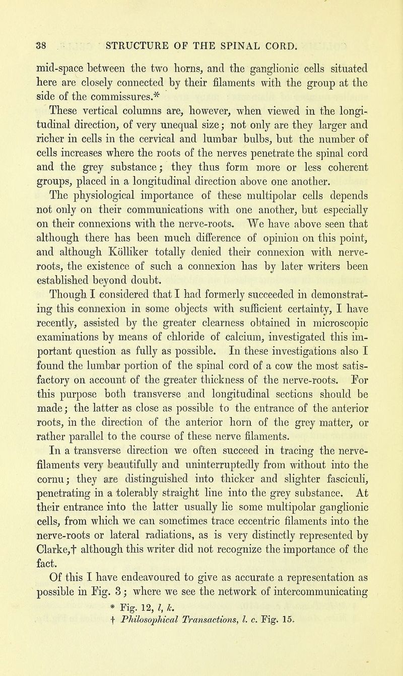 mid-space between the two horns, and the ganglionic cells situated here are closely connected by their filaments with the group at the side of the commissures.* These vertical columns are, however, when viewed in the longi- tudinal direction, of very unequal size; not only are they larger and richer in cells in the cervical and lumbar bulbs, but the number of cells increases where the roots of the nerves penetrate the spinal cord and the grey substance; they thus form more or less coherent groups, placed in a longitudinal direction above one another. The physiological importance of these multipolar cells depends not only on their communications with one another, but especially on their connexions with the nerve-roots. We have above seen that although there has been much difference of opinion on this point, and although Kolliker totally denied their connexion with nerve- roots, the existence of such a connexion has by later writers been established beyond doubt. Though I considered that I had formerly succeeded in demonstrat- ing this connexion in some objects with sufficient certainty, I have recently, assisted by the greater clearness obtained in microscopic examinations by means of chloride of calcium, investigated this im- portant question as fully as possible. In these investigations also I found the lumbar portion of the spinal cord of a cow the most satis- factory on account of the greater thickness of the nerve-roots. For this purpose both transverse and longitudinal sections should be made; the latter as close as possible to the entrance of the anterior roots, in the direction of the anterior horn of the grey matter, or rather parallel to the course of these nerve filaments. In a transverse direction we often succeed in tracing the nerve- filaments very beautifully and uninterruptedly from without into the cornu; they are distinguished into thicker and slighter fasciculi, penetrating in a tolerably straight line into the grey substance. At their entrance into the latter usually lie some multipolar ganglionic cells, from which we can sometimes trace eccentric filaments into the nerve-roots or lateral radiations, as is very distinctly represented by Clarke, t although this writer did not recognize the importance of the fact. Of this I have endeavoured to give as accurate a representation as possible in Eig. 3; where we see the network of intercommunicating * Fig. 12, I, k. f Philosophical Transactions, I. c. Fig. 15,