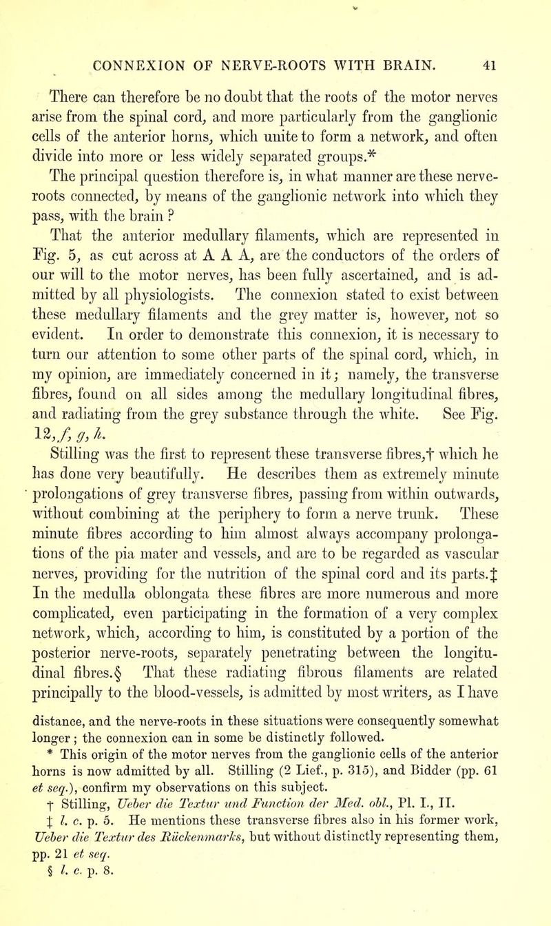 There can therefore be no doubt that the roots of the motor nerves arise from the spinal cord, and more particularly from the ganglionic cells of the anterior horns,, which unite to form a network, and often divide into more or less widely separated groups.* The principal question therefore is, in what manner are these nerve- roots connected, by means of the ganglionic network into which they pass, with the brain ? That the anterior medullary filaments, which are represented in Pig. 5, as cut across at A A A, are the conductors of the orders of our will to the motor nerves, has been fully ascertained, and is ad- mitted by all physiologists. The connexion stated to exist between these medullary filaments and the grey matter is, however, not so evident. In order to demonstrate this connexion, it is necessary to turn our attention to some other parts of the spinal cord, which, in my opinion, are immediately concerned in it; namely, the transverse fibres, found on all sides among the medullary longitudinal fibres, and radiating from the grey substance through the white. See Fig. Stilling was the first to represent these transverse fibres,f which he has done very beautifully. He describes them as extremely minute prolongations of grey transverse fibres, passing from within outwards, without combining at the periphery to form a nerve trunk. These minute fibres according to him almost always accompany prolonga- tions of the pia mater and vessels, and are to be regarded as vascular nerves, providing for the nutrition of the spinal cord and its parts. J In the medulla oblongata these fibres are more numerous and more complicated, even participating in the formation of a very complex network, which, according to him, is constituted by a portion of the posterior nerve-roots, separately penetrating between the longitu- dinal fibres. § That these radiating fibrous filaments are related principally to the blood-vessels, is admitted by most writers, as I have distance, and the nerve-roots in these situations were consequently somewhat longer; the connexion can in some be distinctly followed. * This origin of the motor nerves from the ganglionic cells of the anterior horns is now admitted by all. Stilling (2 Lief., p. 315), and Bidder (pp. 61 et seq.), confirm my observations on this subject. t Stilling, Ueber die Textur und Function der Med. obi., PI. I., H. X I. c. p. 5. He mentions these transverse fibres also in his former work, Ueber die Textur des Ruckenmarks, but without distinctly representing them, pp. 21 et seq. § /. c. p. 8.