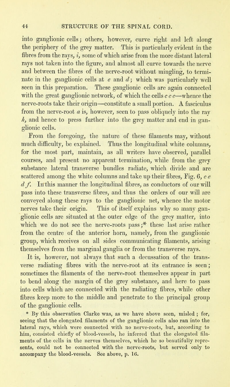 into ganglionic cells; others, however, curve right and left along the periphery of the grey matter. This is particularly evident in the fibres from the rays, i, some of which arise from the more distant lateral rays not taken into the figure, and almost all curve towards the nerve and between the fibres of the nerve-root without mingling, to termi- nate in the ganglionic cells at e and d; which was particularly well seen in this preparation. These ganglionic cells are again connected with the great ganglionic network, of which the cells c c c—whence the nerve-roots take their origin—constitute a small portion. A fasciculus from the nerve-root a is, however, seen to pass obliquely into the ray k, and hence to press further into the grey matter and end in gan- glionic cells. From the foregoing, the nature of these filaments may, without much difficulty, be explained. Thus the longitudinal white columns, for the most part, maintain, as all writers have observed, parallel courses, and present no apparent termination, while from the grey substance lateral transverse bundles radiate, which divide and are scattered among the white columns and take up their fibres, Fig. 6, c e df. In this manner the longitudinal fibres, as conductors of our will pass into these transverse fibres, and thus the orders of our will are conveyed along these rays to the ganglionic net, whence the motor nerves take their origin. This of itself explains why so many gan- glionic cells are situated at the outer edge of the grey matter, into which we do not see the nerve-roots pass ;* these last arise rather from the centre of the anterior horn, namely, from the ganglionic group, which receives on all sides communicating filaments, arising themselves from the marginal ganglia or from the transverse rays. It is, however, not always that such a decussation of the trans- verse radiating fibres with the nerve-root at its entrance is seen; sometimes the filaments of the nerve-root themselves appear in part to bend along the margin of the grey substance, and here to pass into cells which are connected with the radiating fibres, while other fibres keep more to the middle and penetrate to the principal group of the ganglionic cells. * By this observation Clarke was, as we have above seen, misled ; for, seeing that the elongated filaments of the ganglionic cells also ran into the lateral rays, which were connected with no nerve-roots, but, according to him, consisted chiefly of blood-vessels, he inferred that the elongated fila- ments of the cells in the nerves themselves, which he so beautifully repre- sents, could not be connected with the nerve-roots, but served only to accompany the blood-vessels. See above, p. 16.