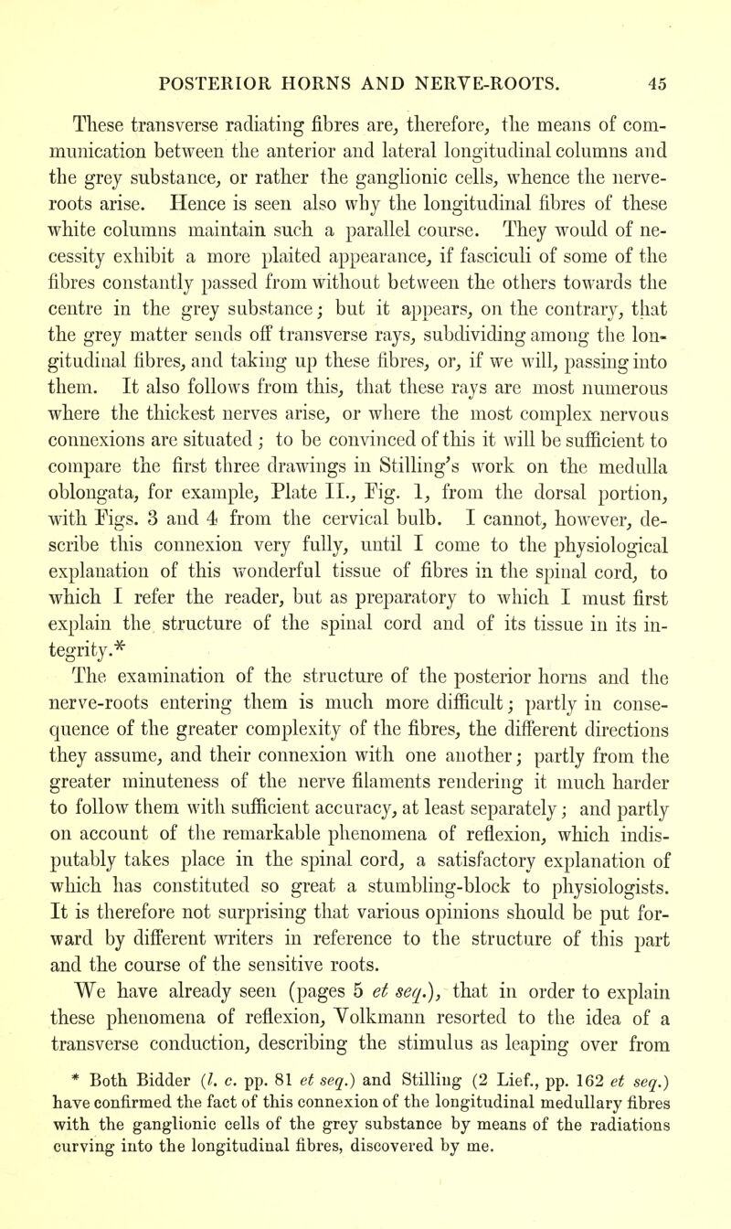 These transverse radiating fibres are, therefore, the means of com- munication between the anterior and lateral longitudinal columns and the grey substance, or rather the ganglionic cells, whence the nerve- roots arise. Hence is seen also why the longitudinal fibres of these white columns maintain such a parallel course. They would of ne- cessity exhibit a more plaited appearance, if fasciculi of some of the fibres constantly passed from without between the others towards the centre in the grey substance; but it appears, on the contrary, that the grey matter sends off transverse rays, subdividing among the lon- gitudinal fibres, and taking up these fibres, or, if we will, passing into them. It also follows from this, that these rays are most numerous where the thickest nerves arise, or where the most complex nervous connexions are situated ; to be convinced of this it will be sufficient to compare the first three drawings in Stilling's work on the medulla oblongata, for example, Plate II., Eig. 1, from the dorsal portion, with Eigs. 3 and 4 from the cervical bulb. I cannot, however, de- scribe this connexion very fully, until I come to the physiological explanation of this wonderful tissue of fibres in the spinal cord, to which I refer the reader, but as preparatory to which I must first explain the structure of the spinal cord and of its tissue in its in- tegrity.* The examination of the structure of the posterior horns and the nerve-roots entering them is much more difficult; partly in conse- quence of the greater complexity of the fibres, the different directions they assume, and their connexion with one another; partly from the greater minuteness of the nerve filaments rendering it much harder to follow them with sufficient accuracy, at least separately; and partly on account of the remarkable phenomena of reflexion, which indis- putably takes place in the spinal cord, a satisfactory explanation of which has constituted so great a stumbling-block to physiologists. It is therefore not surprising that various opinions should be put for- ward by different writers in reference to the structure of this part and the course of the sensitive roots. We have already seen (pages 5 et seq.), that in order to explain these phenomena of reflexion, Yolkmann resorted to the idea of a transverse conduction, describing the stimulus as leaping over from * Both Bidder (I. c. pp. 81 et seq.) and Stilling (2 Lief., pp. 162 et seq.) have confirmed the fact of this connexion of the longitudinal medullary fibres with the ganglionic cells of the grey substance by means of the radiations curving into the longitudinal fibres, discovered by me.