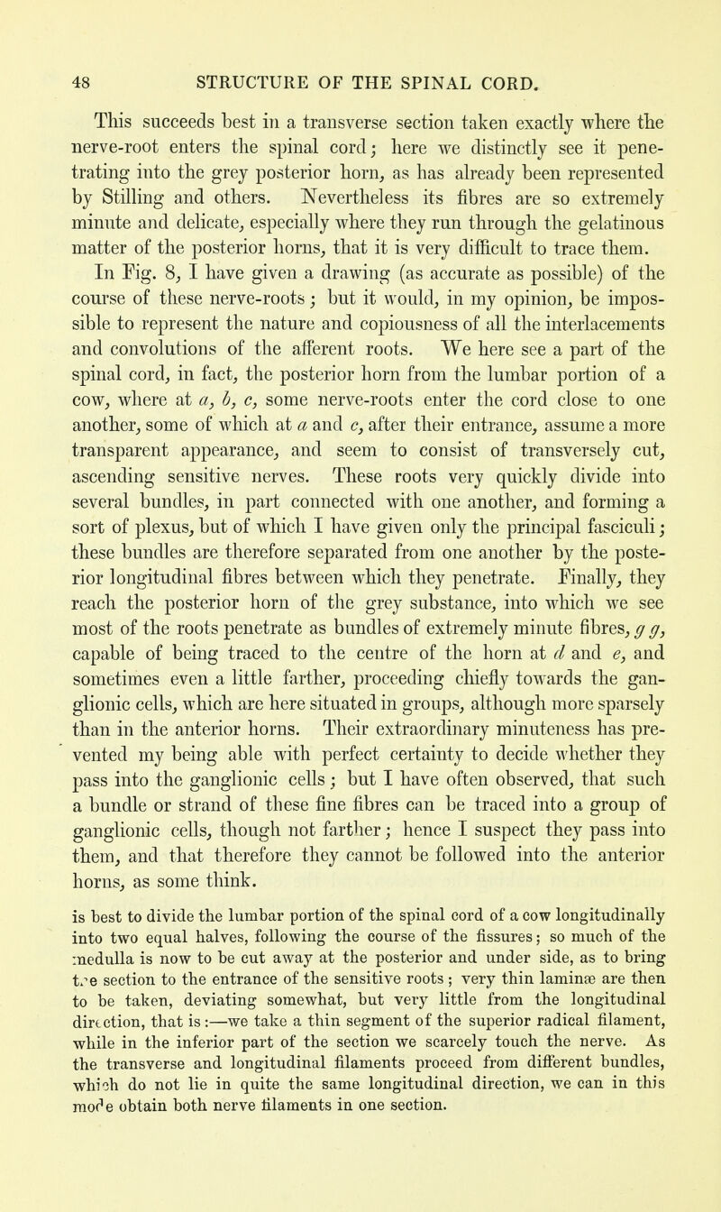 This succeeds best in a transverse section taken exactly where the nerve-root enters the spinal cord; here we distinctly see it pene- trating into the grey posterior horn, as has already been represented by Stilling and others. Nevertheless its fibres are so extremely minute and delicate, especially where they run through the gelatinous matter of the posterior horns, that it is very difficult to trace them. In Fig. 8, I have given a drawing (as accurate as possible) of the course of these nerve-roots; but it would, in my opinion, be impos- sible to represent the nature and copiousness of all the interlacements and convolutions of the afferent roots. We here see a part of the spinal cord, in fact, the posterior horn from the lumbar portion of a cow, where at a, b, c, some nerve-roots enter the cord close to one another, some of which at a and <?, after their entrance, assume a more transparent appearance, and seem to consist of transversely cut, ascending sensitive nerves. These roots very quickly divide into several bundles, in part connected with one another, and forming a sort of plexus, but of which I have given only the principal fasciculi; these bundles are therefore separated from one another by the poste- rior longitudinal fibres between which they penetrate. Finally, they reach the posterior horn of the grey substance, into which we see most of the roots penetrate as bundles of extremely minute fibres,^g} capable of being traced to the centre of the horn at d and e, and sometimes even a little farther, proceeding chiefly towards the gan- glionic cells, which are here situated in groups, although more sparsely than in the anterior horns. Their extraordinary minuteness has pre- vented my being able writh perfect certainty to decide whether they pass into the ganglionic cells; but I have often observed, that such a bundle or strand of these fine fibres can be traced into a group of ganglionic cells, though not farther; hence I suspect they pass into them, and that therefore they cannot be followed into the anterior horns, as some think. is best to divide the lumbar portion of the spinal cord of a cow longitudinally into two equal halves, following the course of the fissures; so much of the medulla is now to be cut away at the posterior and under side, as to bring tse section to the entrance of the sensitive roots ; very thin laminae are then to be taken, deviating somewhat, but very little from the longitudinal direction, that is :—we take a thin segment of the superior radical filament, while in the inferior part of the section we scarcely touch the nerve. As the transverse and longitudinal filaments proceed from different bundles, which do not lie in quite the same longitudinal direction, we can in this mor'e obtain both nerve filaments in one section.
