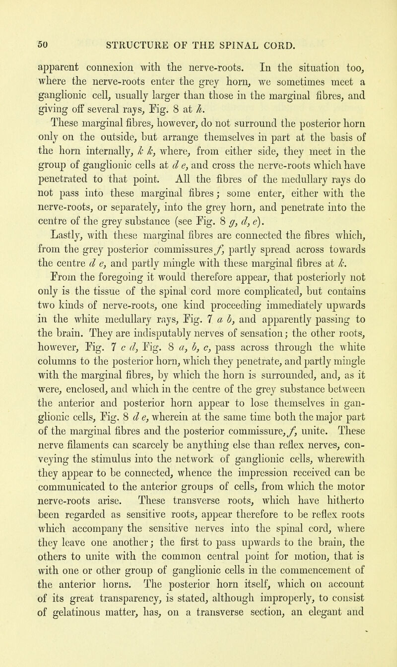 apparent connexion with the nerve-roots. In the situation too, where the nerve-roots enter the grey horn, we sometimes meet a ganglionic cell, usually larger than those in the marginal fibres, and giving off several rays, Pig. 8 at h. These marginal fibres, however, do not surround the posterior horn only on the outside, but arrange themselves in part at the basis of the horn internally, h k, where, from either side, they meet in the group of ganglionic cells at d e, and cross the nerve-roots which have penetrated to that point. All the fibres of the medullary rays do not pass into these marginal fibres; some enter, either with the nerve-roots, or separately, into the grey horn, and penetrate into the centre of the grey substance (see Pig. 8 g, d, e). Lastly, with these marginal fibres are connected the fibres which, from the grey posterior commissures f} partly spread across towards the centre d e, and partly mingle with these marginal fibres at k. Prom the foregoing it would therefore appear, that posteriorly not only is the tissue of the spinal cord more complicated, but contains two kinds of nerve-roots, one kind proceeding immediately upwards in the white medullary rays, Pig. 7 a b, and apparently passing to the brain. They are indisputably nerves of sensation; the other roots, however, Pig. 7 c d, Pig. 8 a, b} c, pass across through the white columns to the posterior horn, which they penetrate, and partly mingle with the marginal fibres, by which the horn is surrounded, and, as it were, enclosed, and which in the centre of the grey substance between the anterior and posterior horn appear to lose themselves in gan- glionic cells, Pig. 8 d e, wherein at the same time both the major part of the marginal fibres and the posterior commissure, f3 unite. These nerve filaments can scarcely be anything else than reflex nerves, con- veying the stimulus into the network of ganglionic cells, wherewith they appear to be connected, whence the impression received can be communicated to the anterior groups of cells, from which the motor nerve-roots arise. These transverse roots, which have hitherto been regarded as sensitive roots, appear therefore to be reflex roots which accompany the sensitive nerves into the spinal cord, where they leave one another; the first to pass upwards to the brain, the others to unite with the common central point for motion, that is with one or other group of ganglionic cells in the commencement of the anterior horns. The posterior horn itself, which on account of its great transparency, is stated, although improperly, to consist of gelatinous matter, has, on a transverse section, an elegant and