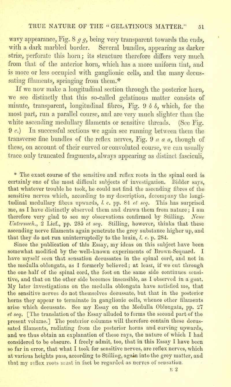 wavy appearance, Fig. 8 g g, being very transparent towards the ends, with a dark marbled border. Several bundles, appearing as darker striae,, perforate this horn; its structure therefore differs very much from that of the anterior horn, which has a more uniform tint, and is more or less occupied with ganglionic cells, and the many decus- sating filaments, springing from them.* If we now make a longitudinal section through the posterior horn, we see distinctly that this so-called gelatinous matter consists of minute, transparent, longitudinal fibres, Fig. 9 b b, which, for the most part, run a parallel course, and are very much slighter than the white ascending medullary filaments or sensitive threads. (See Fig. 9 c.) In successful sections we again see running between them the transverse fine bundles of the reflex nerves, Fig. 9 a a a, though of these, on account of their curved or convoluted course, we can usually trace only truncated fragments, always appearing as distinct fasciculi, * The exact course of the sensitive and reflex roots in the spinal cord is certainly one of the most difficult subjects of investigation. Bidder says, that whatever trouble he took, he could not find the ascending fibres of the sensitive nerves which, according to my description, accompany the longi- tudinal medullary fibres upwards, I, c. pp. 84 et seq. This has surprised me, as I have distinctly observed them and drawn them from nature; I am therefore very glad to see my observations confirmed by Stilling. Neue Untersuch., 2 Lief., pp. 285 et seq. Stilling, however, thinks that these ascending nerve filaments again penetrate the grey substance higher up, and that they do not run uninterruptedly to the brain, /. c. p. 284. Since the publication of this Essay, my ideas on this subject have been somewhat modified by the well-known experiments of Brown-Sequard. I have myself seen that sensation decussates in the spinal cord, and not in the medulla oblongata, as I formerly believed; at least, if we cut through the one half of the spinal cord, the foot on the same side continues sensi- tive, and that on the other side becomes insensible, as I observed in a goat. My later investigations on the medulla oblongata have satisfied me, that the sensitive nerves do not themselves decussate, but that in the posterior horns they appear to terminate in ganglionic cells, whence other filaments arise which decussate. See my Essay on the Medulla Oblongata, pp. 27 et seq. [The translation of the Essay alluded to forms the second part of the present volume.] The posterior columns will therefore contain these decus- sated filaments, radiating from the posterior horns and curving upwards, and we thus obtain an explanation of these rays, the nature of which I had considered to be obscure. I freely admit, too, that in this Essay I have been so far in error, that what I took for sensitive nerves, are reflex nerves, which at various heights pass, according to Stilling, again into the grey matter, and that my reflex roots must in fact be regarded as nerves of sensation. E 2