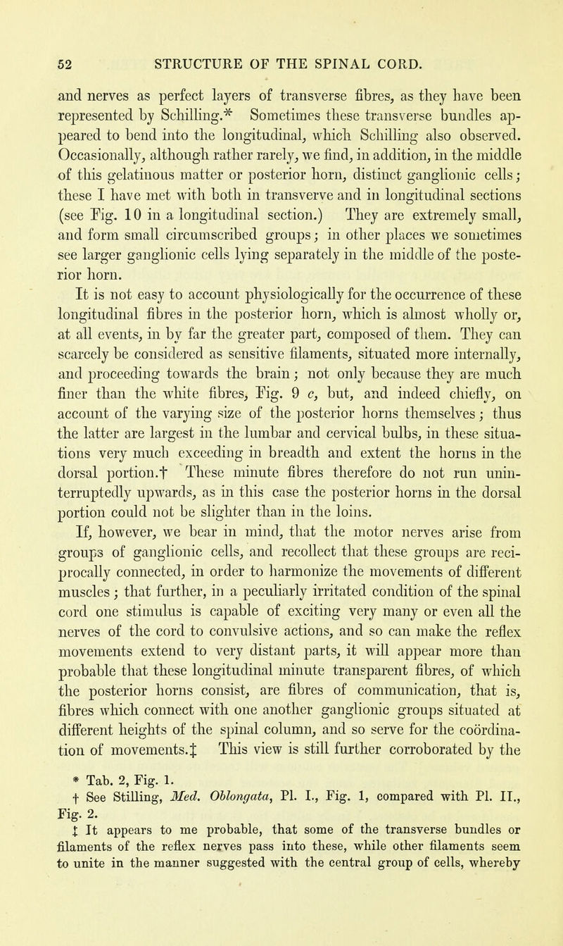 and nerves as perfect layers of transverse fibres, as they have been represented by Schilling.* Sometimes these transverse bundles ap- peared to bend into the longitudinal, which Schilling also observed. Occasionally, although rather rarely, we find, in addition, in the middle of this gelatinous matter or posterior horn, distinct ganglionic cells ; these I have met with both in transverve and in longitudinal sections (see Eig. 10 in a longitudinal section.) They are extremely small, and form small circumscribed groups; in other places we sometimes see larger ganglionic cells lying separately in the middle of the poste- rior horn. It is not easy to account physiologically for the occurrence of these longitudinal fibres in the posterior horn, which is almost wholly or, at all events, in by far the greater part, composed of them. They can scarcely be considered as sensitive filaments, situated more internally, and proceeding towards the brain; not only because they are much finer than the white fibres, Tig. 9 c, but, and indeed chiefly, on account of the varying size of the posterior horns themselves; thus the latter are largest in the lumbar and cervical bulbs, in these situa- tions very much exceeding in breadth and extent the horns in the dorsal portion.f These minute fibres therefore do not run unin- terruptedly upwards, as in this case the posterior horns in the dorsal portion could not be slighter than in the loins. If, however, we bear in mind, that the motor nerves arise from groups of ganglionic cells, and recollect that these groups are reci- procally connected, in order to harmonize the movements of different muscles; that further, in a peculiarly irritated condition of the spinal cord one stimulus is capable of exciting very many or even all the nerves of the cord to convulsive actions, and so can make the reflex movements extend to very distant parts, it will appear more than probable that these longitudinal minute transparent fibres, of which the posterior horns consist, are fibres of communication, that is, fibres which connect with one another ganglionic groups situated at different heights of the spinal column, and so serve for the coordina- tion of movements. J This view is still further corroborated by the * Tab. 2, Fig. 1. f See Stilling, Med. Oblongata, PI. I., Fig. 1, compared with PI. IT., Fig. 2. X It appears to me probable, that some of the transverse bundles or filaments of the reflex nerves pass into these, while other filaments seem to unite in the manner suggested with the central group of cells, whereby