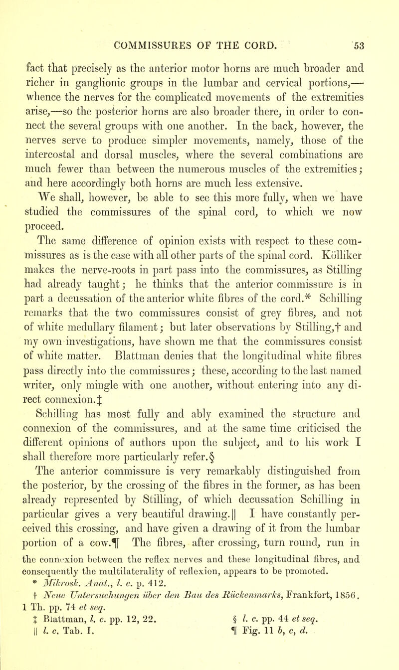 fact that precisely as the anterior motor horns are much broader and richer in ganglionic groups in the lumbar and cervical portions,— whence the nerves for the complicated movements of the extremities arise,—so the posterior horns are also broader there, in order to con- nect the several groups with one another. In the back, however, the nerves serve to produce simpler movements, namely, those of the intercostal and dorsal muscles, where the several combinations are much fewer than between the numerous muscles of the extremities; and here accordingly both horns are much less extensive. We shall, however, be able to see this more fully, when we have studied the commissures of the spinal cord, to which we now proceed. The same difference of opinion exists with respect to these com- missures as is the case with all other parts of the spinal cord. Kolliker makes the nerve-roots in part pass into the commissures, as Stilling had already taught; he thinks that the anterior commissure is in part a decussation of the anterior white fibres of the cord.* Schilling remarks that the two commissures consist of grey fibres, and not of white medullary filament; but later observations by Stilling,t and my own investigations, have shown me that the commissures consist of white matter. Blattman denies that the longitudinal white fibres pass directly into the commissures; these, according to the last named writer, only mingle with one another, without entering into any di- rect connexion. J Schilling has most fully and ably examined the structure and connexion of the commissures, and at the same time criticised the different opinions of authors upon the sabject, and to his work I shall therefore more particularly refer. § The anterior commissure is very remarkably distinguished from the posterior, by the crossing of the fibres in the former, as has been already represented by Stilling, of which decussation Schilling in particular gives a very beautiful drawing. || I have constantly per- ceived this crossing, and have given a drawing of it from the lumbar portion of a cow.^f The fibres, after crossing, turn round, run in the connexion between the reflex nerves and these longitudinal fibres, and consequently the multilaterality of reflexion, appears to be promoted. * Mikrosk. Anat, I c. p. 412. f Neue Untersuchunyen uber den Bau des JRiickenmarks, Frankfort, 1856. 1 Th. pp. 74 et seq. X Blattman, /. c. pp. 12, 22. § I c. pp. 44 et seq. || I. c. Tab. I. If Fig. 11 b, c, d.