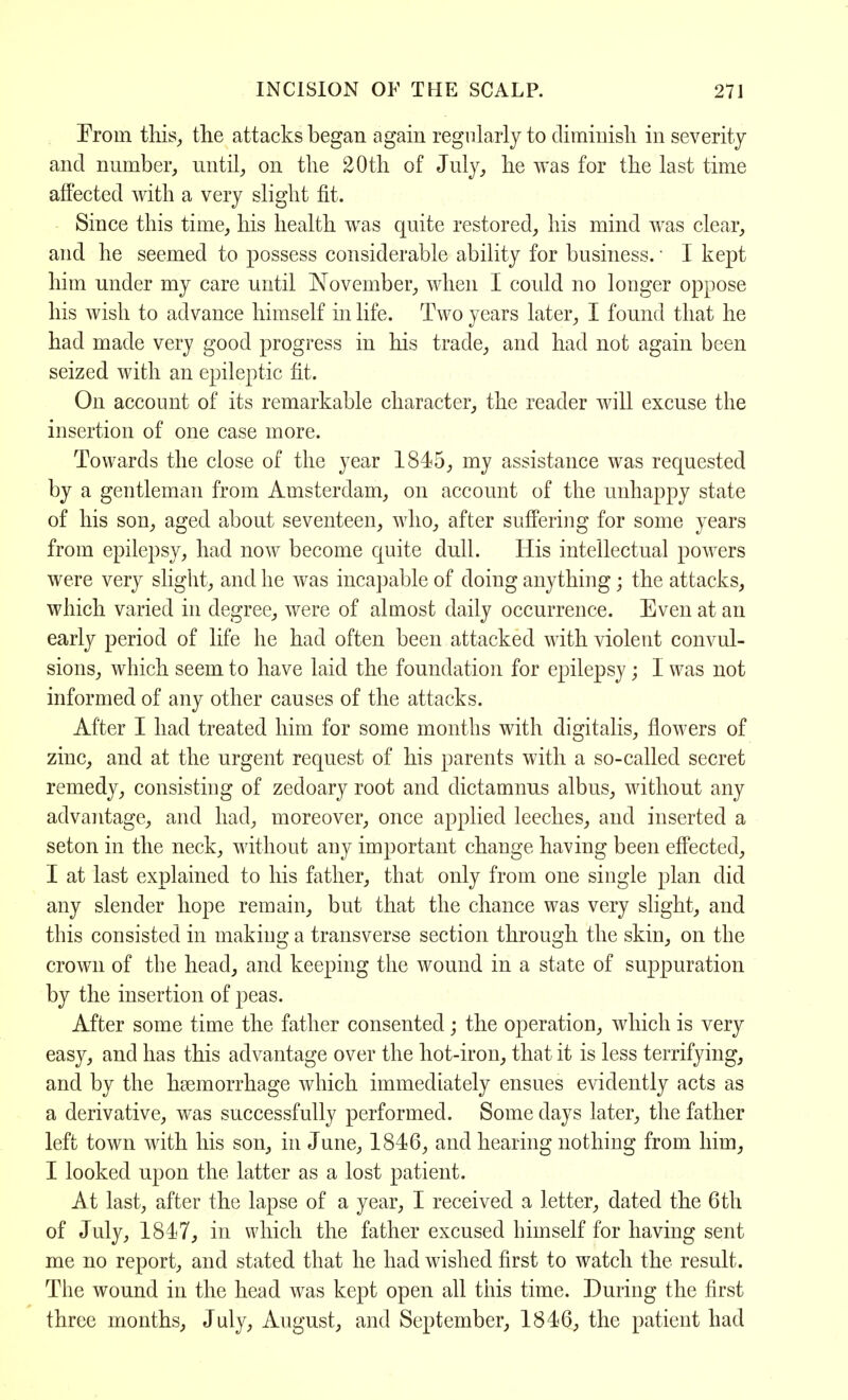 From this, the attacks began again regularly to diminish in severity and number, until, on the 20th of July, he was for the last time affected with a very slight fit. Since this time, his health was quite restored, his mind was clear, and he seemed to possess considerable ability for business.' I kept him under my care until November, when I could no longer oppose his wish to advance himself in life. Two years later, I found that he had made very good progress in his trade, and had not again been seized with an epileptic fit. On account of its remarkable character, the reader will excuse the insertion of one case more. Towards the close of the year 1845, my assistance was requested by a gentleman from Amsterdam, on account of the unhappy state of his son, aged about seventeen, who, after suffering for some years from epilepsy, had now become quite dull. His intellectual powers were very slight, and he was incapable of doing anything; the attacks, which varied in degree, were of almost daily occurrence. Even at an early period of life he had often been attacked with violent convul- sions, which seem to have laid the foundation for epilepsy; I was not informed of any other causes of the attacks. After I had treated him for some months with digitalis, flowers of zinc, and at the urgent request of his parents with a so-called secret remedy, consisting of zedoary root and dictamnus albus, without any advantage, and had, moreover, once applied leeches, and inserted a seton in the neck, without any important change having been effected, I at last explained to his father, that only from one single plan did any slender hope remain, but that the chance was very slight, and this consisted in making a transverse section through the skin, on the crown of the head, and keeping the wound in a state of suppuration by the insertion of peas. After some time the father consented; the operation, which is very easy, and has this advantage over the hot-iron, that it is less terrifying, and by the hasmorrhage which immediately ensues evidently acts as a derivative, was successfully performed. Some days later, the father left town with his son, in June, 1846, and hearing nothing from him, I looked upon the latter as a lost patient. At last, after the lapse of a year, I received a letter, dated the 6th of July, 1847, in which the father excused himself for having sent me no report, and stated that he had wished first to watch the result. The wound in the head was kept open all this time. During the first three months, July, August, and September, 1846, the patient had