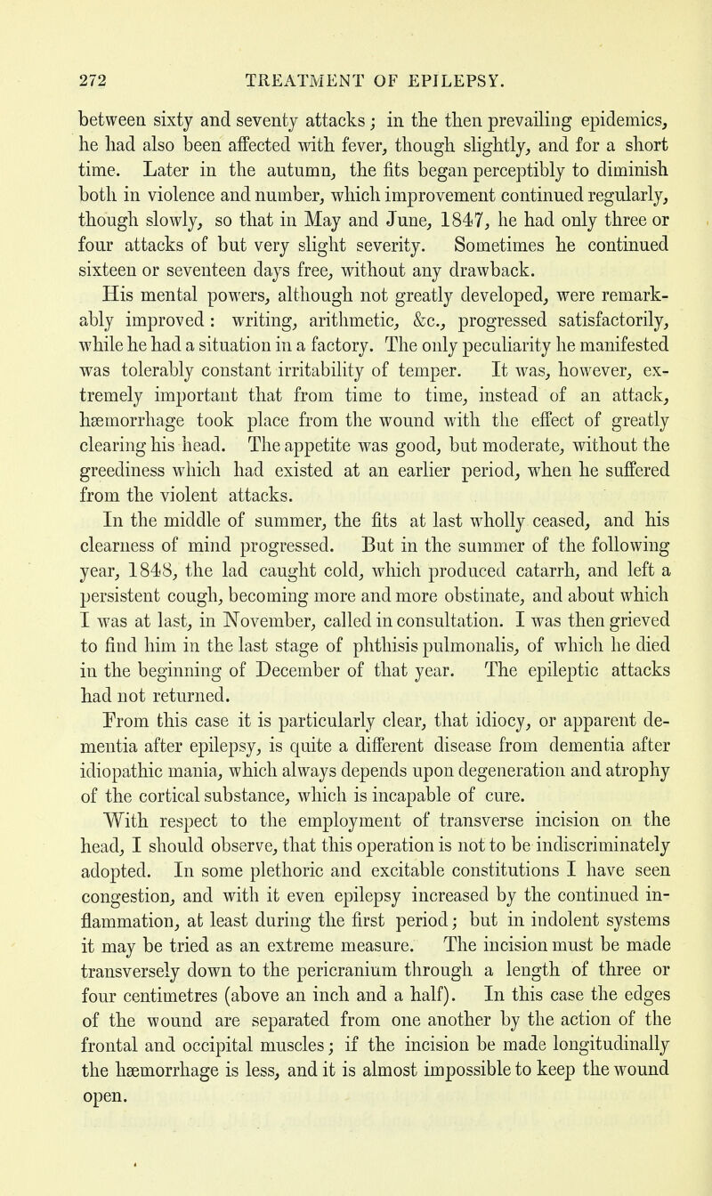 between sixty and seventy attacks ; in the then prevailing epidemics, he had also been affected with fever, though slightly, and for a short time. Later in the autumn, the fits began perceptibly to diminish both in violence and number, which improvement continued regularly, though slowly, so that in May and June, 1847, he had only three or four attacks of but very slight severity. Sometimes he continued sixteen or seventeen days free, without any drawback. His mental powers, although not greatly developed, were remark- ably improved : writing, arithmetic, &c, progressed satisfactorily, while he had a situation in a factory. The only peculiarity he manifested was tolerably constant irritability of temper. It was, however, ex- tremely important that from time to time, instead of an attack, haemorrhage took place from the wound with the effect of greatly clearing his head. The appetite was good, but moderate, without the greediness which had existed at an earlier period, when he suffered from the violent attacks. In the middle of summer, the fits at last wholly ceased, and his clearness of mind progressed. But in the summer of the following year, 1848, the lad caught cold, which produced catarrh, and left a persistent cough, becoming more and more obstinate, and about which I was at last, in November, called in consultation. I was then grieved to find him in the last stage of phthisis pulmonalis, of which he died in the beginning of December of that year. The epileptic attacks had not returned. From this case it is particularly clear, that idiocy, or apparent de- mentia after epilepsy, is quite a different disease from dementia after idiopathic mania, which always depends upon degeneration and atrophy of the cortical substance, which is incapable of cure. With respect to the employment of transverse incision on the head, I should observe, that this operation is not to be indiscriminately adopted. In some plethoric and excitable constitutions I have seen congestion, and with it even epilepsy increased by the continued in- flammation, at least during the first period; but in indolent systems it may be tried as an extreme measure. The incision must be made transversely down to the pericranium through a length of three or four centimetres (above an inch and a half). In this case the edges of the wound are separated from one another by the action of the frontal and occipital muscles; if the incision be made longitudinally the haemorrhage is less, and it is almost impossible to keep the wound open.
