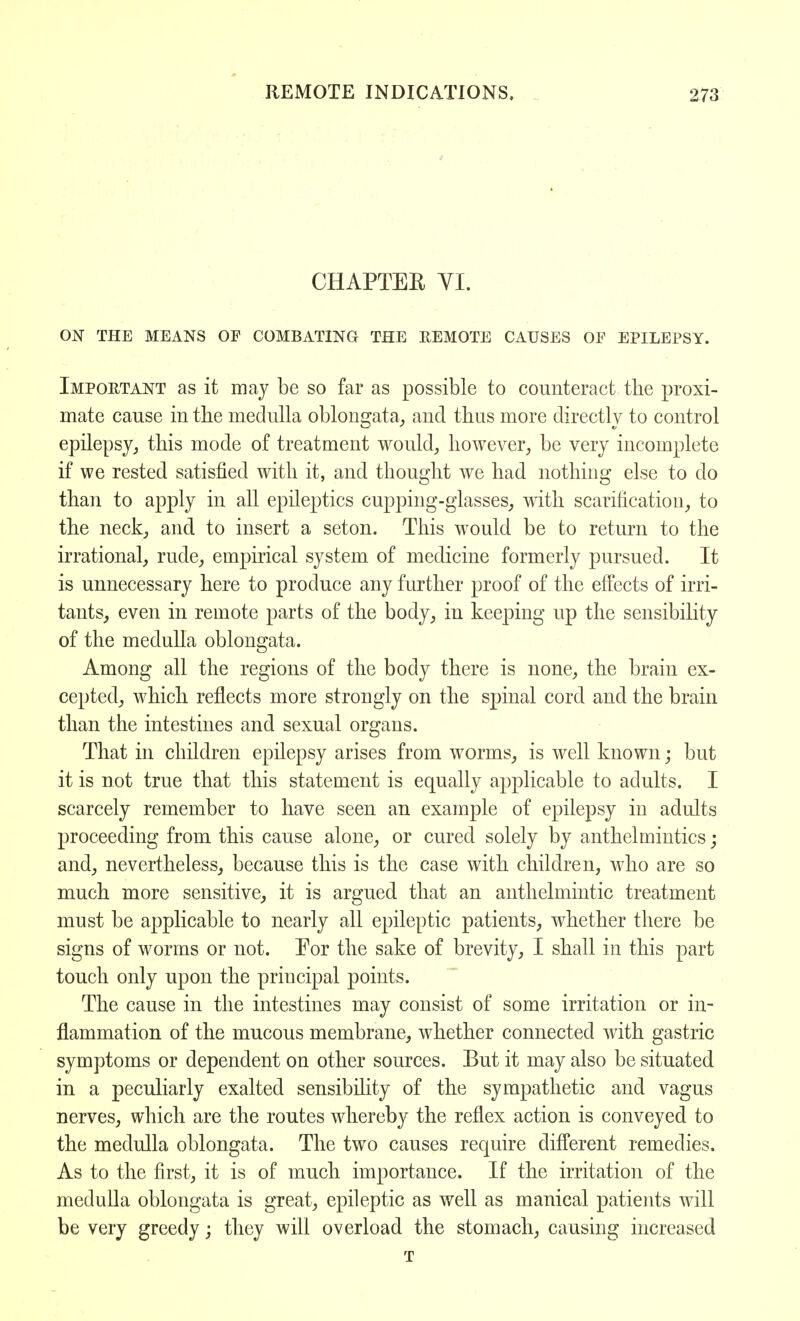 CHAPTEE VI. ON THE MEANS OF COMBATING THE REMOTE CAUSES OE EPILEPSY. Important as it may be so far as possible to counteract the proxi- mate cause in the medulla oblongata, and thus more directly to control epilepsy, this mode of treatment would, however, be very incomplete if we rested satisfied with it, and thought we had nothing else to do than to apply in all epileptics cupping-glasses, with scarification, to the neck, and to insert a seton. This would be to return to the irrational, rude, empirical system of medicine formerly pursued. It is unnecessary here to produce any further proof of the effects of irri- tants, even in remote parts of the body, in keeping up the sensibility of the medulla oblongata. Among all the regions of the body there is none, the brain ex- cepted, which reflects more strongly on the spinal cord and the brain than the intestines and sexual organs. That in children epilepsy arises from worms, is well known; but it is not true that this statement is equally applicable to adults. I scarcely remember to have seen an example of epilepsy in adults proceeding from this cause alone, or cured solely by anthelmintics; and, nevertheless, because this is the case with children, who are so much more sensitive, it is argued that an anthelmintic treatment must be applicable to nearly all epileptic patients, whether there be signs of worms or not. For the sake of brevity, I shall in this part touch only upon the principal points. The cause in the intestines may consist of some irritation or in- flammation of the mucous membrane, whether connected with gastric symptoms or dependent on other sources. But it may also be situated in a peculiarly exalted sensibility of the sympathetic and vagus nerves, which are the routes whereby the reflex action is conveyed to the medulla oblongata. The two causes require different remedies. As to the first, it is of much importance. If the irritation of the medulla oblongata is great, epileptic as well as manical patients will be very greedy; they will overload the stomach, causing increased t