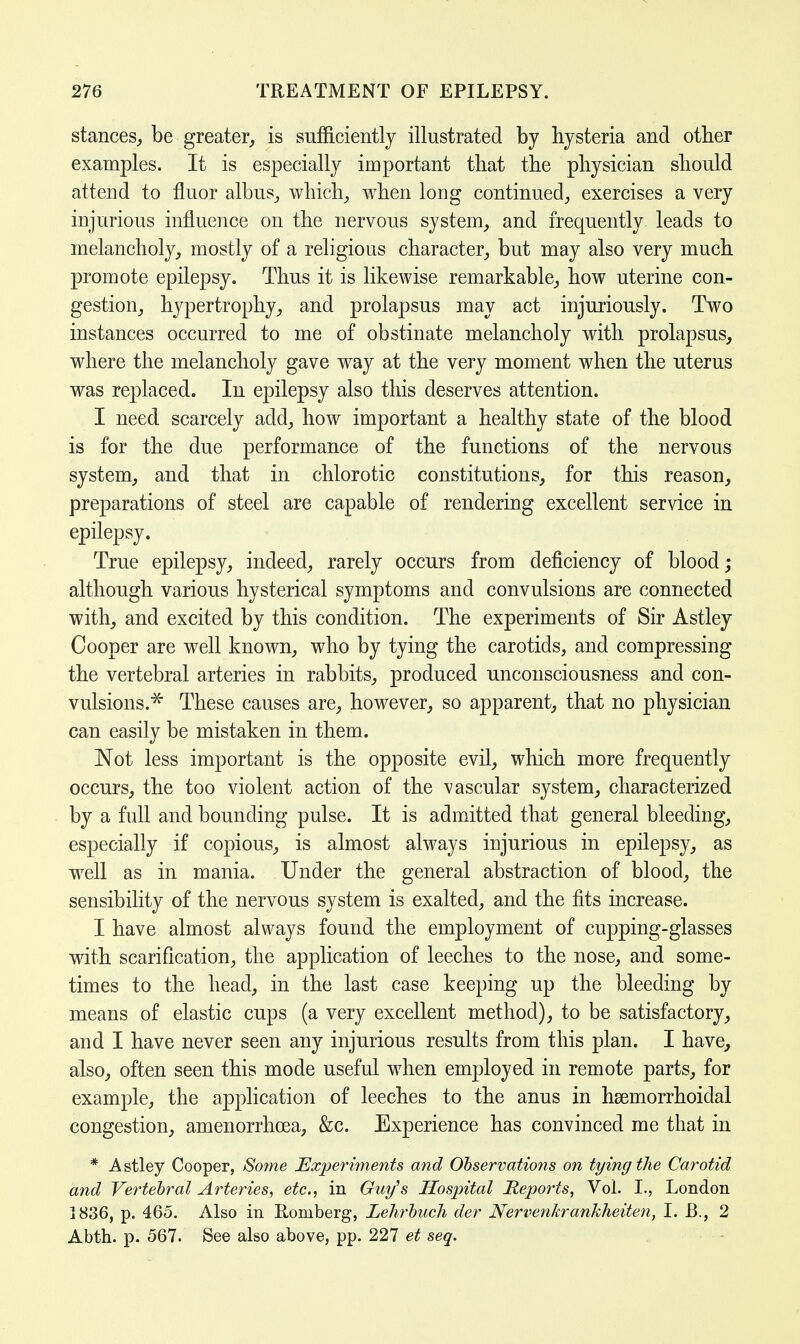 stances,, be greater, is sufficiently illustrated by hysteria and other examples. It is especially important that the physician should attend to fluor albus, which, when long continued, exercises a very injurious influence on the nervous system, and frequently leads to melancholy, mostly of a religious character, but may also very much promote epilepsy. Thus it is likewise remarkable, how uterine con- gestion, hypertrophy, and prolapsus may act injuriously. Two instances occurred to me of obstinate melancholy with prolapsus, where the melancholy gave way at the very moment when the uterus was replaced. In epilepsy also this deserves attention. I need scarcely add, how important a healthy state of the blood is for the due performance of the functions of the nervous system, and that in chlorotic constitutions, for this reason, preparations of steel are capable of rendering excellent service in epilepsy. True epilepsy, indeed, rarely occurs from deficiency of blood; although various hysterical symptoms and convulsions are connected with, and excited by this condition. The experiments of Sir Astley Cooper are well known, who by tying the carotids, and compressing the vertebral arteries in rabbits, produced unconsciousness and con- vulsions.* These causes are, however, so apparent, that no physician can easily be mistaken in them. Not less important is the opposite evil, which more frequently occurs, the too violent action of the vascular system, characterized by a full and bounding pulse. It is admitted that general bleeding, especially if copious, is almost always injurious in epilepsy, as well as in mania. Under the general abstraction of blood, the sensibility of the nervous system is exalted, and the fits increase. I have almost always found the employment of cupping-glasses with scarification, the application of leeches to the nose, and some- times to the head, in the last case keeping up the bleeding by means of elastic cups (a very excellent method), to be satisfactory, and I have never seen any injurious results from this plan. I have, also, often seen this mode useful when employed in remote parts, for example, the application of leeches to the anus in hemorrhoidal congestion, amenorrhcea, &c. Experience has convinced me that in * A stley Cooper, Some Experiments and Observations on tying the Carotid and Vertebral Arteries, etc., in Guy's Hospital Reports, Vol. I., London 1836, p. 465. Also in Romberg, Lehrbuch der Nervenkrankheiten, LB., 2 Abth. p. 567. See also above, pp. 227 et seq.