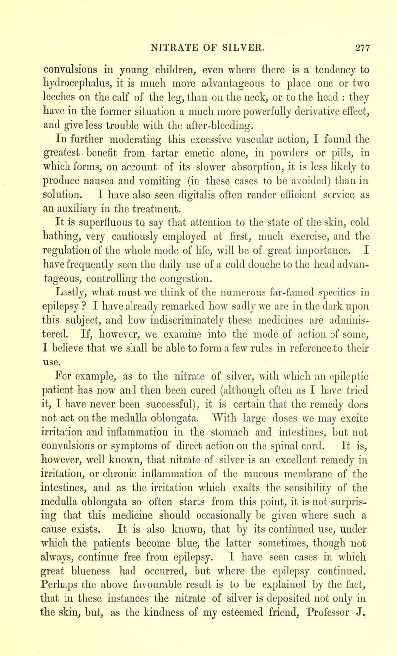 convulsions in young children, even where there is a tendency to hydrocephalus, it is much more advantageous to place one or two leeches on the calf of the leg, than on the neck, or to the head : they have in the former situation a much more powerfully derivative effect, and give less trouble with the after-bleeding. In further moderating this excessive vascular action, I found the greatest - benefit from tartar emetic alone, in powders or pills, in which forms, on account of its slower absorption, it is less likely to produce nausea and vomiting (in these cases to be avoided) than in solution. I have also seen digitalis often render efhcient service as an auxiliary in the treatment. It is superfluous to say that attention to the state of the skin, cold bathing, very cautiously employed at first, much exercise, and the regulation of the whole mode of life, will be of great importance. I have frequently seen the daily use of a cold douche to the head advan- tageous, controlling the congestion. Lastly, what must we think of the numerous far-famed specifics in epilepsy ? I have already remarked how sadly we are in the dark upon this subject, and how indiscriminately these medicines are adminis- tered. If, however, wre examine into the mode of action of some, I believe that we shall be able to form a few rules in reference to their use. For example, as to the nitrate of silver, with which an epileptic patient has now and then been cured (although often as I have tried it, I have never been successful), it is certain that the remedy does not act on the medulla oblongata. With large doses we may excite irritation and inflammation in the stomach and intestines, but not convulsions or symptoms of direct action on the spinal cord. It is, however, well known, that nitrate of silver is an excellent remedy in irritation, or chronic inflammation of the mucous membrane of the intestines, and as the irritation which exalts the sensibility of the medulla oblongata so often starts from this point, it is not surpris- ing that this medicine should occasionally be given where such a cause exists. It is also known, that by its continued use, under which the patients become blue, the latter sometimes, though not always, continue free from epilepsy. I have seen cases in which great blueness had occurred, but where the epilepsy continued. Perhaps the above favourable result is to be explained by the fact, that in these instances the nitrate of silver is deposited not only in the skin, but, as the kindness of my esteemed friend, Professor J,