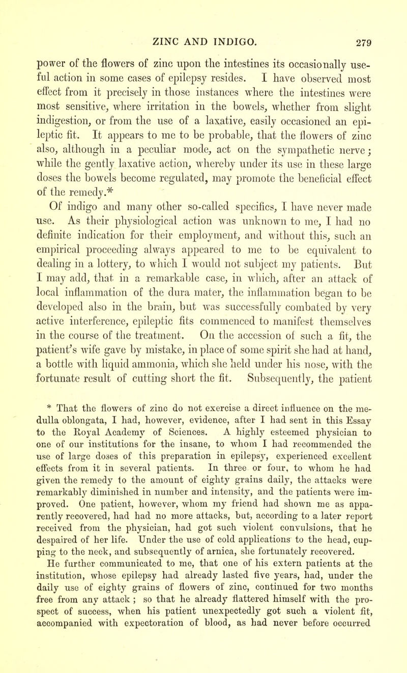 power of the flowers of zinc upon the intestines its occasionally use- ful action in some cases of epilepsy resides. I have observed most effect from it precisely in those instances where the intestines were most sensitive, where irritation in the bowels, whether from slight indigestion, or from the use of a laxative, easily occasioned an epi- leptic fit. It appears to me to be probable, that the flowers of zinc also, although in a peculiar mode, act on the sympathetic nerve; while the gently laxative action, whereby under its use in these large doses the bowels become regulated, may promote the beneficial effect of the remedy.* Of indigo and many other so-called specifics, I have never made use. As their physiological action was unknown to me, I had no definite indication for their employment, and without this, such an empirical proceeding always appeared to me to be equivalent to dealing in a lottery, to which I would not subject my patients. But I may add, that in a remarkable case, in which, after an attack of local inflammation of the dura mater, the inflammation began to be developed also in the brain, but was successfully combated by very active interference, epileptic fits commenced to manifest themselves in the course of the treatment. On the accession of such a fit, the patient's wife gave by mistake, in place of some spirit she had at hand, a bottle with liquid ammonia, which she held under his nose, with the fortunate result of cutting short the fit. Subsequently, the patient * That the flowers of zinc do not exercise a direct influence on the me- dulla oblongata, I had, however, evidence, after I had sent in this Essay to the Royal Academy of Sciences. A highly esteemed physician to one of our institutions for the insane, to whom I had recommended the use of large do3es of this preparation in epilepsy, experienced excellent effects from it in several patients. In three or four, to whom he had given the remedy to the amount of eighty grains daily, the attacks were remarkably diminished in number and intensity, and the patients were im- proved. One patient, however, whom my friend had shown me as appa- rently recovered, had had no more attacks, but, according to a later report received from the physician, had got such violent convulsions, that he despaired of her life. Under the use of cold applications to the head, cup- ping to the neck, and subsequently of arnica, she fortunately recovered. He further communicated to me, that one of his extern patients at the institution, whose epilepsy had already lasted five years, had, under the daily use of eighty grains of flowers of zinc, continued for two months free from any attack ; so that he already flattered himself with the pro- spect of success, when his patient unexpectedly got such a violent fit, accompanied with expectoration of blood, as had never before occurred