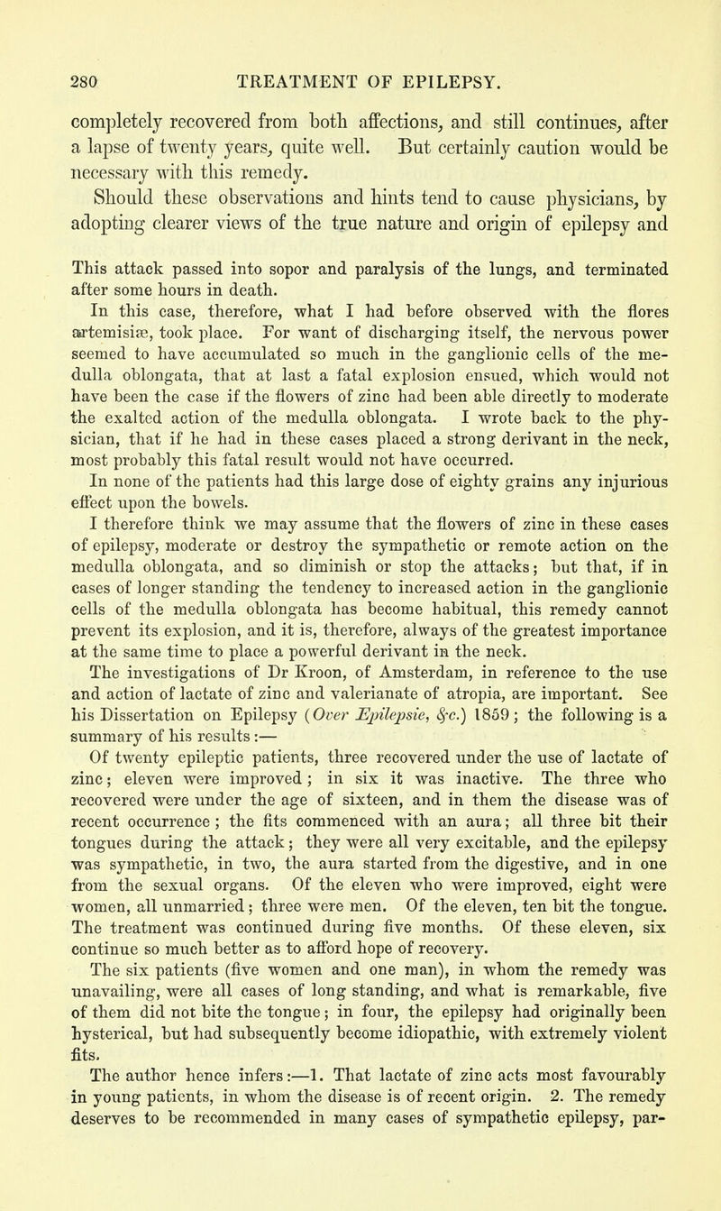 completely recovered from both affections, and still continues, after a lapse of twenty years, quite well. But certainly caution would be necessary with this remedy. Should these observations and hints tend to cause physicians, by adopting clearer views of the true nature and origin of epilepsy and This attack passed into sopor and paralysis of the lungs, and terminated after some hours in death. In this case, therefore, what I had before observed with the flores asrtemisise, took place. For want of discharging itself, the nervous power seemed to have accumulated so much in the ganglionic cells of the me- dulla oblongata, that at last a fatal explosion ensued, which would not have been the case if the flowers of zinc had been able directly to moderate the exalted action of the medulla oblongata. I wrote back to the phy- sician, that if he had in these cases placed a strong derivant in the neck, most probably this fatal result would not have occurred. In none of the patients had this large dose of eighty grains any injurious effect upon the bowels. I therefore think we may assume that the flowers of zinc in these cases of epilepsy, moderate or destroy the sympathetic or remote action on the medulla oblongata, and so diminish or stop the attacks; but that, if in cases of longer standing the tendency to increased action in the ganglionic cells of the medulla oblongata has become habitual, this remedy cannot prevent its explosion, and it is, therefore, always of the greatest importance at the same time to place a powerful derivant in the neck. The investigations of Dr Kroon, of Amsterdam, in reference to the use and action of lactate of zinc and valerianate of atropia, are important. See his Dissertation on Epilepsy (Over Epilepsie, fyc.) 1859; the following is a summary of his results :— Of twenty epileptic patients, three recovered under the use of lactate of zinc; eleven were improved; in six it was inactive. The three who recovered were under the age of sixteen, and in them the disease was of recent occurrence ; the fits commenced with an aura; all three bit their tongues during the attack; they were all very excitable, and the epilepsy was sympathetic, in two, the aura started from the digestive, and in one from the sexual organs. Of the eleven who were improved, eight were women, all unmarried; three were men. Of the eleven, ten bit the tongue. The treatment was continued during five months. Of these eleven, six continue so much better as to afford hope of recovery. The six patients (five women and one man), in whom the remedy was unavailing, were all cases of long standing, and what is remarkable, five of them did not bite the tongue; in four, the epilepsy had originally been hysterical, but had subsequently become idiopathic, with extremely violent fits. The author hence infers:—1. That lactate of zinc acts most favourably in young patients, in whom the disease is of recent origin. 2. The remedy deserves to be recommended in many cases of sympathetic epilepsy, par-