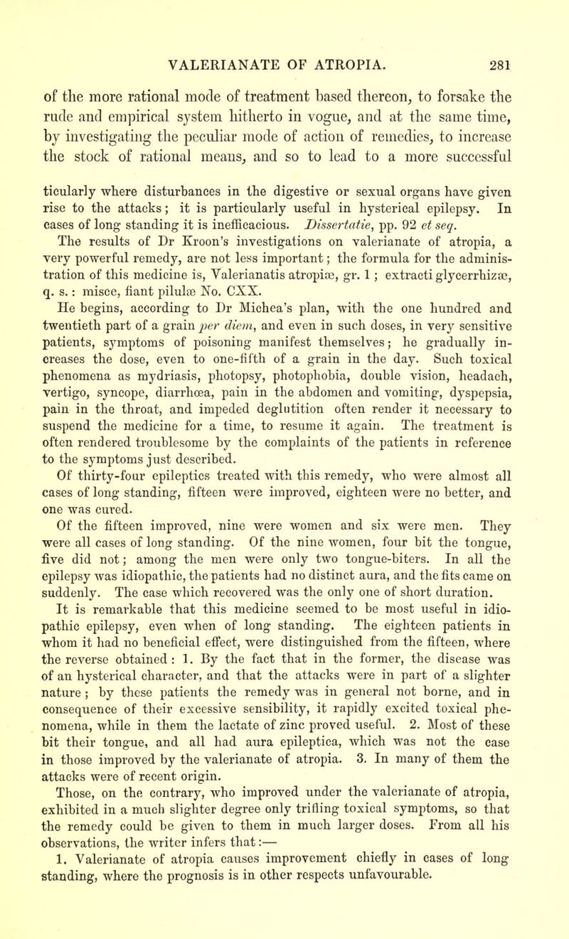 of the more rational mode of treatment based thereon, to forsake the rude and empirical system hitherto in vogue, and at the same time, by investigating the peculiar mode of action of remedies, to increase the stock of rational means, and so to lead to a more successful ticularly where disturbances in the digestive or sexual organs have given rise to the attacks; it is particularly useful in hysterical epilepsy. In cases of long standing it is inefficacious. Dissertatie, pp. 92 et seq. The results of Dr Kroon's investigations on valerianate of atropia, a very powerful remedy, are not less important; the formula for the adminis- tration of this medicine is, Valerianatis atropia?, gr. 1; extracti glycerrhizae, q. s.: misce, fiant pilulse No. CXX. He begins, according to Dr Michea's plan, with the one hundred and twentieth part of a grain per diem, and even in such doses, in very sensitive patients, symptoms of poisoning manifest themselves; he gradually in- creases the dose, even to one-fifth of a grain in the day. Such toxical phenomena as mydriasis, photopsy, photophobia, double vision, headach, vertigo, syncope, diarrhoea, pain in the abdomen and vomiting, dyspepsia, pain in the throat, and impeded deglutition often render it necessary to suspend the medicine for a time, to resume it again. The treatment is often rendered troublesome by the complaints of the patients in reference to the symptoms just described. Of thirty-four epileptics treated with this remedy, who were almost all cases of long standing, fifteen were improved, eighteen were no better, and one was cured. Of the fifteen improved, nine were women and six were men. They were all cases of long standing. Of the nine women, four bit the tongue, five did not; among the men were only two tongue-biters. In all the epilepsy was idiopathic, the patients had no distinct aura, and the fits came on suddenly. The case which recovered was the only one of short duration. It is remarkable that this medicine seemed to be most useful in idio- pathic epilepsy, even when of long standing. The eighteen patients in whom it had no beneficial effect, were distinguished from the fifteen, where the reverse obtained : 1. By the fact that in the former, the disease was of an hysterical character, and that the attacks were in part of a slighter nature ; by these patients the remedy was in general not borne, and in consequence of their excessive sensibility, it rapidly excited toxical phe- nomena, while in them the lactate of zinc proved useful. 2. Most of these bit their tongue, and all had aura epileptica, which was not the case in those improved by the valerianate of atropia. 3. In many of them the attacks were of recent origin. Those, on the contrary, who improved under the valerianate of atropia, exhibited in a much slighter degree only trifling toxical symptoms, so that the remedy could be given to them in much larger doses. From all his observations, the writer infers that:— 1. Valerianate of atropia causes improvement chiefly in cases of long standing, where the prognosis is in other respects unfavourable.