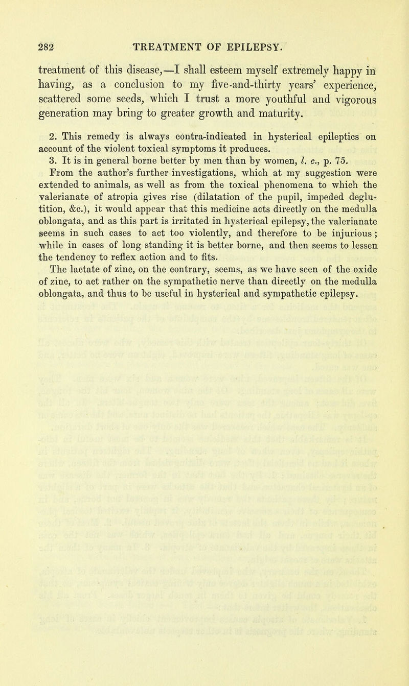 treatment of this disease,—I shall esteem myself extremely happy in having, as a conclusion to my five-and-thirty years' experience, scattered some seeds, which I trust a more youthful and vigorous generation may bring to greater growth and maturity. 2. This remedy is always contra-indicated in hysterical epileptics on account of the violent toxical symptoms it produces. 3. It is in general horne better by men than by women, I. c, p. 75. From the author's further investigations, which at my suggestion were extended to animals, as well as from the toxical phenomena to which the valerianate of atropia gives rise (dilatation of the pupil, impeded deglu- tition, &c), it would appear that this medicine acts directly on the medulla oblongata, and as this part is irritated in hysterical epilepsy, the valerianate seems in such cases to act too violently, and therefore to be injurious ; while in cases of long standing it is better borne, and then seems to lessen the tendency to reflex action and to fits. The lactate of zinc, on the contrary, seems, as we have seen of the oxide of zinc, to act rather on the sympathetic nerve than directly on the medulla oblongata, and thus to be useful in hysterical and sympathetic epilepsy.