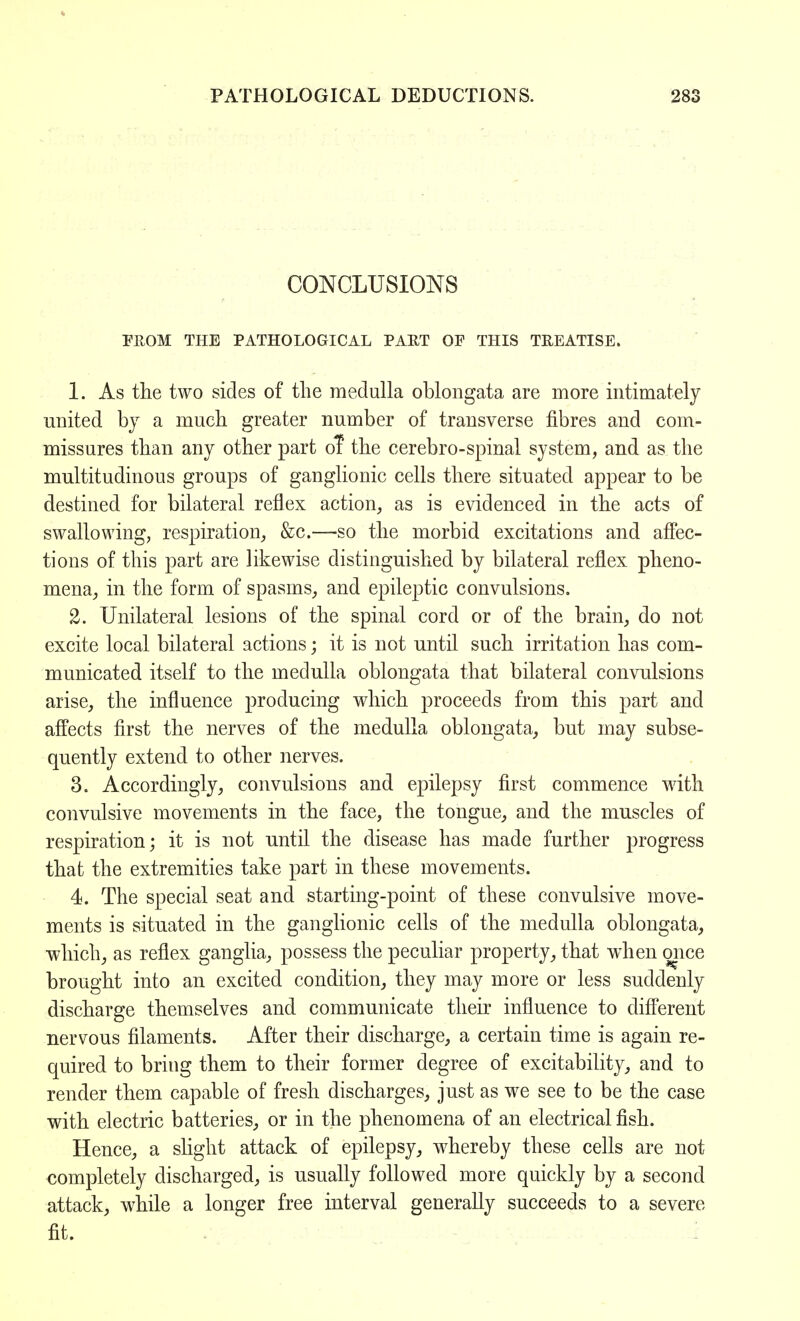 CONCLUSIONS FROM THE PATHOLOGICAL PART OP THIS TREATISE. 1. As the two sides of the medulla oblongata are more intimately united by a much greater number of transverse fibres and com- missures than any other part or the cerebro-spinal system, and as the multitudinous groups of ganglionic cells there situated appear to be destined for bilateral reflex action, as is evidenced in the acts of swallowing, respiration, &c.—so the morbid excitations and affec- tions of this part are likewise distinguished by bilateral reflex pheno- mena, in the form of spasms, and epileptic convulsions. 2. Unilateral lesions of the spinal cord or of the brain, do not excite local bilateral actions; it is not until such irritation has com- municated itself to the medulla oblongata that bilateral convulsions arise, the influence producing which proceeds from this part and affects first the nerves of the medulla oblongata, but may subse- quently extend to other nerves. 3. Accordingly, convulsions and epilepsy first commence with convulsive movements in the face, the tongue, and the muscles of respiration; it is not until the disease has made further progress that the extremities take part in these movements. 4. The special seat and starting-point of these convulsive move- ments is situated in the ganglionic cells of the medulla oblongata, which, as reflex ganglia, possess the peculiar property, that when mice brought into an excited condition, they may more or less suddenly discharge themselves and communicate their influence to different nervous filaments. After their discharge, a certain time is again re- quired to bring them to their former degree of excitability, and to render them capable of fresh discharges, just as we see to be the case with electric batteries, or in the phenomena of an electrical fish. Hence, a slight attack of epilepsy, whereby these cells are not completely discharged, is usually followed more quickly by a second attack, while a longer free interval generally succeeds to a severe fit.