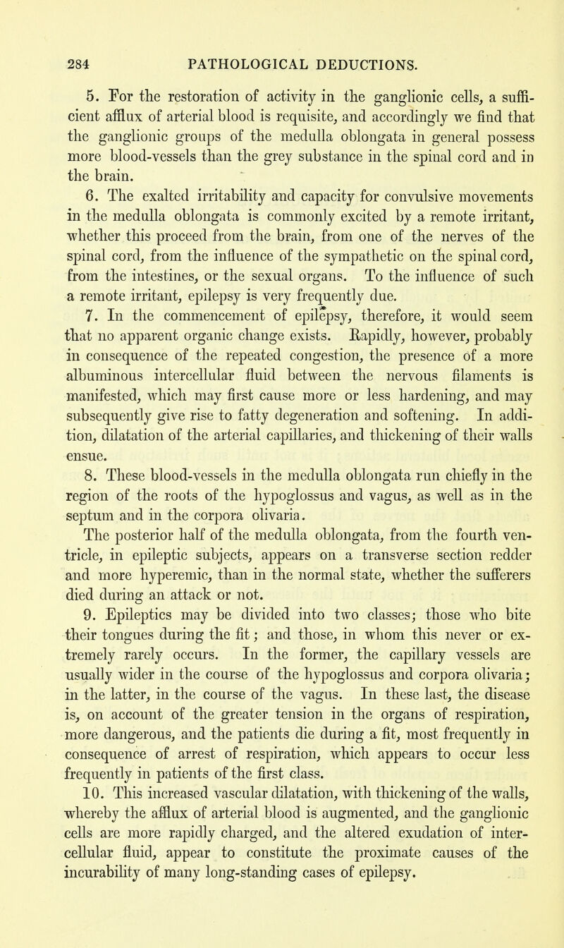 5. Por the restoration of activity in the ganglionic cells, a suffi- cient afflux of arterial blood is requisite, and accordingly we find that the ganglionic groups of the medulla oblongata in general possess more blood-vessels than the grey substance in the spinal cord and in the brain. 6. The exalted irritability and capacity for convulsive movements in the medulla oblongata is commonly excited by a remote irritant, whether this proceed from the brain, from one of the nerves of the spinal cord, from the influence of the sympathetic on the spinal cord, from the intestines, or the sexual organs. To the influence of such a remote irritant, epilepsy is very frequently due. 7. In the commencement of epilepsy, therefore, it would seem that no apparent organic change exists. Rapidly, however, probably in consequence of the repeated congestion, the presence of a more albuminous intercellular fluid between the nervous filaments is manifested, which may first cause more or less hardening, and may subsequently give rise to fatty degeneration and softening. In addi- tion, dilatation of the arterial capillaries, and thickening of their walls ensue. 8. These blood-vessels in the medulla oblongata run chiefly in the region of the roots of the hypoglossus and vagus, as well as in the septum and in the corpora olivaria. The posterior half of the medulla oblongata, from the fourth ven- tricle, in epileptic subjects, appears on a transverse section redder and more hyperemic, than in the normal state, whether the sufferers died during an attack or not. 9. Epileptics may be divided into two classes; those who bite their tongues during the fit; and those, in whom this never or ex- tremely rarely occurs. In the former, the capillary vessels are usually wider in the course of the hypoglossus and corpora olivaria; in the latter, in the course of the vagus. In these last, the disease is, on account of the greater tension in the organs of respiration, more dangerous, and the patients die during a fit, most frequently in consequence of arrest of respiration, which appears to occur less frequently in patients of the first class. 10. This increased vascular dilatation, with thickening of the walls, whereby the afflux of arterial blood is augmented, and the ganglionic cells are more rapidly charged, and the altered exudation of inter- cellular fluid, appear to constitute the proximate causes of the incurability of many long-standing cases of epilepsy.