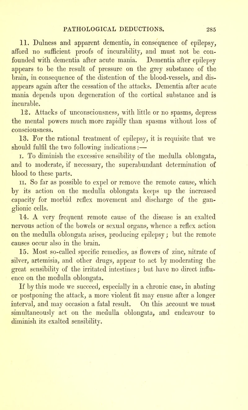11. Dulness and apparent dementia, in consequence of epilepsy, afford no sufficient proofs of incurability, and must not be con- founded with dementia after acute mania. Dementia after epilepsy appears to be the result of pressure on the grey substance of the brain, in consequence of the distention of the blood-vessels, and dis- appears again after the cessation of the attacks. Dementia after acute mania depends upon degeneration of the cortical substance and is incurable. 12. Attacks of unconsciousness, with little or no spasms, depress the mental powers much more rapidly than spasms without loss of consciousness. 13. For the rational treatment of epilepsy, it is requisite that we should fulfil the two following indications:— i. To diminish the excessive sensibility of the medulla oblongata, and to moderate, if necessary, the superabundant determination of blood to these parts. ii. So far as possible to expel or remove the remote cause, which by its action on the medulla oblongata keeps up the increased capacity for morbid reflex movement and discharge of the gan- glionic cells. 14. A very frequent remote cause of the disease is an exalted nervous action of the bowels or sexual organs, whence a reflex action on the medulla oblongata arises, producing epilepsy; but the remote causes occur also in the brain. 15. Most so-called specific remedies, as flowers of zinc, nitrate of silver, artemisia, and other drugs, appear to act by moderating the great sensibility of the irritated intestines; but have no direct influ- ence on the medulla oblongata. If by this mode we succeed, especially in a chronic case, in abating or postponing the attack, a more violent fit may ensue after a longer interval, and may occasion a fatal result. On this account we must simultaneously act on the medulla oblongata, and endeavour to diminish its exalted sensibility.