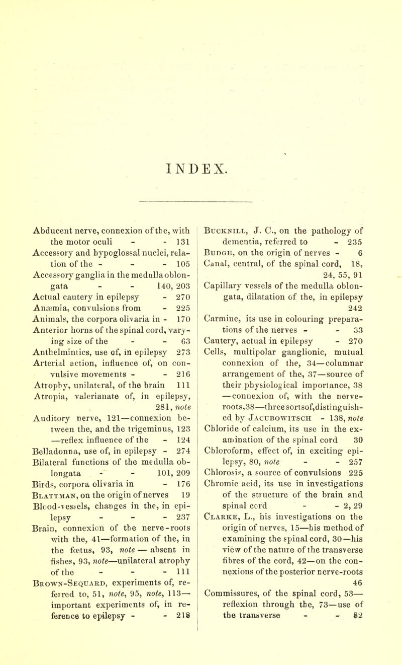 INDEX. Abducent nerve, connexion of the, with the motor oculi - - 131 Accessory and hypoglossal nuclei, rela- tion of the - - - 105 Accessory ganglia in the medulla oblon- gata - - 140, 203 Actual cautery in epilepsy - 270 Anasmia, convulsions from - 225 Animals, the corpora olivaria in - 170 Anterior horns of the spinal cord, vary- ing size of the - - 63 Anthelmintics, use of, in epilepsy 273 Arterial action, influence of, on con- vulsive movements - - 216 Atrophy, unilateral, of the brain 111 Atropia, valerianate of, in epilepsy, 281, note Auditory nerve, 121—connexion be- tween the, and the trigeminus, 123 —reflex influence of the - 124 Belladonna, use of, in epilepsy - 274 Bilateral functions of the medulla ob- longata - - 101, 209 Birds, corpora olivaria in - 176 Blattman, on the origin of nerves 19 Blood-vessels, changes in the, in epi- lepsy - - - 237 Brain, connexion of the nerve-roots with the, 41—formation of the, in the foetus, 93, note — absent in fishes, 93, note—unilateral atrophy of the - - - 111 Brown-Seqtjard, experiments of, re- ferred to, 51, note, 95, note, 113— important experiments of, in re- ference to epilepsy - - 218 Bucknill, J. C, on the pathology of dementia, referred to - 235 Budge, on the origin of nerves - 6 Canal, central, of the spinal cord, 18, 24, 55, 91 Capillary vessels of the medulla oblon- gata, dilatation of the, in epilepsy 242 Carmine, its use in colouring prepara- tions of the nerves - - 33 Cautery, actual in epilepsy - 270 Cells, multipolar ganglionic, mutual connexion of the, 34—columnar arrangement of the, 37—source of their physiological importance, 38 — connexion of, with the nerve- roots,38—three sortsof,distinguish- ed by Jactjbowitsch - 138, note Chloride of calcium, its use in the ex- amination of the spinal cord 30 Chloroform, effect of, in exciting epi- lepsy, 80, note - - 257 Chlorosis, a source of convulsions 225 Chromic acid, its use in investigations of the structure of the brain and spinal cord - - 2,29 Clarke, L., his investigations on the origin of nerves, 15—bis method of examining the spinal cord, 30—his view of the nature of the transverse fibres of the cord, 42—on the con- nexions of the posterior nerve-roots 46 Commissures, of the spinal cord, 53— reflexion through the, 73—use of the transverse - - 82