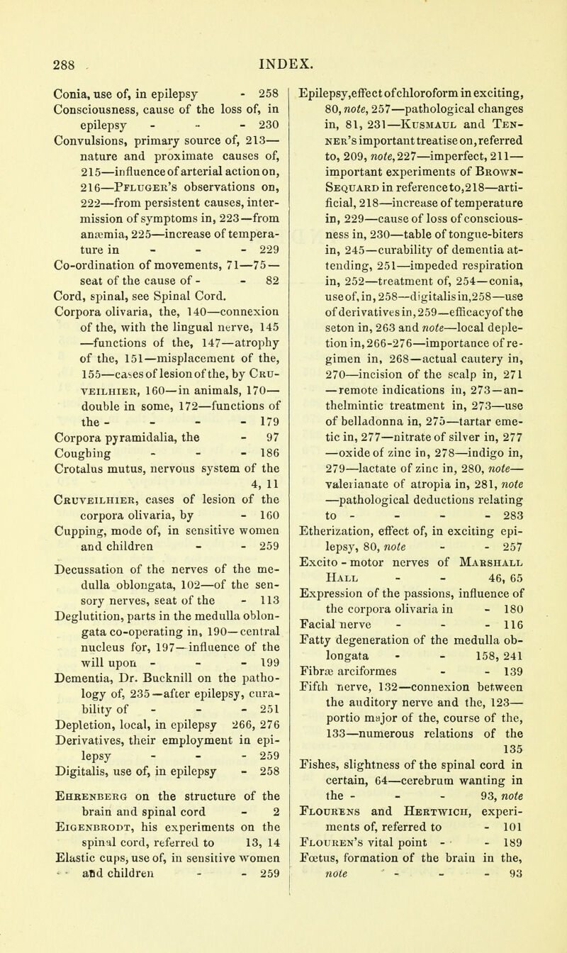 Conia, use of, in epilepsy - 258 Consciousness, cause of the loss of, in epilepsy ... - 230 Convulsions, primary source of, 213— nature and proximate causes of, 215— influence of arterial action on, 216— Pfluger's observations on, 222—from persistent causes, inter- mission of symptoms in, 223—from amemia, 225—increase of tempera- ture in 229 Co-ordination of movements, 71—75 — seat of the cause of - 82 Cord, spinal, see Spinal Cord. Corpora olivaria, the, 140—connexion of the, with the lingual nerve, 145 —functions of the, 147—atrophy of the, 151—misplacement of the, 155—ca^esof lesion of the, by Cru- veilhier, 160—in animals, 170— double in some, 172—functions of the - - - - 179 Corpora pyramidalia, the - 97 Coughing - - - 186 Crotalus mutus, nervous system of the 4, 11 Cruveilhier, cases of lesion of the corpora olivaria, by - 160 Cupping, mode of, in sensitive women and children - - 259 Decussation of the nerves of the me- dulla oblongata, 102—of the sen- sory nerves, seat of the - 113 Deglutition, parts in the medulla oblon- gata co-operating in, 190—central nucleus for, 197—influence of the will upon - - - 199 Dementia, Dr. Bucknill on the patho- logy of, 235—after epilepsy, cura- bility of - - - 251 Depletion, local, in epilepsy 266, 276 Derivatives, their employment in epi- lepsy - 259 Digitalis, use of, in epilepsy - 258 Ehrenberg on the structure of the brain and spinal cord - 2 Eigenbrodt, his experiments on the spinal cord, referred to 13, 14 Elastic cups, use of, in sensitive women - - aBd children - - 259 Epilepsy,effect of chloroform in exciting, 80, note, 257—pathological changes in, 81, 231—Kusmatjl and Ten- ner's important treatise on,referred to, 209, note,227—imperfect, 211— important experiments of Brown- Sequard in reference to, 218—arti- ficial, 218—increase of temperature in, 229—cause of loss of conscious- ness in, 230—table of tongue-biters in, 245—curability of dementia at- tending, 251—impeded respiration in, 252—treatment of, 254—conia, useof,in, 258—digitalis in,258—use of derivatives in, 259~efficacyof the seton in, 263 and note—local deple- tion in, 266-276—importance of re- gimen in, 268—actual cautery in, 270—incision of the scalp in, 271 — remote indications in, 273 —an- thelmintic treatment in, 273—use of belladonna in, 275—tartar eme- tic in, 277—nitrate of silver in, 277 —oxide of zinc in, 278—indigo in, 279—lactate of zinc in, 280, note— valerianate of atropia in, 281, note —pathological deductions relating to - - - - 283 Etherization, effect of, in exciting epi- lepsy, 80, note - - 257 Excito - motor nerves of Marshall Hall - - 46, 65 Expression of the passions, influence of the corpora olivaria in - 180 Facial nerve - - - 116 Fatty degeneration of the medulla ob- longata - - 158, 241 Fibne arciformes - - 139 Fifth nerve, 132—connexion between the auditory nerve and the, 123— portio major of the, course of the, 133—numerous relations of the 135 Fishes, slightness of the spinal cord in certain, 64—cerebrum wanting in the - - - 93, note Flourens and Hertwich, experi- ments of, referred to - 101 Flouren's vital point - - 189 Foetus, formation of the brain in the, note J - ■ - - 93