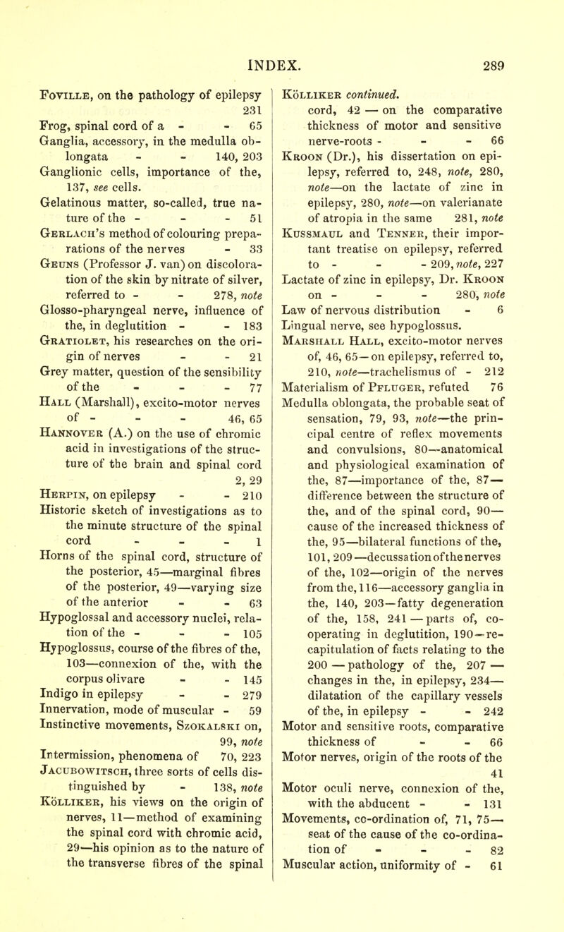 Foville, on the pathology of epilepsy 231 Frog, spinal cord of a - 65 Ganglia, accessory, in the medulla ob- longata - - 140, 203 Ganglionic cells, importance of the, 137, see cells. Gelatinous matter, so-called, true na- ture of the - - 51 Gerlach's method of colouring prepa- rations of the nerves - 33 Geuns (Professor J. van) on discolora- tion of the skin by nitrate of silver, referred to - - 278, note Glosso-pharyngeal nerve, influence of the, in deglutition - - 183 Gratiolet, his researches on the ori- gin of nerves - - 21 Grey matter, question of the sensibility of the - - 77 Hall (Marshall), excito-motor nerves of - - - 46, 65 Hannover (A.) on the use of chromic acid in investigations of the struc- ture of the brain and spinal cord 2, 29 Herpin, on epilepsy - - 210 Historic sketch of investigations as to the minute structure of the spinal cord - - l Horns of the spinal cord, structure of the posterior, 45—marginal fibres of the posterior, 49—varying size of the anterior - - 63 Hypoglossal and accessory nuclei, rela- tion of the - - - 105 Hjpoglossus, course of the fibres of the, 103—connexion of the, with the corpus olivare - - 145 Indigo in epilepsy - - 279 Innervation, mode of muscular - 59 Instinctive movements, Szokalski on, 99, note Intermission, phenomena of 70, 223 Jacubowitsch, three sorts of cells dis- tinguished by - 138, note Kolliker, his views on the origin of nerves, 11—method of examining the spinal cord with chromic acid, 29—his opinion as to the nature of the transverse fibres of the spinal Kolliker continued. cord, 42 — on the comparative thickness of motor and sensitive nerve-roots - - - 66 Kroon (Dr.), his dissertation on epi- lepsy, referred to, 248, note, 280, note—on the lactate of zinc in epilepsy, 280, note—on valerianate of atropia in the same 281, note Kussmaul and Tenner, their impor- tant treatise on epilepsy, referred to - - - 209, note, 227 Lactate of zinc in epilepsy, Dr. Kroon on - - - 280, note Law of nervous distribution - 6 Lingual nerve, see hypoglossus. Marshall Hall, excito-motor nerves of, 46, 65—on epilepsy, referred to, 210, note—trachelismus of - 212 Materialism of Pflttger, refuted 76 Medulla oblongata, the probable seat of sensation, 79, 93, note—the prin- cipal centre of reflex movements and convulsions, 80—anatomical and physiological examination of the, 87—importance of the, 87— difference between the structure of the, and of the spinal cord, 90— cause of the increased thickness of the, 95—bilateral functions of the, 101, 209—decussation of the nerves of the, 102—origin of the nerves from the, 116—accessory ganglia in the, 140, 203—fatty degeneration of the, 158, 241 — parts of, co- operating in deglutition, 190—re- capitulation of facts relating to the 200 — pathology of the, 207 — changes in the, in epilepsy, 234— dilatation of the capillary vessels of the, in epilepsy - - 242 Motor and sensitive roots, comparative thickness of - - 66 Motor nerves, origin of the roots of the 41 Motor oculi nerve, connexion of the, with the abducent - - 131 Movements, co-ordination of, 71, 75— seat of the cause of the co-ordina- tion of - - - 82 Muscular action, uniformity of - 61