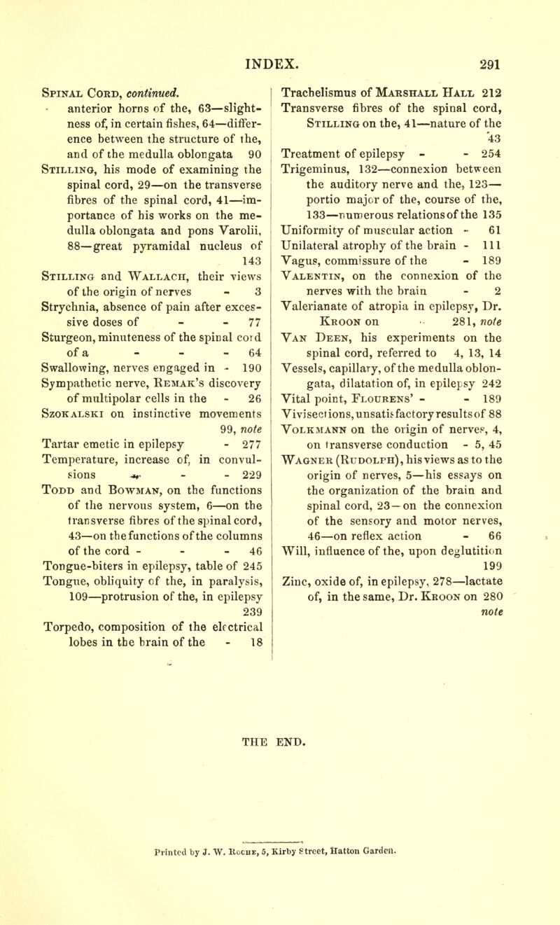 Spinal Cord, continued. anterior horns of the, 63—slight- ness of, in certain fishes, 64—differ- ence between the structure of the, and of the medulla oblongata 90 Stilling, his mode of examining the spinal cord, 29—on the transverse fibres of the spinal cord, 41—im- portance of his works on the me- dulla oblongata and pons Varolii, 88—great pyramidal nucleus of 143 Stilling and Wallach, their views of the origin of nerves - 3 Strychnia, absence of pain after exces- sive doses of - - 77 Sturgeon, minuteness of the spiDal cord of a - - - 64 Swallowing, nerves engaged in - 190 Sympathetic nerve, Remak's discovery of multipolar cells in the - 26 Szokalski on instinctive movements 99, note Tartar emetic in epilepsy - 277 Temperature, increase of, in convul- sions -*r 229 Todd and Bowman, on the functions of the nervous system, 6—on the transverse fibres of the spinal cord, 43—on the functions of the columns of the cord - - - 46 Tongue-biters in epilepsy, table of 245 Tongue, obliquity of the, in paralysis, 109—protrusion of the, in epilepsy 239 Torpedo, composition of the electrical lobes in the brain of the - 18 | Trachelismus of Marshall Hall 212 Transverse fibres of the spinal cord, Stilling on the, 41—nature of the 43 Treatment of epilepsy - - 254 Trigeminus, 132—connexion between the auditory nerve and the, 123— portio major of the, course of the, 133—numerous relations of the 135 Uniformity of muscular action - 61 Unilateral atrophy of the brain - 111 Vagus, commissure of the - 189 Valentin, on the connexion of the nerves with the brain - 2 Valerianate of atropia in epilepsy, Dr. Kroon on 281, note Van Deen, his experiments on the spinal cord, referred to 4, 13, 14 Vessels, capillary, of the medulla oblon- gata, dilatation of, in epilepsy 242 Vital point, Flourens' - - 189 Vivisect ions, unsatisfactory results of 88 Volkmann on the origin of nerves, 4, on transverse conduction - 5, 45 Wagner (Rudolph), his views as to the origin of nerves, 5—his essays on the organization of the brain and spinal cord, 23—on the connexion of the sensory and motor nerves, 46—on reflex action - 66 Will, influence of the, upon deglutition 199 Zinc, oxide of, in epilepsy, 278—lactate of, in the same, Dr. Kroon on 280 note THE END. Printed by J. W. Roche, 5, Kirby Street, Hatton Garden.