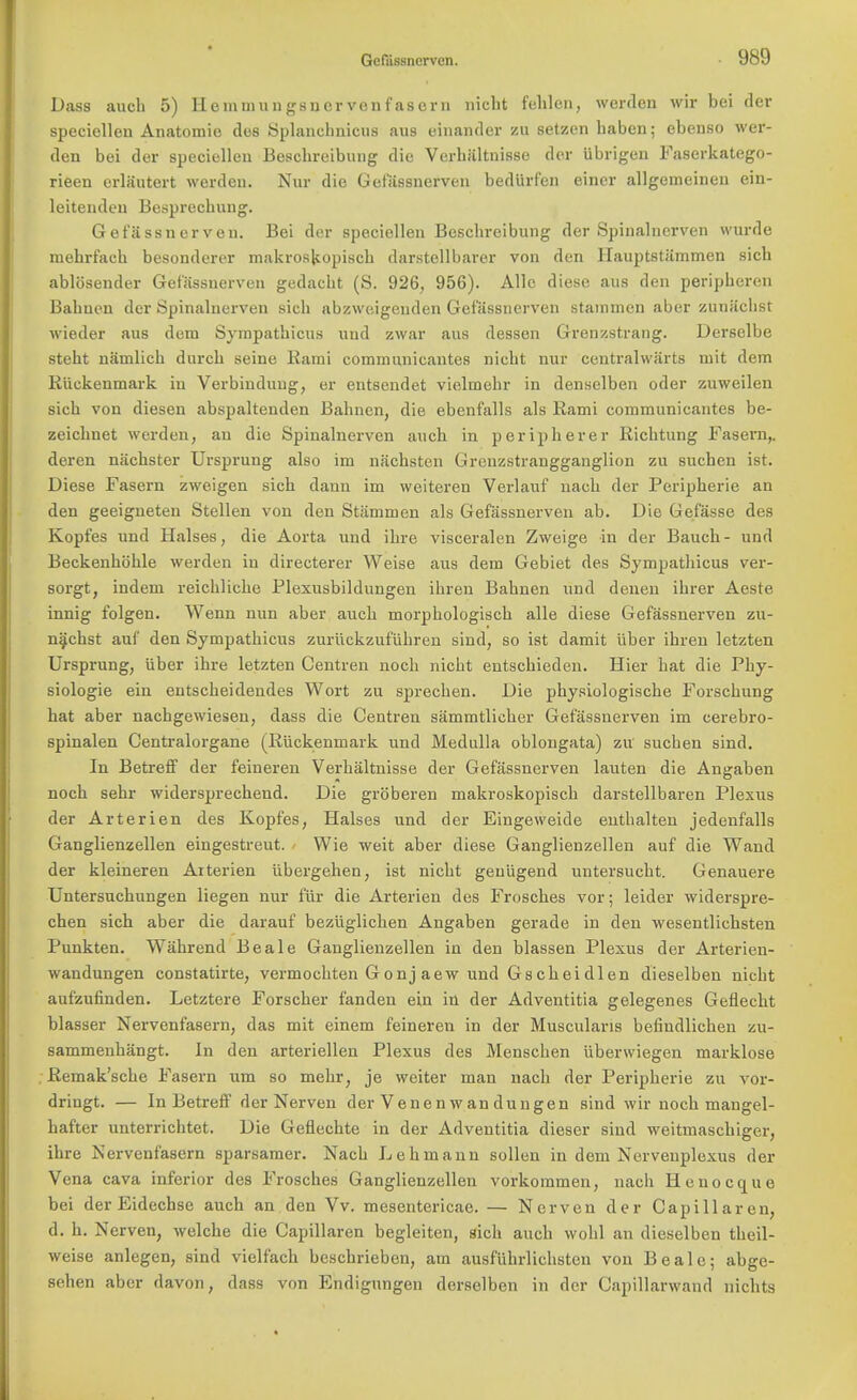 Dass audi 5) Hemmungsncrvenfasern nicbt fehlen, werden wir bei der specicllen Anatomic des Splancbnicus aus einander zu setzen baben; ebenso wer- den bei der speciellen Bescbreibung die Verhaltnisse der ubrigen Faserkatego- rieen erlautert werden. Nur die Gefassnerven bediirfen einer allgemeinen ein- leitendeu Besprechung. Gefassnerveu. Bei der speciellen Bescbreibung der Spinalnerven wurde luehrfach besonderer makroskopiscb darstellbarer von den Hauptstiimmen sich ablosender Getassnerven gedacbt (S. 926, 956). Alle diese aus den peripberen Babuen der Spinalnerven sicb abzweigeuden Getassnerven stammen aber zuniicbst wieder aus dem Sympatbicus und zwar aus dessen Grenzstrang. Derselbe steht namlich durcb seine Kami communicantes nicbt nur centralwiirts mit dem Ruekenmark in Verbinduug, er entsendet vielmebr in denselben oder zuweilen sicb von diesen abspaltenden Babnen, die ebenfalls als Rami communicantes be- zeicbnet werden, an die Spinalnerven aucb in peripberer Richtung Fasern,. deren nachster Ursprung also im nachsten Greuzstrangganglion zu suchen ist. Diese Fasern zweigen sicb dann im weiteren Verlauf nach der Peripberie an den geeigneten Stellen von den Stammen als Gefassnerveu ab. Die Gefasse des Kopfes und Halses, die Aorta und ibre visceralen Zweige in der Baucb- und Beckenboble werden in directerer Weise aus dem Gebiet des Sympatbicus ver- sorgt, indem reicblicbe Plexusbildungen ibren Babnen und denen ibrer Aeste innig folgen. Wenn nun aber aucb morpbologiscb alle diese Gefassnerven zu- n^chst auf den Sympatbicus zuruckzufiihren sind, so ist damit liber ibren letzten Ursprung, iiber ibre letzten Centren noch nicbt entscbieden. Hier bat die Phy- siologie ein entscbeidendes Wort zu sprecben. Die pbysiologiscbe Forscbung hat aber nacbgewiesen, dass die Centren siimmtlicber Getassnerven im cerebro- spinal Centralorgane (Riickenmark und Medulla oblongata) zu sucben sind. In Betreff der feineren Verhaltnisse der Gefassnerven lauten die Angaben noch sehr widersprechend. Die grbberen makroskopiscb darstellbaren Plexus der Arterien des Kopfes, Halses und der Eingeweide entbalten jedenfalls Ganglienzellen eingestreut. Wie weit aber diese Ganglienzellen auf die Wand der kleineren Arterien iibergehen, ist nicbt geuiigend untersucht. Genauere Untersuchungen liegen nur fur die Arterien des Frosches vor; leider widerspre- chen sich aber die darauf beziiglichen Angaben gerade in den wesentlichsten Punkten. Wahrend Beale Ganglienzellen in den blassen Plexus der Arterien- wandungen constatirte, vermocbten Gonj aew und Gscheidlen dieselben nicbt aufzufinden. Letztere Forscher fanden ein in der Adventitia gelegenes Geflecbt blasser Nervenfasern, das mit einem feineren in der Muscularis befindlicben zu- sammenbangt. In den arteriellen Plexus des Menscben iiberwiegen marklose Remak'scbe Fasern urn so mehr, je weiter man nach der Peripberie zu vor- dringt. — In Betreff der Nerven der Venenwandungen sind wir noch mangel- hafter unterrichtet. Die Geflechte in der Adventitia dieser sind weitmaschiger, ihre Nervenfasern sparsamer. Nacb Lehmann sollen in dem Nervenplexus der Vena cava inferior des Frosches Ganglienzellen vorkommen, nacb Henocque bei der Eidecbse auch an den Vv. mesentericae. — Nerven der Capillaren, d. h. Nerven, welcbe die Capillaren begleiten, sicb auch wohl an dieselben tbeil- weise anlegen, sind vielfach beschrieben, am ausfiibrlichsteu von Beale; abge- sehen aber davon, dass von Endigungen dersclben in der Capillarwand nicbts