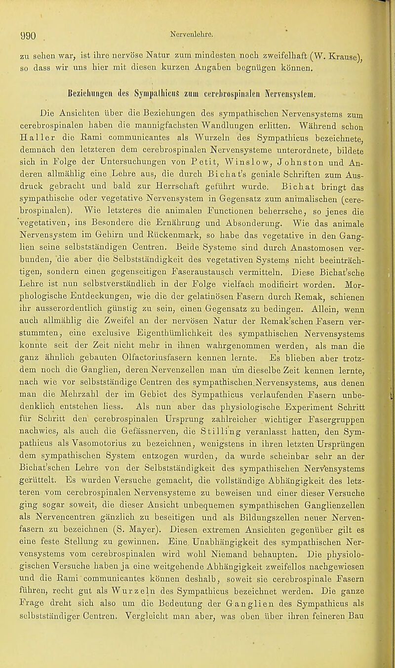 zu selien war, ist ihre nervbso Natur zum mindesten nocb zweifelbaft (W. Krause), so class wir uns hier mit diesen kurzen Augaben begniigen kbnnen. Beziehungen des Synipalhicus zum cerekospinalen Nemnsystem. Die Ansicbten iiber die Beziebungen des syrapatbiscben Nervensystems zum cerebrospinalen baben die mannigfacbsten Wandlungen erlitten. Wahrend scbon Haller die Rami communicantes als Wurzeln des Sympatbieus bezeicbnete, demnacb den letzteren dem cerebrospinalen Nervensysteme unterordnete, bildete sicb in Folge der Untersucbungen von Petit, Winslow, Jobnston und An- deren allmablig eine Lebre aus, die durcb Bicbat's geniale Scbrif'ten zum Aus- druck gebracbt und bald zur Herrscbaft gefiibrt wurde. Bicbat bringt das sympatbiscbe oder vegetative Nervensystem in Gegensatz zum animaliscben (cere- brospinalen). Wie letzteres die animalen Functionen beberrscbe, so jenes die 'vegetativen, ins Besondere die Ernabrung und Absonderung. Wie das animale Nervensystem im Gebirn und Riickenmark, so babe das vegetative in den Gang- lien seine selbststandigen Centren. Beirle Systeme sind durcb Anastomosen ver- bunden, 'die aber die Selbststiindigkeit des vegetativen Systems nicht beeintrach- tigen, sondern einen gegenseitigen Faseraustauseb vermitteln. Diese Bicbat'sche Lebre ist nun selbstverstandlicb in der Folge vielfach modificirt worden. Mor- pbologiscbe Entdeckungen, wie die der gelatinosen Fasern durcb Remak, scbienen ibr ausserordentlicb giinstig zu sein; einen Gegensatz zu bedingen. Allein, wenn aucb allmablig die Zweifel an der nervbsen Natur der Remak'scben Fasern ver- stummten, eine exclusive Eigentblimlicbkeit des sympatbiscben Nervensystems konnte seit der Zeit nicbt niebr in ibnen wabrgenommen werden, als man die ganz abnlicb gebauten Olfactoriusfasern kennen lernte. Es blieben aber trotz- dem nocb die Ganglien, deren Nervenzellen man urn dieselbe Zeit kennen lernte, nacb wie vor selbststandige Centren des sympatbiscben.Nervensystems, aus denen man die Mebrzabl der im Gebiet des Sympatbieus verlaufenden Fasern unbe- denklicb entsteben liess. Als nun aber das pbysiologiscbe Experiment Scbritt fur Scbritt den cerebrospinalen Ursprung zablreicber wicbtiger Fasergruppen nacbwies, als aucb die Gefassnerven, die Stilling veranlasst batten, den Sym- patbieus als Vasomotorius zu bezeiebnen, wenigstens in ibren letzten Ursprungen dem sympatbiscben System entzogen wurden, da wurde scbeinbar sebr an der Bicbat'scben Lebre von der Selbststandigkeit des sympatbiscben Nervensystems geriittelt. Es wurden Versucbe gemacbt, die vollstandige Abbangigkeit des letz- teren vom cerebrospinalen Nervensysteme zu beweisen und einer dieser Versucbe ging sogar soweit, die dieser Ansicbt unbequenien sympatbiscben Ganglienzellen als Nervencentren ganzlicb zu beseitigen und als Bildungszellen neuer Nerven- fasern zu bezeiebnen (S. Mayer). Diesen extremen Ansicbten gegeniiber gilt es eine feste Stellung zu gewinnen. Eine Unabbangigkeit des sympatbiscben Ner- vensystems vom cerebrospinalen wird wobl Niemand bebaupten. Die pbysiolo- giscben Versucbe baben ja eine weitgebende Abbangigkeit zweifellos nacbgewiesen und die Rami communicantes kbnnen desbalb, soweit sie cerebrospinal Fasern f'ubren, recbt gut als Wurzeln des Sympatbieus bezeiebnet werden. Die ganze Frage drebt sicb also urn die Bedeutung der Ganglion des Sympatbieus als selbststiindiger Centren. Vergleicbt man aber, was oben iiber ibren feineren Bau