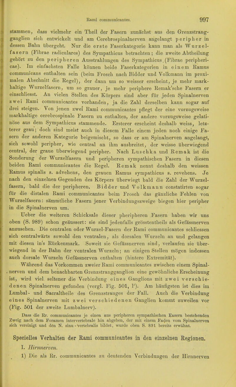 stammen, class vielmehr ein Theil der Fascrn zunachst aus den Grenzstrang- ganglien sich entwickelt und am Cerebrospinalnerven angclangt peripher in dessen Balin Ubergeht. Nur die orste Faserkategorie kann man als Wurzel- fas ern (Fibrae radiculares) des Sympatbicus bctrachten; die zweite Abtheilung gebbrt zu den peripberen Ausstrablungen des Sympatbicus.(Fibrae peripheri- cae). Im einfacbsten Falle kcinnen beido Faserkategorien in ein em Kamus communicans entbalten sein (beim Froscb nacb Bidder und Volkmann im proxi- malen Abscbnitt die Regel), der dann um so weisser erscbeint, je mehr mark- baltige Wurzelfasern, um so grauer, je mebr peripbere Remak'sche Fasern er einscbliesst. An vielen Stellen des Kbrpers sind aber fur jeden Spinalnerven zwei Rami communicantes vorhanden, ja die Zabl derselben kann sogar auf drei steigen. Von jenen zwei Rami communicantes pflegt der eine vorzugsweise markbaltige cerebrospinale Fasern zu entbalten, der andere vorzugsweise gelati- nose aus dem Sympatbicus stammende. Ersterer erscbeint desbalb weiss, letz- terer grau; doch sind meist aucb in diesem Falle einem jeden nocb einige Fa- sern der anderen Kategorie beigemiscbt, so dass er am Spinalnerven angelangt, sicb sowobl peripher, wie central an ibm ausbreitet, der weisse iiberwiegend central, der graue iiberwiegend peripher. Nach Luschka und Remak ist die Sonderung der Wurzelfasern und peripheren sympathischen Fasern in diesen beiden Rami communicantes die Regel. Remak nennt deshalb den weissen Ramus spinalis s. advehens, den grauen Ramus sympatbicus s. revebens. Je nach den einzelnen Gegenden des Korpers iiberwiegt bald die Zahl der Wurzel- fasern, bald die der peripheren. Bidder und Volkmann constatirten sogar fur die distalen Rami communicantes beim Froscb das ganzlicbe Fehlen von Wurzelfasern: sammtliche Fasern jener Verbindungszweige biegen hier peripher in die Spinalnerven um. Ueber die weiteren Schicksale dieser pheripberen Fasern haben wir uns oben (S. 989) scbon geaussert: sie sind jedenfalls grosstentheils als Gefassnerven anzusehen. Die centralen oder Wurzel-Fasern der Rami communicantes schliessen sich centralwarts sowohl den ventralen, als dorsalen Wurzeln an und gelangen mit diesen in's Riickenmark. Soweit sie Gefassnerven sind, verlaufen sie iiber- wiegend in der Bahn der ventralen Wurzeln; an einigen Stellen mbgen indessen auch dorsale Wurzeln Gefassnerven enthalten (bintere Extremitat). Wahrend das Vorkommen zweier Rami communicantes zwischen einem Spinal- nerven und dem benachbarten Grenzstrangganglion eine gewohnliche Erscheinung ist, wird viel seltener die Verbindung eines Ganglions mit zwei verschie- denen Spinalnerven gefunden (vergl. Fig. 501, 1'). Am haufigsten ist dies im Lumbal- und Sacraltheile des Grenzstranges der Fall. Aucb die Verbindung eines Spinalnerven mit zwei verschiedenen Ganglien kommt zuweilen vor (Fig. 501 der zweite Lumbalnerv). Dass die Rr. communicantes je einen aus peripheren sympathischen Fasern hestehendcn Zweig nach dem Foramen intervertebrale hin abgeben, der mit eiuem Faden vom Spinalnerven sich vereinigt imd den N. sinu - Vcrtebralis bildet, wurde oben S. 891 bereits erwahnt. Specielles Verhalten der Rami communicantes in den einzelnen Regionen. I. IHrnnerven. 1) Die als Rr. communicantes zu deutcndcn Verbindungen der Hirnnerven