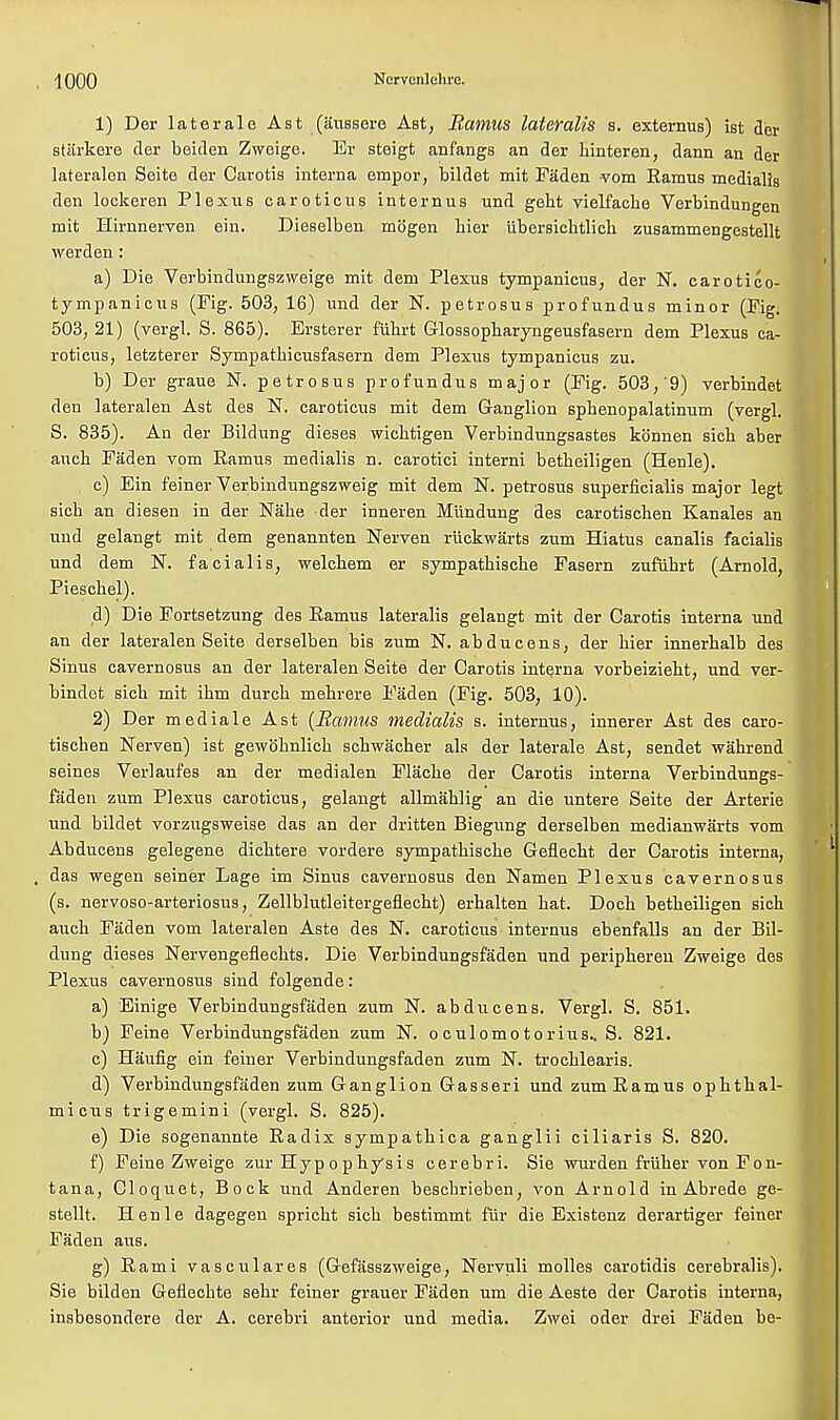 1) Der laterale Ast (aussere Ast, Ramus lateralis s. externus) ist der starkere der beiden Zweige. Er steigt anfangs an der kinteren, dann an der lateralen Seite der Carotis interna empor, bildet mit Faden vom Ramus medialis den lockeren Plexus car otic us inter nus und gent vielfache Verbindungen mit Hirnnerven ein. Dieselben mogen bier iibersicbtlicb zusammengestellt werden: a) Die Verbindungszweige mit dem Plexus tympanicus, der N. carotico- tympanicus (Fig. 503, 16) und der N. petrosus profundus minor (Fig. 503, 21) (vergl. S. 865). Ersterer fiihrt Glossopharyngeusfasern dem Plexus ca- rotieus, letzterer Sympathicusfasern dem Plexus tympanicus zu. b) Der graue N. petrosus profundus major (Fig. 503,'9) verbindet den lateralen Ast des N. caroticus mit dem Ganglion spbenopalatinum (vergl. S. 835). An der Bildung dieses wichtigen Verbindungsastes konnen sicb aber aucb Faden vom Ramus medialis n. carotici interni betbeiligen (Henle). c) Ein feiner Verbindungszweig mit dem N. petrosus superficialis major legt sicb an diesen in der Nabe der inneren Miindung des carotischen Kanales an und gelangt mit dem genannten Nerven riickwarts zum Hiatus canalis facialis und dem N. facialis, welcbem er sympatbiscbe Fasern zufiibrt (Arnold, Piescbel). d) Die Fortsetzung des Ramus lateralis gelangt mit der Carotis interna und an der lateralen Seite derselben bis zum N. abducens, der bier innerbalb des Sinus cavernosus an der lateralen Seite der Carotis interna vorbeiziebt, und ver- bindet sicb mit ibm durcb mebrere Faden (Fig. 503, 10). 2) Der mediale Ast {Ramus medialis s. internus, innerer Ast des caro- tischen Nerven) ist gewohnlick schwacher als der laterale Ast, sendet wahrend seines Verlaufes an der medialen Flacbe der Carotis interna Verbindungs- faden zum Plexus caroticus, gelangt allmablig an die untere Seite der Arterie und bildet vorzugsweise das an der dritten Biegung derselben medianwarts vom Abducens gelegene dicbtere vordere sympatbiscbe Geflecbt der Carotis interna, das wegen seiner Lage im Sinus cavernosus den Namen Plexus cavernosus (s. nervoso-arteriosus, Zellblutleitergeflecbt) erbalten bat. Dock betbeiligen sich aucb Faden vom lateralen Aste des N. caroticiis internus ebenfalls an der Bil- dung dieses Nervengeflecbts. Die Verbindungsfaden und peripberen Zweige des Plexus cavernosus sind folgende: a) Einige Verbindungsfaden zum N. abducens. Vergl. S. 851. b) Feine Verbindungsfaden zum N. oculomotorius., S. 821. c) Haufig ein feiner Verbindungsfaden zum N. trocblearis. d) Verbindungsfaden zum Ganglion Gasseri und zum Ramus ophthal- micus trigemini (vergl. S. 825). e) Die sogenannte Radix sympatbica ganglii ciliaris S. 820. f) Feine Zweige zur Hypophysis cerebri. Sie wurden friiher von Fon- tana, Cloquet, Bock und Anderen bescbrieben, von Arnold in Abrede ge- stellt. Henle dagegen spricbt sich bestimmt fiir die Existenz derartiger feiner Faden aus. g) Rami vasculares (Gefasszweige, Nervuli molles carotidis cerebralis). Sie bilden Geflecbte sebr feiner grauer Faden um die Aeste der Carotis interna, insbesondere der A. cerebri anterior und media. Zwei oder drei Faden be-