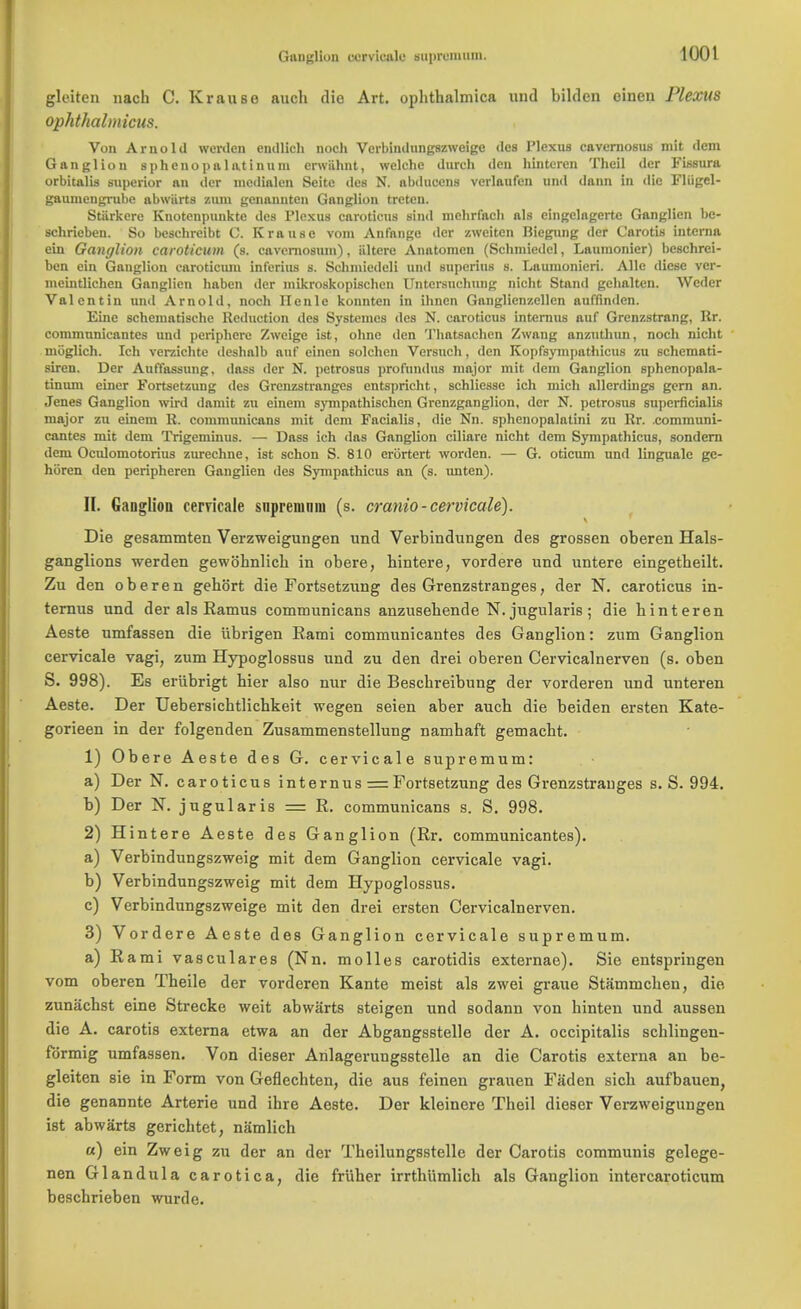 Gun^liuu cervicale gapremnm. gleiten nach C. Krause auch die Art. ophthalmica und bildcn eineu Plexus ophthalmicus. Von Arnold werden cnillich noch Verbiudungszweige des Plexus cavernosus mit dem Ganglion s phe nopal atinum crwiihnt, welche dnrch den hinteren Theil der Fissura orbitalis superior an der medial en Seitc des N. abducens vcrlaufen und dann in die Fliigel- gaumcngrube abwiirts zum genannten Ganglion trcten. Stiirkere Knotcnpunkte des Plexus caroticus Bind lnehrfacb als eingelagertc Ganglion bc- schrieben. So beschrcibt C. Krause vom Anfange der zweiten Biegung der Carotis interna ein Ganglion caroticum (s. cavernosum), iiltere Anatomen (Schniiedel, Laumonier) beschrei- ben ein Ganglion earoticiun int'erius s. Schmiedeli und superius s. Laumonieri. Alle diese vcr- meintlichen Ganglion haben der mikroskopischen Untersnehung nicht Stand gebalten. Wcdcr Valentin and Arnold, noch Ilenle konnten in ihnen Ganglicnzellcn auffinden. Eine schcinatische Reduction des Systemes ilcs N. caroticus internus auf Grenzstrang, Rr. coramnnicantes und periphoro Zweige ist, ohne den Thatsachen Zwaug anzuthun, noch nicht moglich. Ich verzichte deshnlb auf cinen solchen Versuch, den Kopfsyini)athicus zu schemati- siren. Der Auffassung, dass der N. petrosus profundus major mit dem Ganglion sphcnopala- tinum einer Fortsetzung des Grcnzstranges ents])richt, schliesse ich mich allerdings gem an. Jenes Ganglion wird damit zu einem sympathischen Grenzganglion, dor N. petrosus superficialis major zu einem R. communicans mit dem Facialis, die Nn. sphenopalatini zu Rr. .communi- cantes mit dem Trigeminus. — Dass ich das Ganglion ciliare nicht dcm Sympathicus, sondern dem Oculomotorius zurechne, ist schon S. 810 erortert worden. — G. oticum und linguale ge- hiiren den peripheren Ganglien des Sympathicus an (s. unten). II. Ganglion cervicale snpremnni (s. cranio-cervicale). Die gesammten Verzweigungen und Verbindungen des grossen oberen Hals- ganglions werden gewb'hnlick in obere, hintere, vordere und untere eingetbeilt. Zu den oberen gehort die Fortsetzung des Grenzstranges, der N. caroticus in- ternus und der als Ramus communicans anzusebende N. jugularis ; die hinteren Aeste umfassen die iibrigen Rami communicantes des Ganglion: zum Ganglion cervicale vagi, zum Hypoglossus und zu den drei oberen Cervicalnerven (s. oben S. 998). Es erubrigt bier also nur die Bescbreibung der vorderen und unteren Aeste. Der Uebersichtlichkeit wegen seien aber auch die beiden ersten Kate- gorieen in der folgenden Zusammenstellung namhaft gemacht. 1) Obere Aeste des G. cervicale supremum: a) Der N. caroticus internus == Fortsetzung des Grenzstrauges s. S. 994. b) Der N. jugularis = R. communicans s. S. 998. 2) Hintere Aeste des Ganglion (Rr. communicantes). a) Verbindungszweig mit dem Ganglion cervicale vagi. b) Verbindungszweig mit dem Hypoglossus. c) Verbindungszweige mit den drei ersten Cervicalnerven. 3) Vordere Aeste des Ganglion cervicale supremum. a) Rami vasculares (Nn. molles carotidis externae). Sie entspringen vom oberen Theile der vorderen Kante meist als zwei graue Stammchen, die zunachst eine Strecke weit abwarts steigen und sodann von binten und aussen die A. carotis externa etwa an der Abgangsstelle der A. occipitalis schlingeu- fdrmig umfassen. Von dieser Anlagerungsstelle an die Carotis externa an be- gleiten sie in Form von Geflechten, die aus feinen grauen Faden sich aufbauen, die genannte Arterie und ihre Aeste. Der kleinere Theil dieser Verzweigungen ist abwarts gericbtet, namlich a) ein Zweig zu der an der Tbeilungsstelle der Carotis communis gelege- nen Glandula carotica, die frUher irrthumlich als Ganglion intercaroticum heschrieben wurde.