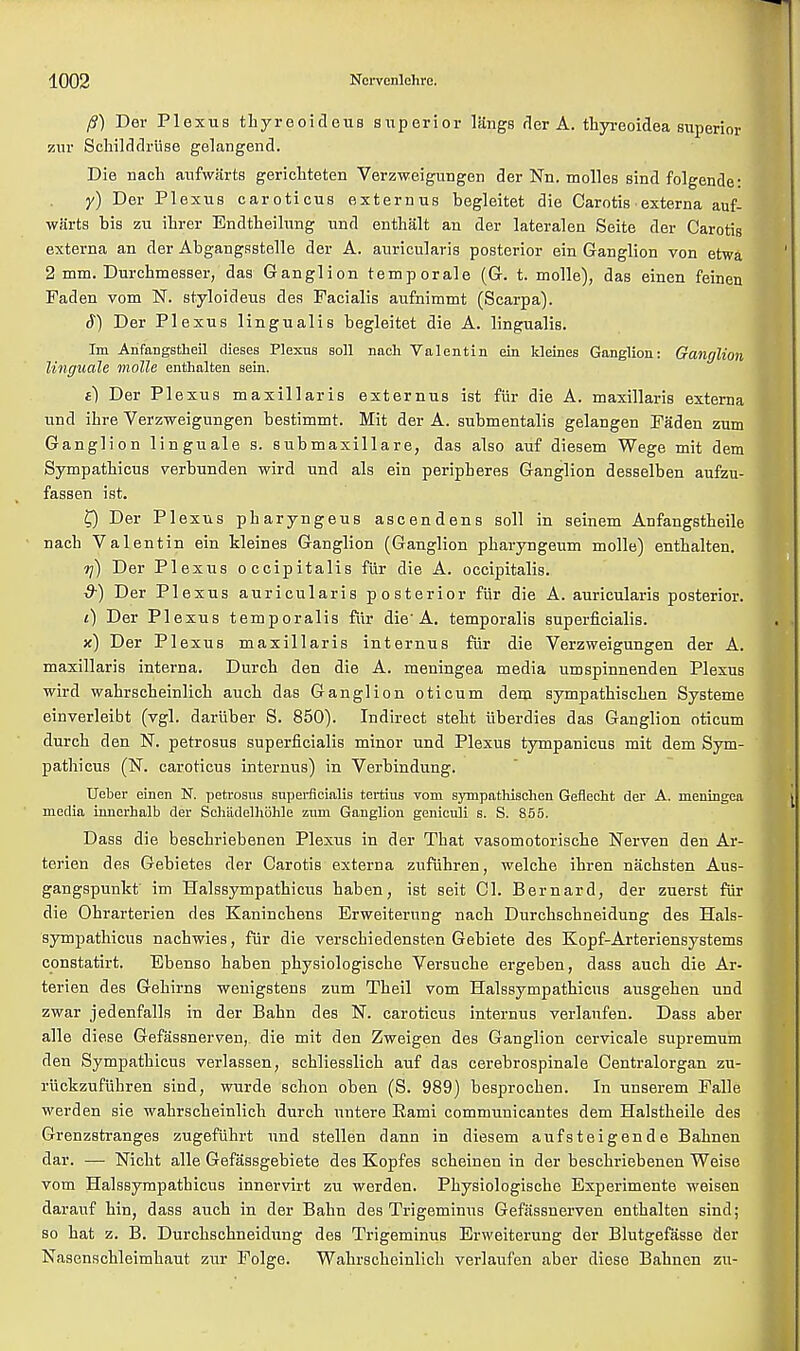/?) Der Plexus thyreoideus superior langs der A. thyreoidea superior zur Schilddrlise gelangend. Die nach aufwarts gerichteten Verzweigungen der Nn. molles sind folgende: y) Der Plexus caroticus externus begleitet die Carotis • externa auf- warts bis zu ihrer Endtheilung und enthalt an der lateralen Seite der Carotis externa an der Abgangsstelle der A. auricularis posterior ein Ganglion von etwa 2 mm. Durcbmesser, das Ganglion temporale (G. t. molle), das einen feinen Faden vom N. styloideus des Facialis aufnimmt (Scarpa). S) Der Plexus lingualis begleitet die A. lingualis. Im Anfangstheil dieses Plexus soil nach Valentin ein kleines Ganglion: Ganglion linguale molle enthalten sein. e) Der Plexus maxillaris externus ist fiir die A. maxillaris externa und ihre Verzweigungen bestimmt. Mit der A. submentals gelangen Faden zum Ganglion linguale s. submaxillare, das also auf diesem Wege mit dem Sympatbicus verbunden wird und als ein peripberes Ganglion desselben aufzu- fassen ist. £) Der Plexus pbaryngeus ascendens soil in seinem Anfangstbeile nach Valentin ein kleines Ganglion (Ganglion pbaryngeum molle) entbalten. -rj) Der Plexus occipitalis fur die A. occipitalis. d-) Der Plexus auricularis posterior fiir die A. auricularis posterior. /) Der Plexus temporalis fur die'A. temporalis superficialis. x) Der Plexus maxillaris internus fiir die Verzweigungen der A. maxillaris interna. Durcb den die A. meningea media umspinnenden Plexus wird wabrscbeinlicb aucb das Ganglion oticum dem sympathiscben Systeme einverleibt (vgl. dariiber S. 850). Indirect steht uberdies das Ganglion oticum durch den N. petrosus superficialis minor und Plexus tympanicus mit dem Sym- pathicus (N. caroticus internus) in Verbindung. Ueber einen N. petrosus superficialis tertius vom sympathischen Geflecht der A. meningea media innerhalb der Schiidelholile zum Ganglion geniculi s. S. 855. Dass die bescbriebenen Plexus in der That vasomotorische Nerven den Ar- terien des Gebietes der Carotis externa zufuhren, welche ibren nachsten Aus- gangspunkt im Halssympatbicus haben, ist seit CI. Bernard, der zuerst fiir die Ohrarterien des Kaninchens Erweiternng nach Durchscbneidung des Hals- sympatbicus nachwies, fur die verschiedensten Gebiete des Kopf-Arteriensystems constatirt. Ebenso haben pbysiologische Versucbe ergeben, dass aucb die Ar- terien des Gehirns wenigstens zum Theil vom Halssympatbicus ausgeben und zwar jedenfalls in der Bahn des N. caroticus internus verlaufen. Dass aber alle die.se Gefassnerven, die mit den Zweigen des Ganglion cervicale supremuin den Sympatbicus verlassen, schliesslicb auf das cerebrospinale Centralorgan zu- ruckzufiihren sind, wurde scbon oben (S. 989) besprochen. In unserem Falle werden sie wabrscbeinlicb durch untere Rami communicantes dem Halstheile des Grenzstranges zugefiihrt und stellen dann in diesem aufsteigende Babnen dar. — Nicht alle Gefassgebiete des Kopfes scbeinen in der bescbriebenen Weise vom Halssympatbicus innervirt zu werden. Pbysiologische Experimente weisen darauf bin, dass auch in der Bahn des Trigeminus Gefassnerven enthalten sind; so hat z. B. Durcbschneidung des Trigeminus Erweiterung der Blutgefasse der Nasenschleimhaut zur Folge. Wabrscbeinlicb verlaufen aber diese Babnen zu-