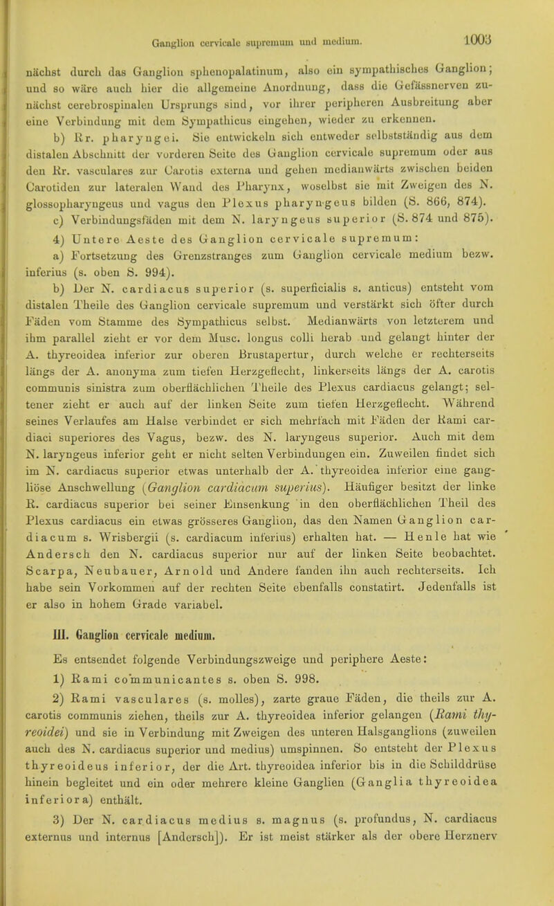 Ganglion cervicale suprcmuin and medium. nachst durcb das Ganglion spbenopalatinuni, also ein sympatbiscbes Ganglion; und so ware auch bier die allgemeine Auordnuug, (lass die Gefiissnerven zu- niicbst cerebrospiualen Ursprungs sind, vor ibrer peripberen Ausbreitung aber eine Verbiuduug mit dem Syinpatbicus eingeben, wieder zu erkennen. b) Rr. pbaryugei. Sie entwickeln sicb eutvveder selbststandig aus dem distalen Abscbiutt der vurderen Seite des Ganglion cervicale supremum oder aus den Kr. vasculares znr Garotis externa und geben inediauwarts zwiscben beiden Garotideu zur lateralen Wand des Pharynx, woselbst sie mit Zweigen des N. glossopbaryngeus und vagus den Plexus pbaryngeus bildeu (S. 866, 874). c) Verbiudungsfiiden mit dem N. laryngeus superior (8.874 und 875). 4) Untere Aeste des Ganglion cervicale supremum: a) Portsetzung des Grenzstranges zum Ganglion cervicale medium bezw. int'erius (s. oben 8. 994). b) Der N. cardiac us superior (s. superficialis s. anticus) entstebt vom distalen Tbeile des Ganglion cervicale supremum und verstarkt sicb ofter durcb Paden vom Stamme des Syinpatbicus selbst. Medianwiirts von letzterem und ibm parallel ziebt er vor dem Muse, longus colli berab und gelaugt binter der A. tbyreoidea inferior zur oberen Brustapertur, durcb welebe er recbterseits langs der A. anonyma zum tiet'en Herzgeflecbt, linkerseits langs der A. carotis communis sinistra zum oberflacblicben Tbeile des Plexus cardiacus gelangt; sel- tener ziebt er aucb auf der linken Seite zum tiet'en Herzgeflecbt. Wahrend seines Verlaufes am Halse verbindet er sicb mebrfaeb mit Paden der Kami car- diaci superiores des Vagus, bezw. des N. laryngeus superior. Aucb mit dem N. laryngeus inferior gebt er nicbt selten Verbindungen ein. Zuweilen findet sich mi N. cardiacus superior etwas unterbalb der A. tbyreoidea inferior eine gaug- liose Anschwellung {Ganglion cardiac urn super ius). Haufiger besitzt der linke R. cardiacus superior bei seiner Pinsenkung in den oberflacblicben Tbeil des Plexus cardiacus ein etwas grosseres Ganglion, das den Namen Ganglion car- diacum s. Wrisbergii (s. cardiacum inferius) erbalten bat. — Henle bat wie Anderscb den N. cardiacus superior nur auf der linken Seite beobachtet. Scarpa, Neubauer, Arnold und Andere fanden ibn aucb recbterseits. Icb babe sein Vorkommen auf der recbten Seite ebenfalls constatirt. Jedenfalls ist er also in bobem Grade variabel. ill. Ganglion cervicale medium. Es entsendet folgende Verbindungszweige und peripbere Aeste: 1) Rami co'mmunicantes s. oben S. 998. 2) Rami vasculares (s. molles), zarte grauo Paden, die tbeils zur A. carotis communis ziehen, tbeils zur A. tbyreoidea inferior gelangen {Rami thy- reoidei) und sie in Verbindung mit Zweigen des unteren Halsganglions (zuweilen aucb des N. cardiacus superior und medius) umspinnen. So entstebt der Plexus tbyreoideus inferior, der die Art. tbyreoidea inferior bis in die Schilddruse binein begleitet und ein oder mebrere kleine Ganglion (Ganglia tbyreoidea inferiora) entbalt. 3) Der N. cardiacus medius s. magnus (s. profundus, N. cardiacus externus und internus [Anderscb]). Er ist meist starker als der obere Herznerv