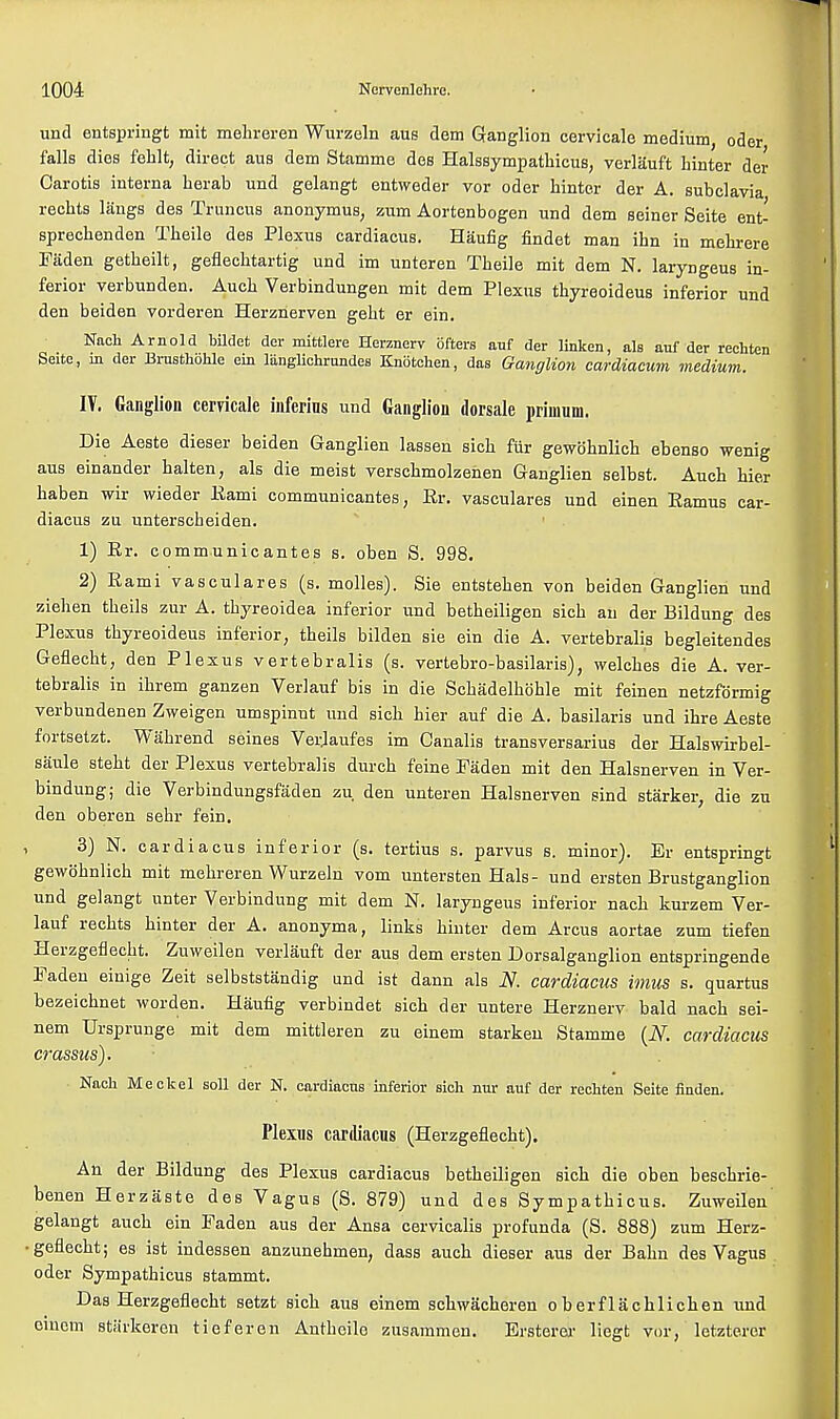und entspringt mit mekreren Wurzeln aus dem Ganglion cervicale medium, oder falls dies fehlt, direct aus dem Stamme des Halssympathicus, verlauft hinter der Carotis interna herab und gelangt entweder vor oder hinter der A. subclavia recbts liings des Truncus anonymus, zum Aortenbogen und dem seiner Seite ent- sprechenden Theile des Plexus eardiacus. Haufig findet man ihn in mebrere Faden getbeilt, geflecbtartig und im unteren Tbeile mit dem N. laryngeus in- ferior verbunden. Aucb Verbindungen mit dem Plexus thyreoideus inferior und den beiden vorderen Herznerven gebt er ein. Nach Arnold bildet der mittlere Heranerv ofters auf der linken, als auf der rechten Seite, in der Brusthohle ein langlichrundes Knbtchen, das Ganglion cardiacum medium. IT. Ganglion cervicale inferins und Ganglion dorsale nriuium. Die Aeste dieser beiden Ganglien lassen sich fur gewohnlich ebenso wenig aus einander halten, als die meist verschmolzehen Ganglien selbst. Aucb bier haben wir wieder Eami communicantes, Er. vasculares und einen Eamus ear- diacus zu unterscbeiden. 1) Er. communicantes s. oben S. 998. 2) Eami vasculares (s. molles). Sie entsteben von beiden Ganglien und ziehen tbeils zur A. tbyreoidea inferior und betbeiligen sicb an der Bildung des Plexus thyreoideus inferior, theils bilden sie ein die A. vertebralis begleitendes Geflecht, den Plexus vertebralis (s. vertebro-basilaris), welches die A. ver- tebralis in ibrem ganzen Verlauf bis in die Schadelhoble mit feinen netzfdrmig verbundenen Zweigen umspinut und sich bier auf die A. basilaris und ihre Aeste fortsetzt. Wabrend seines Veidaufes im Canalis transversarius der Halswirbel- saule steht der Plexus vertebralis durcb feine Faden mit den Halsnerven in Ver- bindung; die Verbindungsfaden zu. den unteren Halsnerven sind starker, die zu den oberen sebr fein. 3) N. eardiacus inferior (s. tertius s. parvus s. minor). Er entspringt gewoknlich mit mehreren Wurzeln vom untersten Hals- und ersten Brustganglion und gelangt unter Verbindung mit dem N. laryngeus inferior nach kurzem Ver- lauf recbts hinter der A. anonyma, links hinter dem Arcus aortae zum tiefen Herzgeflecbt. Zuweilen verlauft der aus dem ersten Dorsalganglion entspringende Faden einige Zeit selbststandig und ist dann als N. eardiacus imus s. quartus bezeiebnet worden. Haufig verbindet sich der untere Herznerv bald nach sei- nem Ursprunge mit dem mittleren zu einem starkeu Stamme (N. eardiacus crassus). ■ Nach Meckel soli der N. eardiacus inferior sich nur auf der rechten Seite finden. Plexus eardiacus (Herzgeflecbt). An der Bildung des Plexus eardiacus betbeiligen sich die oben beschrie- benen Herzaste des Vagus (S. 879) und des Sympathicus. Zuweilen gelangt aucb ein Faden aus der Ansa cervicalis profunda (S. 888) zum Herz- geflecbt; es ist indessen anzunebmen, dass auch dieser aus der Bahn des Vagus oder Sympathicus stammt. Das Herzgeflecbt setzt sich aus einem schwacheren o berflachlichen und einem starkeren tieferen Antbeile zusammen. Ersterer liegt vor, letzteror