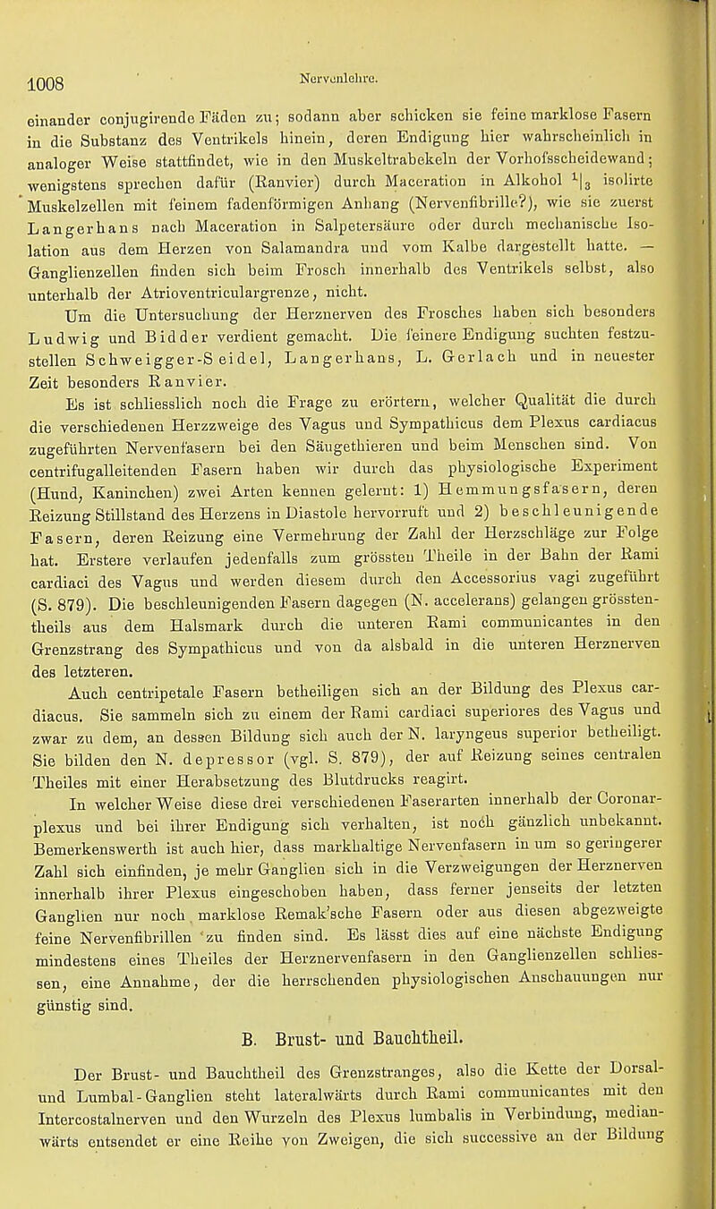 einander conjugirende Fiiden zu; sodann aber scbicken sie feine marklose Fasern in die Substanz des Ventrikels binein, deren Endigung bier wabrscbeinlicb in analoger Weise stattfindet, wie in den Muskeltrabekeln der Vorbofsscheidewand; wenigstena sprecben daf'ur (Ranvier) durcb Maceration in Alkobol 1|3 isolirte ' Muskelzellen mit feinem fadenfbrmigen Anbang (Nervenfibrille?), wie sie zuerst Langerhans nacb Maceration in Salpetersaure oder durcb mecbaniscbe Iso- lation aus dem Herzen von Salamandra und vom Kalbe dargestellt batte. — Ganglienzellen linden sicb beim Froscb innerbalb des Ventrikels selbst, also unterbalb der Atrioventriculargrenze, nicbt. Urn die Untersucbung der Herznerven des Frosches baben sicb besonders Ludwig und Bidder verdient gemacbt. Die feinere Endigung sucbten festzu- stellen Scbweigger-S eidel, Langerbans, L. Gerlacb und in neuester Zeit besonders Ranvier. Es ist scbliesslicb nocb die Frage zu erbrtern, welcber Qualitat die durcb die verschiedenen Herzzweige des Vagus und Sympatbicus dem Plexus cardiacus zugefiihrten Nervenfasern bei den Saugetbieren und beim Menscben sind. Von centrifugalleitenden Fasern baben wir durcb das pbysiologiscbe Experiment (Hund, Kanincben) zwei Arten kennen gelernt: 1) H emmun gsfasern, deren Reizung Stillstand des Herzens in Diastole hervorruft und 2) bescbleunigende Fasern, deren Reizung eine Vermebrung der Zabl der Herzschliige zur Folge bat. Erstere verlaufen jedenfalls zum grossteu Theile in der Bahn der Rami cardiaci des Vagus und werden diesem durcb den Accessorius vagi zugefubrt (S. 879). Die bescbleunigenden Fasern dagegen (N. accelerans) gelangen grossten- tbeils aus dem Halsmark durcb die unteren Rami communicantes in den Grenzstrang des Sympatbicus und von da alsbald in die unteren Herznerven des letzteren. Aucb centripetale Fasern betbeiligen sicb an der Bildung des Plexus car- diacus. Sie sammeln sicb zu einem der Rami cardiaci superiores des Vagus und zwar zu dem, an dess-en Bildung sicb aucb der N. laryngeus superior betbeiligt. Sie bilden den N. depressor (vgl. S. 879), der auf Reizung seines centralen Tbeiles mit einer Herabsetzung des Blutdrucks reagirt. In welcber Weise diese drei verscbiedenen Faserarten innerbalb der Coronar- plexus und bei ibrer Endigung sicb verhalten, ist nocb ganzlicb unbekannt. Bemerkenswertb ist aucb hier, dass markbaltige Nervenfasern in urn so geriugerer Zabl sicb einfinden, je mebr Ganglien sicb in die Verzweigungen der Herznerven innerbalb ihrer Plexus eingescboben baben, dass ferner jenseits der letzten Ganglien nur nocb. marklose Remak'scbe Fasern oder aus diesen abgezweigte feine Nervenfibrillen 'zu finden sind. Es lasst dies auf eine nacbste Endigung mindestens eines Tbeiles der Herznervenfasern in den Ganglienzellen scblies- sen, eine Annabme, der die berrscbenden pbysiologiscben Anscbauungen nur gunstig sind. B. Brust- und Bauchtheil. Der Brust- und Baucbtbeil des Grenzstranges, also die Kette der Dorsal- und Lumbal-Ganglien stebt lateralwarts durcb Rami communicantes mit den Intercostalnerven und den Wurzeln des Plexus lumbalis in Verbindung, median- warts eutsendet er eine Reibe von Zweigen, die sicb successive an der Bildung