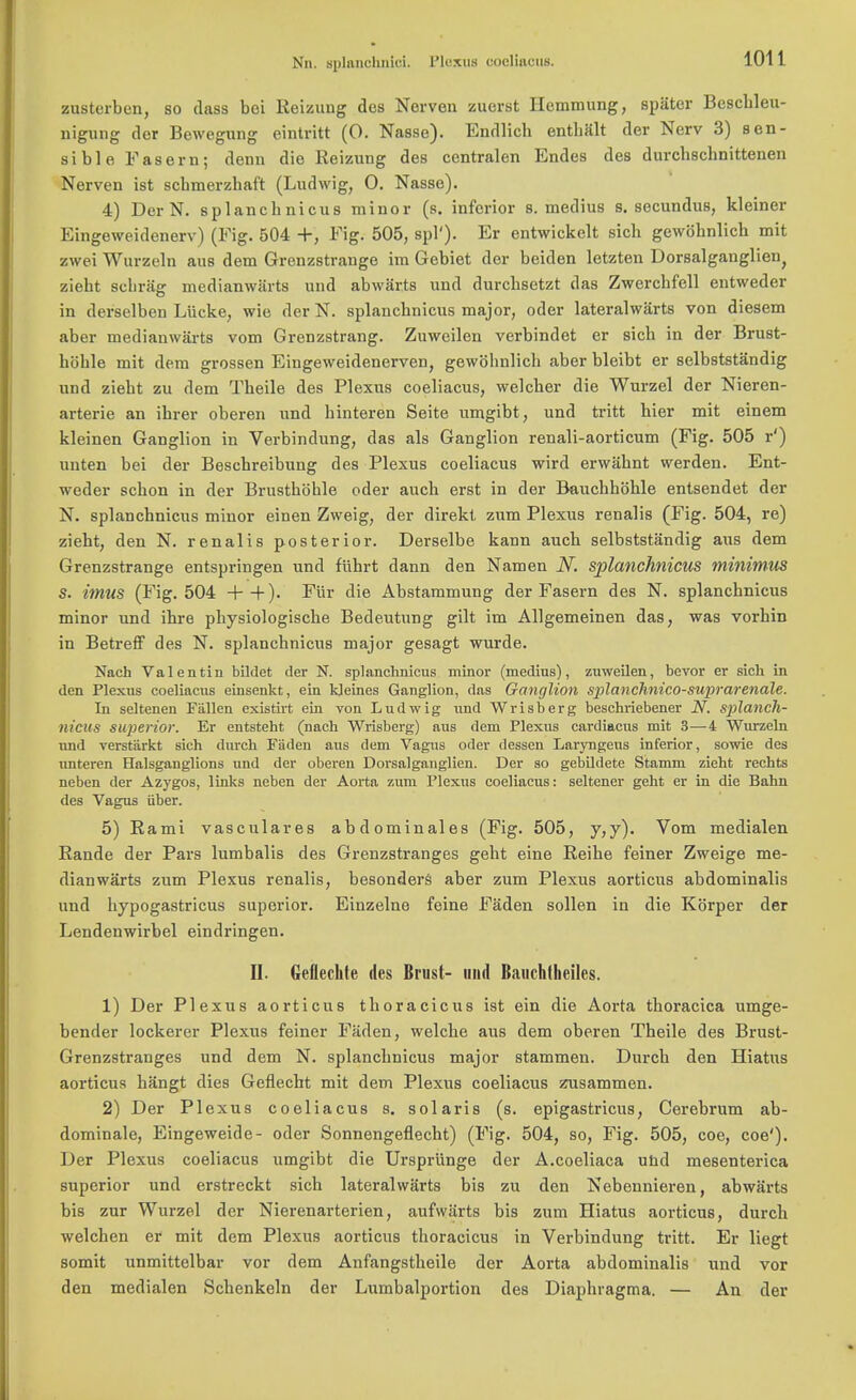 Nn. splanchnici. I'lcxus coeliacus. zusterben, so class boi Reizung des Norvon zuerst Hcmmung, spiiter Beschleu- nigung dor Bewegung eintritt (0. Nasse). Endlich enthalt der Nerv 3) sen- sible Fasern; denn die Reizung des centralen Endes des durchschnittenen Ncrven ist schmerzhaft (Ludwig, 0. Nasse). 4) Der N. splanchnicus minor (s. inferior s. medius s. secundus, kleiner Eingeweidenerv) (Fig. 504 +, Fig. 505, spl'). Er entwickelt sich gewohnlich mit zwei Wurzeln aus dem Grenzstrange im Gebiet der beiden letzten Dorsalganglien) zieht scbriig medianwarts und abwarts und durchsetzt das Zwerchfell eutweder in derselben Liicke, wie der N. splanchnicus major, oder lateralwarts von diesem aber medianwarts vom Grenzstrang. Zuweilen verbindet er sicb in der Brust- hoble mit dem grossen Eiugeweidenerven, gewohnlich aber bleibt er selbststandig und zieht zu dem Theile des Plexus coeliacus, welcher die Wurzel der Nieren- arterie an ihrer oberen und hinteren Seite umgibt, und tritt bier mit einem kleinen Ganglion in Verbindung, das als Ganglion renali-aorticum (Fig. 505 r') unten bei der Beschreibung des Plexus coeliacus wird erwahnt werden. Ent- weder schon in der Brusthohle oder auch erst in der Bauchhohle entsendet der N. splanchnicus minor einen Zweig, der direkt zum Plexus renalis (Fig. 504, re) zieht, den N. renalis posterior. Derselbe kann auch selbststandig aus dem Grenzstrange entspringen und fiihrt dann den Namen N. splanchnicus minimus S. imus (Fig. 504 ++)• ^ur Abstammung der Fasern des N. splanchnicus minor und ihre physiologische Bedeutung gilt im Allgemeinen das, was vorhin in Betreff des N. splanchnicus major gesagt wurde. Nach Valentin bildet der N. splanchnicus minor (medius), zuweilen, bevor er sich in den Plexus coeliacus einsenkt, ein kleines Ganglion, das Ganglion splanchnico-suprarenale. In seltenen Fallen existirt ein von Ludwig und Wrisberg beschriebener N. splanch- nicus superior. Er entsteht (nach Wrisberg) aus dem Plexus cardiacus mit 3—4 Wurzeln und verstiirkt sich durch FSden aus dem Vagus oder dessen Laryngeus inferior, sowie des unteren Halsganglions und der oberen Dorsalganglien. Der so gebildete Stamm zieht rechts neben der Azygos, links neben der Aorta zum Plexus coeliacus: seltener geht er in die Bahn des Vagus iiber. 5) Rami vasculares abdominales (Fig. 505, y,y). Vom medialen Rande der Pars lumbalis des Grenzstranges geht eine Reihe feiner Zweige me- dianwarts zum Plexus renalis, besonders aber zum Plexus aorticus abdominalis und hypogastricus superior. Einzelne feine Faden sollen in die Korper der Lendenwirbel eindringen. II. Geflechte ties Brust- und Bauehtheiles. 1) Der Plexus aorticus thoracicus ist ein die Aorta thoracica umge- bender lockerer Plexus feiner Faden, welcbe aus dem oberen Theile des Brust- Grenzstranges und dem N. splanchnicus major stammen. Durch den Hiatus aorticus hangt dies Geflecht mit dem Plexus coeliacus zusammen. 2) Der Plexus coeliacus s. Solaris (s. epigastricus, Cerebrum ab- dominale, Eingeweide- oder Sonnengeflecht) (Fig. 504, so, Fig. 505, coe, coe'). Der Plexus coeliacus umgibt die Ursprunge der A.coeliaca und mesenterica superior und erstreckt sich lateralwarts bis zu den Nebennieren, abwarts bis zur Wurzel der Nierenarterien, aufwarts bis zum Hiatus aorticus, durch welchen er mit dem Plexus aorticus thoracicus in Verbindung tritt. Er liegt somit unmittelbar vor dem Anfangstheile der Aorta abdominalis und vor den medialen Schenkeln der Lumbalportion des Diaphragma. — An der