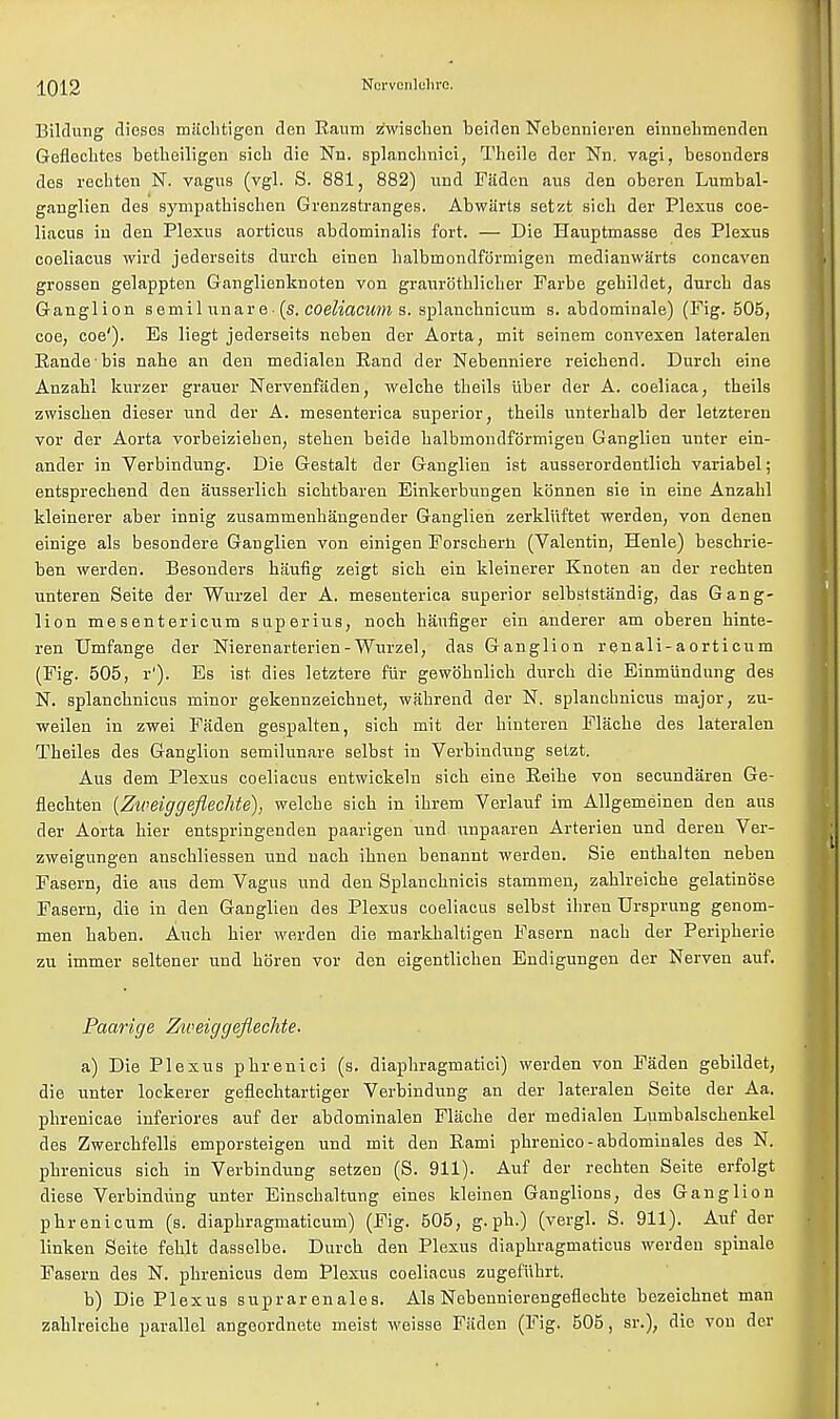 Bildnng dieses miichtigen den Raum z'wischen beiden Nebennieren einnehmenden Geflecbtes betheiligen sicb die Nn. splanchnici, Tbeile dor Nn. vagi, besonders des rechten N. vagus (vgl. S. 881, 882) und Faden aus den oberen Lumbal- ganglien des sympatbischen Grenzstranges. Abwiirts setzt sicb der Plexus coe- liacus in den Plexus aorticus abdominalis fort. — Die Hauptmasse des Plexus coeliacus wird jederseits duvcb einen balbmondformigen medianwarts concaven grossen gelappten Ganglienknoten von graurothlicher Farbe gebildet, durcb das Ganglion semil unare-(s. coeliacum s. splancbnicum s. abdominale) (Fig. 505, coe, coe'). Es liegt jederseits neben der Aorta, mit seinem convexen lateralen Randebis nahe an den medialen Rand der Nebenniere reicbend. Durcb eine Anzabl kurzer graner Nervenfaden, welche theils iiber der A. coeliaca, theils zwiscben dieser und der A. mesenterica superior, theils vinterbalb der letzteren vor der Aorta vorbeizieben, steben beide balbmondformigen Ganglien unter ein- ander in Verbindung. Die Gestalt der Ganglien ist ausserordentlicb variabel; entsprecbend den ausserlicb sicbtbaren Einkerbungen konnen sie in eine Anzabl kleinerer aber innig zusammenbangender Ganglien zerkluftet werden, von denen einige als besondere Ganglien von einigen Forscherft (Valentin, Henle) beschrie- ben werden. Besonders haufig zeigt sicb ein kleinerer Knoten an der rechten unteren Seite der Wurzel der A. mesenterica superior selbsfstandig, das Gang- lion mesentericum superius, noch hanfiger ein anderer am oberen hinte- ren Umfange der Nierenarterien - Wurzel, das Ganglion renali-aortieum (Fig. 505, r'). Es ist dies letztere fur gewohnlich durcb die Einmiindung des N. splancbnieus minor gekennzeichnet, wahrend der N. splanchnicus major, zu- weilen in zwei Faden gespalten, sicb mit der binteren Flacbe des lateralen Tbeiles des Ganglion semilunare selbst in Verbindung setzt. Aus dem Plexus coeliacus entwickeln sicb eine Reibe von secundaren Ge- flechten (Zireiggeflechte), welcbe sich in ihrem Verlauf im Allgemeinen den aus der Aorta bier entspringenden paarigen und unpaaren Arterien und deren Ver- zweigungen anschliessen und nach ihnen benannt werden. Sie entbalten neben Fasern, die aus dem Vagus und den Splanchnicis stammen, zahlreiche gelatinose Fasern, die in den Ganglien des Plexus coeliacus selbst ihren Ursprung genom- men baben. Audi bier werden die markhaltigen Fasern nacb der Peripherie zu immer seltener und hb'ren vor den eigentlichen Endigungen der Nerven auf. Paarige Ziveiggeflechte. a) Die Plexus phrenici (s. diapbragmatici) werden von Faden gebildet, die unter lockerer geflechtartiger Verbindung an der lateralen Seite der Aa. phrenicae inferiores auf der abdominalen Flacbe der medialen Lumbalschenkel des Zwerchfells emporsteigen und mit den Rami pbrenico - abdominales des N. pbrenicus sich in Verbindung setzen (S. 911). Auf der rechten Seite erfolgt diese Verbindung unter Einschaltung eines kleinen Ganglions, des Ganglion pbrenicum (s. diaphragmaticum) (Fig. 505, g. ph.) (vergl. S. 911). Auf der linken Seite fehlt dasselbe. Durcb den Plexus diaphragmaticus werden spinale Fasern des N. pbrenicus dem Plexus coeliacus zugefuhrt. b) Die Plexus suprar enales. Als Nebennierengeflechte bezeichnet man zahlreiche parallel angeordnete meist weisse Fiiden (Fig. 505, sr.), die von der