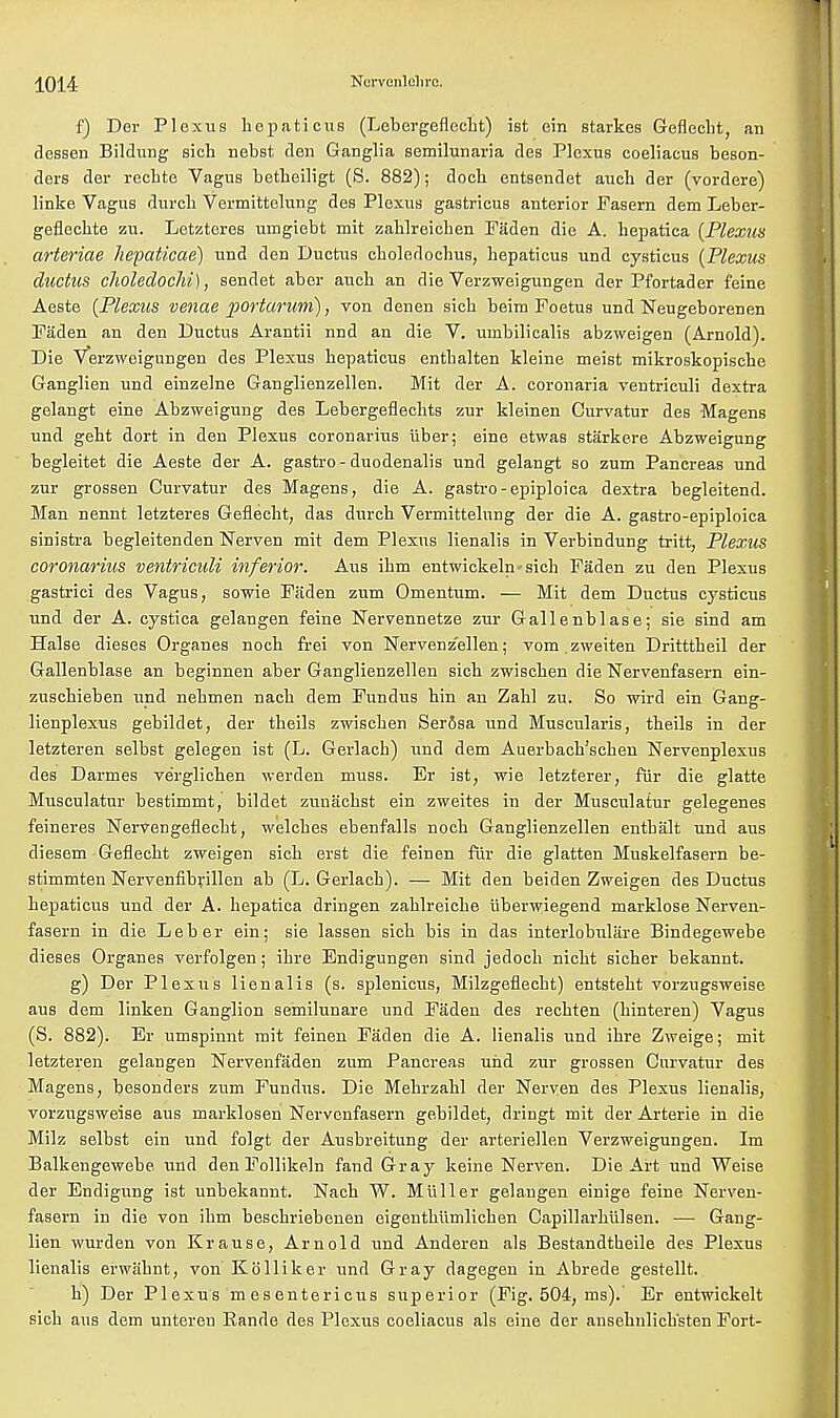10W f) Der Plexus bepaticus (Lebergeflecbt) ist ein starkes Geflecbt, an dessen Bildung sich nebst den Ganglia semilunaria des Plexus coeliacus beson- ders der rechte Vagus betbeiligt (S. 882); doch entsendet aucb der (vordere) linke Vagus durcb Vermittelung des Plexus gastricus anterior Fasern dem Leber- geflecbte zu. Letzteres umgiebt mit zablreicben Faden die A. hepatiea [Plexus arteriae Jiepaticae) und den Ductus cboledocbus, bepaticus und cystieus (Plexus ductus choledochi), sendet aber aucb an die Verzweigungen der Pfortader feine Aeste (Plexus venae portarum), von denen sicb beim Foetus und Neugeborenen Faden an den Ductus Arantii nnd an die V. unibilicalis abzweigen (Arnold). Die Verzweigungen des Plexus bepaticus entbalten kleine meist mikroskopiscbe Ganglien und einzelne Ganglienzellen. Mit der A. coronaria ventriculi dextra gelangt eine Abzweigung des Lebergeflechts zur kleinen Curvatur des Magens und geht dort in den Plexus coronarius liber; eine etwas starkere Abzweigung begleitet die Aeste der A. gastro-duodenalis und gelangt so zum Pancreas und zur grossen Curvatur des Magens, die A. gastro-epiploica dextra begleitend. Man nennt letzteres Geflecht, das durcb Vermittelung der die A. gastro-epiploica sinistra begleitenden Nerven mit dem Plexus lienalis in Verbindung tritt, Plexus coronarius ventriculi inferior. Aus ibm entwickeln-sieh Faden zu den Plexus gastrici des Vagus, sowie Faden zum Omentum. — Mit dem Ductus cystieus und der A. cystica gelangen feiue Nervennetze zur Gallenblase; sie sind am Halse dieses Organes nocb frei von Nervenz'ellen; vom.zweiten Dritttheil der Gallenblase an beginnen aber Ganglienzellen sicb zwiscben die Nervenfasern ein- zuscbieben und nebmen nacb dem Fundus bin an Zabl zu. So wird ein Gang- lienplexus gebildet, der theils zwiscben SerSsa und Muscularis, tbeils in der letzteren selbst gelegen ist (L. Gerlacb) und dem Auerbacb'scben Nervenplexus des Darmes ve'rglicben werden muss. Er ist, wie letzterer, fur die glatte Musculatur bestimmt, bildet zunacbst ein zweites in der Musculatur gelegenes feineres Nerven geflecbt, welcbes ebenfalls nocb Ganglienzellen entbalt und aus diesem Geflecbt zweigen sicb erst die feiuen fur die glatten Muskelfasern be- stimmten Nervenfibrillen ab (L. Gerlacb). — Mit den beiden Zweigen des Ductus bepaticus und der A. bepatica dringen zablreicbe iiberwiegend marklose Nerven- fasern in die Leber ein; sie lassen sicb bis in das interlobulare Bindegewebe dieses Organes verfolgen; ibre Endigungen sind jedocb nicbt sicber bekannt. g) Der Plexus lienalis (s. splenicus, Milzgeflecbt) entstebt vorzugsweise aus dem linken Ganglion semilunare und Faden des recbten (binteren) Vagus (S. 882). Er umspinnt mit feinen Faden die A. lienalis und ibre Zweige; mit letzteren gelangen Nervenfaden zum Pancreas und zur grossen Curvatur des Magens, besonders zum Fundus. Die Mebrzabl der Nerven des Plexus lienalis, vorzugsweise aus marklosen Nervonfasern gebildet, dringt mit der Arterie in die Milz selbst ein und folgt der Ausbreitung der arteriellen Verzweigungen. Im Balkengewebe und den Follikeln fand Gray keine Nerven. Die Art und Weise der Endigung ist unbekannt. Nacb W. Miiller gelaugen einige feine Nerven- fasern in die von ibm bescbriebenen eigentbiimlicben Capillarbiilsen. — Gang- lien wurden von Krause, Arnold und Anderen als Bestandtheile des Plexus lienalis erwiibnt, von KoHiker und Gray dagegen in Abrede gestellt. b) Der Plexus m esentericus superior (Fig. 504, ms).' Er entwickelt sicb aus dem unteren Eande des Plexus coeliacus als eine der ansebnlicb'steu Fort-
