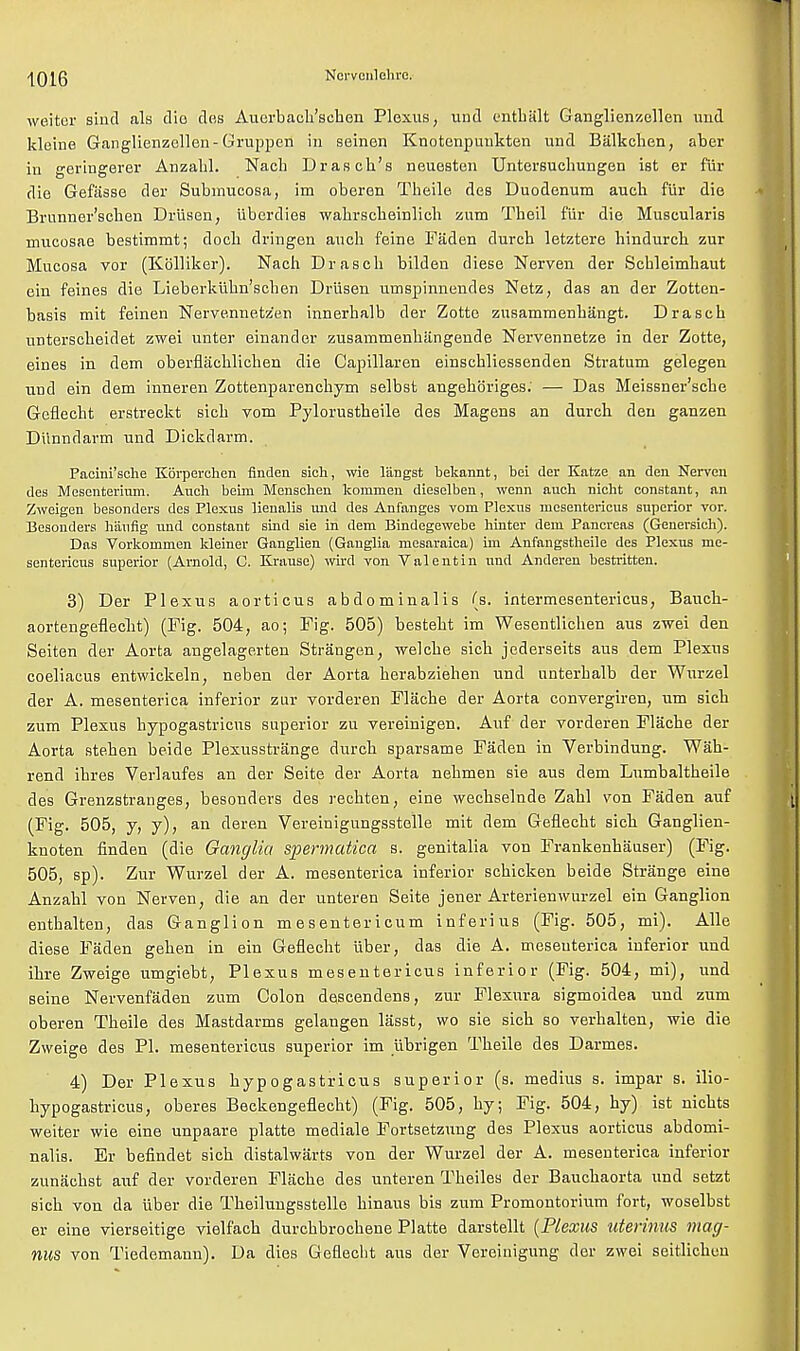 weiter sind als die des Auerbach'schen Plexus, und entbiilt Ganglienzellen und kleine Ganglienzellen-Gruppen in seinen Knotenpuukten und Balkchen, aber in geringerer Anzabl. Nacb Dranch's neuesten Untersuchungen ist er fur die Gefiisse der Submucosa, im oberen Theile des Duodenum auch fur die Brunner'sehen Driisen, tiberdies wahrscheinlich zum Theil fur die Muscularis mucosae bestimmt; doeh dringen auch feine Faden durch letztere hindurch zur Mucosa vor (Kblliker). Nach Drasch bilden diese Nerven der Scbleimhaut ein feines die Lieberkiihn'schen Driisen umspinnendes Netz, das an der Zotten- basis mit feinen Nervennetzen innerhalb der Zotte zusammenhangt. Drasch unterscheidet zwei unter einander zusammenhiingende Nervennetze in der Zotte, eines in dem oberflachlichen die Capillaren einschliessenden Stratum gelegen und ein dem inneren Zottenparenchym selbst angehoriges: — Das Meissner'sche Geflecbt erstreckt sich vom Pylorustheile des Magens an durch den ganzen Diinndarm und Dickdarm. Pacini'sche Kbrperchen finden sich, wie langst bekannt, bei der Katze an den Nerven des Mesenterium. Auch beim Monschen komuien dieselben, wenn aueh nicht constant, an Zweigen besonders des Plexus lienalis und des Anfanges vom Plexus niesentericus superior vor. Besonders haufig und constant sind sie in dem Bindegewebe hinter dem Pancreas (Genersich). Das Vorkommen kleiner Ganglien (Ganglia mesaraica) im Anfangstheile des Plexus me- sentericus superior (Arnold, C. Krausc) wird von Valentin und Anderen bestritten. 3) Der Plexus aorticus abdominalis (s. intermesentericus, Baueh- aortengeflecht) (Pig. 504, ao; Fig. 505) besteht im Wesentlichen aus zwei den Seiten der Aorta angelage.rten Strangen, welche sich jederseits aus dem Plexus coeliacus entwickeln, neben der Aorta herabziehen und unterhalb der Wurzel der A. mesenterica inferior zur vorderen Flache der Aorta convergiren, um sich zum Plexus hypogastricus superior zu vereinigen. Auf der vorderen Flache der Aorta stehen beide Plexusstrange durch sparsame Faden in Verbindung. Wah- rend ihres Verlaufes an der Seite der Aorta nehmen sie aus dem Lumbaltheile des Grenzstranges, besonders des rechten, eine wechselnde Zahl von Faden auf (Fig. 505, y, y), an deren Vereinigungsstolle mit dem Geflecht sich Ganglien- knoten finden (die Ganglia spermatica s. genitalia von Frankenhauser) (Fig. 505, sp). Zur Wurzel der A. mesenterica inferior schicken beide Strange eine Anzahl von Nerven, die an der unteren Seite jener Arterienwurzel ein Ganglion enthalten, das Ganglion m esentericum inferius (Fig. 505, mi). Alle diese Faden gehen in ein Geflecht iiber, das die A. mesenterica inferior und ihre Zweige umgiebt, Plexus mesentericus inferior (Fig. 504, mi), und seine Nervenfaden zum Colon descendens, zur Flexura sigmoidea und zum oberen Theile des Mastdarms gelangen lasst, wo sie sich so verhalten, wie die Zweige des PI. mesentericus superior im ubrigen Theile des Darmes. 4) Der Plexus hypogastricus superior (s. medius s. impar s. ilio- hypogastricus, oberes Beckengeflecht) (Fig. 505, hy; Fig. 504, hy) ist nichts weiter wie eine unpaare platte mediale Fortsetzung des Plexus aorticus abdomi- nalis. Er befindet sich distalwarts von der Wurzel der A. mesenterica inferior zunachst auf der vorderen Flache des unteren Theiles der Bauchaorta und setzt sich von da iiber die Theilungsstelle hinaus bis zum Promontorium fort, woselbst er eine vierseitige vielfach durchbrochene Platte darstellt (Plexus uterinus mag- nus von Tiedemann). Da dies Geflecbt aus der Vereinigung der zwei seitlichou